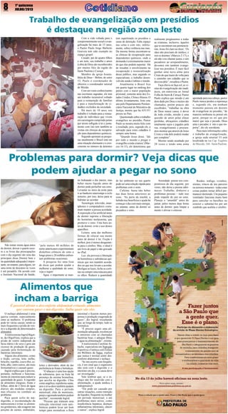 8

1º quinzena
JULHO/2013

Trabalho de evangelização em presídios
é destaque na região zona leste
Com a vida voltada para o
comprometimento social e evangelização há mais de 15 anos,
o Pastor Paulo Jorge Barbeito
Gouveia tem sido exemplo no
espaço gospel.
Casado, pai de quatro filhos
e um neto, seu trabalho e amor
à obra de Deus são reconhecidos
por muitos fiéis da região do
Itaim Paulista e Curuçá.
Membro da igreja Assembléia de Deus – Belém, do setor
53, Paulo é coordenador de
obreiros e coordenador setorial
de Missão.
Com um vasto conhecimento
nas escrituras sagradas, ele tem
um trabalho incansável voltado
para a restauração de famílias
e para a transformação de cidadãos excluídos da sociedade.
Há mais de 10 anos seu
trabalho é voltado para a restauração de indivíduos que vivem
em carceragem cumprindo penas
por terem infligido à lei e juntamente com isto tem também as
visitas em clínicas de recuperação para dependentes químicos.
Segundo apontam as pesquisas atualmente o Brasil está em
uma situação alarmante e o crescimento no número de detentos

tem superlotado os presídios e
casas de detenção. Falta espaço
nas celas e com isto, infelizmente, sobra violência nas ruas. 
Da mesma forma encontram-se
as clínicas de recuperação para
dependentes químicos, onde a
demanda é extremamente maior
do que elas podem suportar.  Há
de ressaltar o envolvimento na
recuperação e ressocialização
desse público, mas segundo os
especialistas, o trabalho desenvolvido ainda é ínfimo e tímido.
Atualmente o Brasil fica
em quarto lugar no ranking dos
países com a maior população
prisional, somente atrás dos Estados Unidos, China e Rússia. O
último levantamento, feito este
ano pelo Departamento Penitenciário Nacional do Ministério da
Justiça, mostra que há 419.551
presos no País.
Questionado sobre o trabalho
evangélico no presídio, Pastor
Paulo se mostra muito feliz com
o resultado, pois, segundo ele, a
salvação para estes cidadãos é
sempre uma honra.
“Quando Jesus disse:  ‘Ide
por todo o mundo e pregai o
evangelho a toda criatura’ (Marcos 16:15), ele determinou que

realmente pregássemos a todas
as criaturas, inclusive, àqueles
que se encontram nas penitenciárias. Jesus foi claro ao dizer: ‘Os
sãos não precisam de médico, e
sim os doentes’ (Marcos 2:17), e
ele não veio chamar justos, e sim
pecadores ao arrependimento,
devemos sim também evangelizar nos presídios. É mais fácil
ganhar uma nova alma para
Cristo do que trazer de volta para
o caminho um cidadão que se
desviou dele”, ressaltou o Pastor.
Faça chuva ou faça sol, as visitas de evangelização são inadiáveis, em entrevista ao Jornal
Folha do Itaim & Curuçá, Pastor
Paulo explica que missão é um
dom dado por Deus e muitos são
chamados, porém poucos são
escolhidos, “trabalhar na obra
de Deus nunca cansa, é dever
de todo cristão, missão é uma
questão de amor pelas almas
perdidas, abraçamos cidadãos
totalmente sujos e jogados pela
rua, evangelizamos e procuramos mostrar que através de Jesus
Cristo a vida dele poderá mudar
por completo”.
Mesmo sendo assaltado por
28 vezes e tendo uma arma

apontada para sua cabeça, pastor
Paulo nunca perdeu a esperança
e, segundo ele, em nenhum
momento pensou em desistir
de evangelizar no presídio, “de
maneira nenhuma eu pensei em
parar, porque eu sei que por
maior que seja o pecado, Deus
ama o pecador, é isto o que importa”, diz ele sorridente.
Para mais informações sobre
o trabalho de evangelização,
a igreja sede setorial 53 está
localizada na rua Cap. Eugênio
de Macedo, 168 - Itaim Paulista.

Problemas para dormir? Veja dicas que
podem ajudar a pegar no sono

Não tomar muita água antes
de dormir, deixar o quarto escuro e se livrar das preocupações
com o dia seguinte são uma das
principais dicas Dormir bem e
na quantidade adequada é importante, no entanto, para alguns, ter
uma noite de descanso às vezes
é um pesadelo. De acordo com
o Instituto Nacional da Saúde,

“pelo menos 40 milhões de
norte-americanos experimentam
distúrbios crônicos do sono a
longo prazo e 20 milhões enfrentam problemas ocasionais. 
A pesquisa fez uma lista
de dicas que podem ajudar a
melhorar a qualidade do sono;
veja a seguir:
Água: é importante se man-

ter hidratado o dia inteiro, mas
beber muito líquido antes de
dormir pode perturbar seu sono.
Levantar no meio da noite para
ir ao banheiro interrompe o ciclo
noturno, por isso, deixe para se
hidratar ao acordar.
Tecnologia: televisão, smartphones e computadores costumam manter a pessoa acordada.
A exposição à luz artificial antes
de dormir suprime a liberação
do hormônio melatonina, que
promove o sono. Uma hora antes de dormir, evite o uso destes
aparelhos. 
Leitura:  uma das melhores
formas de relaxar sua mente
antes de dormir é ler. Ficção é
melhor, pois é menos desgastante para o cérebro. Mas, o ideal é
um livro de papel e não gravado
no iPad.
Luz: ela provoca a liberação
de hormônios e substâncias químicas que nos mantêm acordados ou que nos levam a acordar.
Desligue as luzes, feche as cortinas ou compre uma máscara para
os olhos. Reduzir a quantidade

Alimentos que
incham a barriga

É possível aliviar o desconforto abdominal evitando alimentos
que causam gases e má-digestão. Saiba quais são eles
O inchaço abdominal é uma
queixa comum, especialmente
entre as mulheres. O problema
pode ter várias causas, sendo as
mais frequentes a prisão de ventre e a digestão de determinados
alimentos.
A nutricionista Ingrid Bigotto, da OligoFlora, explica que a
prisão de ventre independe da
faixa etária e do sexo e gera um
excesso de produção de gases,
causado pela fermentação de
bactérias intestinais.
Alguns dos alimentos, como
o feijão, cerveja, leite, milho,
brócolis, repolho, couve-flor, cebola, alho, entre outros, são mais
fermentativos e causam gases.
Ingrid explica que é preciso,
portanto, melhorar o funcionamento do intestino para reduzir a
quantidade de gases. A ingestão
de alimentos integrais, frutas e
folhas, além de 2 litros de água
diários são medidas simples,
mas eficazes no combate ao
problema.
Para quem sofre de mádigestão, a recomendação da
nutricionista é evitar os alimentos gordurosos, não exagerar nas
porções de carnes, embutidos,

leites e derivados, além de dar
preferência às frutas e hortaliças.
“O abacaxi é uma boa opção
de sobremesa, pois na fruta há
presença da enzima bromelina,
que auxilia na digestão. Chás
como angélica, espinheira-santa,
anis e erva-doce também ajudam
na digestão. Para o período
menstrual, chás de mentrasto,
poejo e agoniada também podem
auxiliar”, recomenda Ingrid.
“Pessoas que trataram uma
infecção intestinal com antibióticos podem levar um bom
tempo para normalizar a flora

intestinal e ficarem menos propensas à produção exagerada de
gases”, diz Ingrid, ressaltando
que, ao longo do tempo, tudo se
normaliza.
“É preciso seguir uma alimentação adequada, recolonizar
o intestino com as chamadas
bactérias boas, e adequar fibras
e água na alimentação”, orienta.
A nutricionista Carolina Arbache, especialista em Nutrição
Esportiva e Estética com Ênfase
em Wellness da Natue, explica
que nunca é normal sentir desconforto abdominal e inchaço.
“Se isto ocorre com frequência, é um sinal que o organismo
não está com a digestão e o
intestino em dia, e a causa deve
ser investigada”.
Vale lembrar que, se o inchaço não for resolvido com a
alimentação, a ajuda médica é
indispensável.
“Ele pode ser causado por
outras situações, como retenção
de líquidos, frequente na mulher
em período menstrual, e até
problemas mais sérios, como
insuficiência hepática, doenças
inflamatórias intestinais, câncer
e outros”, explica Ingrid.

de luz ambiente no seu quarto
pode ser uma solução rápida para
problemas com o sono.
Cafeína:  basta não beber
nas duas horas anteriores ao
sono.   Na parte da manhã, a
bebida traz benefícios e ajuda há
começar o dia com mais energia,
no entanto, antes de dormir só
prejudica o sono.

Ansiedade: pensar nos compromissos do dia seguinte, por
vezes, não deixa a pessoa adormecer. Trabalho, dinheiro e
problemas pessoas – tudo isso
pode impedir de cair no sono.
Planeje o “amanhã” antes do
jantar, pelos menos duas horas
antes de dormir, para limpar a
mente e aliviar o estresse.

Ruídos:  tráfego, vizinhos,
sirenes, roncos de seu parceiro
ou terrores noturnos - todas estas
coisas podem tornar difícil permanecer dormindo. Um pequeno
ventilador funciona muito bem
para cancelar os barulhos no
exterior e substituí-los por um
zumbido que acalma o cérebro.

 