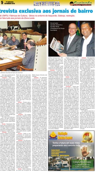 5

2º quinzena
SETEMBRO/2013

trevista exclusiva aos jornais de bairro

M, EMTU, Fábricas de Cultura, Obras no entorno do Itaquerão, Sabesp, reeleição,
dor fala tudo aos jornais da Zona Leste.
Governador
Geraldo Alckmin e
Divaldo Rosa
(Presidente do Grupo
Acontece)

e diretores de jornais de bairro da zona leste
fazer para garantir tais direitos e coibir abusos?
Alckmin - “Nós temos
procurado garantir o direito
de manifestação e até a segurança dos manifestantes. Por
outro lado não se permite e
não se permitirá o vandalismo
e a depredação do patrimônio
público ou patrimônio privado. A Polícia está orientada no
sentido de aceitar a manifestação mas é preciso respeitar
o direito das pessoas. Houve
um bloqueio da Régis Bittencourt e por consequência do
Rodoanel. Será que é aceitável bloquear uma rodovia de
fluxo tão importante? Pessoas
que têm compromisso ficarem
prejudicadas. A gente tem
procurado assegurar os direitos, tanto dos manifestantes
quanto da sociedade, mas não
aceitamos vandalismo nem
depredação. Que manifestem
mais sem prejudicar a outra
parcela da população. Uma
hora a Polícia é criticada e
outra é cobrada. Acredito que
estamos acertando.
Por falar em Rodoanel,
vamos, em abril entregar o
Rodoanel Leste, interligando
a Ayrton Senna a parte Oeste
e Sul.”
Jornais - Saneamento: São
Paulo está investindo em despoluição, tratamento de esgoto
e de água. Qual o resultado
atual dos investimentos? E a
perspectiva a médio prazo?
Alckmin - “Em um artigo
técnico, o Brasil no ritmo que
vai, universaliza o saneamento
com 100% de água tratada,
100% de esgoto coletado e
100% de esgoto tratado em
2122. São Paulo universaliza
o saneamento no interior em
2014, no litoral em 2016 e na
região Metropolitana de São
Paulo em 2019, nos municípios operados pela Sabesp.
A primeira tarefa é garantir
água. Somos 21 milhões de
pessoas à 700 metros de altura, no Planalto de Piratininga.
Estamos buscando água até
em Minas Gerais. Fizemos
a primeira PPP do país em
Taiaçupeba, Alto Tietê, o
que garantiu mais 4 metros
cúbicos por segundo de água.
Vamos passar a buscar água
no Rio São Lourenço em
Juquitiba através de PPP ao
custo de R$ 2,2 bilhões, em
quatro anos a água vai subir
a serra e estar aqui integrada
no sistema. A cidade de São

Paulo não cresce mais tanto,
mas o entorno continua crescendo. Água com qualidade.
É só abrir a torneira. Coletar
e tratar o esgoto, ampliando
as estações de tratamento. A
mancha de poluição retrocedeu 140 Km no Rio Tietê.
Trabalhando para alcançar o
objetivo. Combater a poluição
do rio, conscientizando para
que não se jogue lixo. Refazer
o Parque do Tietê. Limpeza
do Rio, ciclovia, áreas verdes,
campo de futebol, quadras,
áreas de lazer. A ciclovia vai
ser paga com a economia do
transporte do material assoreado que hoje é feito por
barcaça.”
Jornais - Projeto para o
futuro. O senhor é candidato
natural a reeleição em 2014.
Dentro do contexto o que tem
a falar à população. O que
melhorou e o que vai melhorar
com a sua permanência frente
à administração do Estado de
São Paulo?
Alckmin - “Eu sempre
tenho dito o seguinte: eleição
é em ano par, nós estamos em
ano ímpar. Tem dois ansiosos:
os políticos e as jornalistas.
Não sou favorável a antecipar
debate sucessório, primeiro
porque o povo não está muito
ligado e segundo porque encurta o governo o Governo.
Agora o negócio é trabalhar,
trabalhar, trabalhar. O ano que
vem a gente discute o quadro
político.
Jornais - Sobre as manifestações em relação aos
encapuzados e mascarados
que se escondem para praticar
quebradeiras?
Alckmin -”Eu acho que a
gente tem de agir de maneira a
separar movimentos legítimos
que colaboram com o processo
democrático. Meu pai gostava
de lembrar, Santo Agostinho
dizia: “Prefiro os que me criticam, porque me corrigem aos
que os que me adulam porque
me corrompem”. Então a crítica é importante, é balizadora.
Uma coisa é manifestação,
luta política, reivindicação e
outra coisa é depredação, destruição de patrimônio público.
A gente vai acompanhando
esse processo. A Polícia está
bem orientada para separar
joio do trigo, garantir manifestações, evitar abusos e os
excessos devem acabar”.
Jornais - Sobre a denúncia
de cartel em licitações do

Metrô. O que o Governo está
fazendo?
Alckmin - “É importante
esclarecer isso. Nós temos
hoje os grandes investimentos no transporte de trem
e de metrô. Uma empresa
multinacional vai ao CADE
e faz um acordo de leniência.
Revela que em 1998, depois
de licitações as empresas do
setor se reuniram e fizeram
um conluio para evitar disputa
entre as mesmas. Cartel se
tem no mundo inteiro. Agora
mesmo se descobriu um sobre
aviação de carga. No Brasil a
gente está caminhando para
oligopólios. Surgiu a denúncia, imediatamente a apuração
através da Corregedoria Geral
da Administração. Se isso
realmente ocorreu, o Governo
é vítima e foi prejudicado e
as empresas vão ter de indenizar o Estado. Chamamos
as empresas e a Siemens não
compareceu. Conseguimos na
Justiça o conteúdo do processo, pois o Estado é o maior
interessado, criamos uma comissão da transparência com
onze entidades da sociedade
civil e vamos não só apurar,
mas requerer na Justiça a reposição dos valores ao Estado.
O Estado não é citado, apenas
empresas do setor. Só que as
outras negam. A Siemens já é
ré confessa, vai ter de pagar,
só falta definir o valor que
deverá ser estipulado ao final
do processo. Primeiro verdade
absoluta, transparência total.
Quero falar do nosso cuidado
em licitações. O ano passado
abrimos licitação para compra
de 65 trens da CPTM. 520
vagões. Abrimos as propostas e achamos caro. Estava
tudo certo, várias empresas.
Anulamos tudo e abrimos
nova concorrência internacional. Perdemos um ano. O
preço caiu em 30% no custo
de 35 trens e 22% no lote de
30 trens. No mesmo tempo
o Governo Federal, através
da CBTU abriu concorrência
para compra de trens em Porto
Alegre e Belo Horizonte. Só
São Paulo tem empresas de
trem e Metrô. Um consórcio
participou composto por CAF
e Alston. Resultado: 90%
Alston, 10% CAF, em Porto
Alegre e em Belo Horizonte
90% CAF e 10% Alston. Não
tiveram nem o cuidado de
mudar os números. Também
no Rodoanel a concorrência

pública internacional, 30%
mais barato. Nós somos extremamente cuidadosos, transparência absoluta e se tiver
agente público envolvido será
rigorosamente punido”.
Jornais- Educação: o que
o Governo do Estado está fazendo de novo pela educação?
Alckmin - “O ensino infantil de zero a cinco anos é
de responsabilidade das Prefeituras. Estamos pela primeira
vez pondo dinheiro fazendo
1.000 (mil) creches em 645
municípios que aderiram. De 6
a 14 anos é a escola de tempo
integral. Nós já implantamos
mais de 100 escolas de tempo
integral e o resultado é um espetáculo, onde os professores
também trabalham em tempo
integral com salário de 75% a
mais. Se o professor ganha R$
5 mil ele vai ganhar R$ 8,75
mil de salário. Nós estamos
melhorando a auto estima dos
alunos oferecendo o ensino
médio junto com o ensino
técnico. Estamos avançando
na tecnologia da informação
e oferecendo oportunidade a
jovens que sejam monitores
ganhando cerca de R$ 400 por
mês. A Escola da Família, que
completou dez anos. Fizemos
uma festa no Parque da Água
Branca com 8 mil jovens para
comemorar. Estamos aumentando para R$ 500. O Governo
paga a mensalidade da faculdade e o jovem universitário
fica como instrutor universitário aos finais de semana nas
escolas. O Governo paga R$
500 e a faculdade abre mão
dos outros valores da mensalidade. É melhor receber R$
500 por aluno do que nada. O
aluno faz a faculdade de graça
e presta serviço aos sábados
ou aos domingos por 8 horas
em escolas estaduais.

Ampliar as ETECs e FATEs. Acabamos de inaugurar
a ETC dos Esportes na Vila
Maria, formando técnicos em
um ano e meio. A questão
da progressão continuada:
o aluno que faltar às aulas é
reprovado todo ano. Se não
falta, se ele vai à escola, porque ele não está aprendendo?
Se a família tem recursos contrata professor particular. Não
podemos punir uma criança e
criar uma cultura do fracasso.
Jornais - Saúde: O senhor
sancionou Lei que estabelece
salário de até R$ 14,7 mil para
médicos no sistema de Saúde
do Estado de São Paulo. O
que melhorou após a entrada
da Lei em vigor?
Alckmin - “Agora que
vamos abrir os concursos,
um grande pacote. Mas não
temos dúvidas são dois aspectos: salário e a carreira. O
profissional precisa vislumbrar o futuro. Quem não for
trabalhar para o governo vai
contribuir para o INSS e o teto
de aposentadoria é de R$ 4,3
mil. No governo é integral. O
plano de carreira de São Paulo
está sendo implantado agora.
O que se tem são algumas
especialidades: anestesistas,
ortopedistas, intensivistas,
pediatras. O grande problema
nosso é residência médica.
Vamos fazer residência nesses setores, nessas áreas com
maior falta, em um grande
programa em hospitais universitários. Jornais - Sobre a
terceirização do atendimento
190 da Polícia. Os atendentes
serão treinados? O senhor
acredita que eles terão discernimento e saber a importância
de uma ligação e capacidade
para orientar em casos de
emergência imprescindíveis
para salvar vidas?

Alckmin - “Nós queremos
o policial na atividade fim, no
policiamento ostensivo. Polícia na rua. Criamos o agente
de vigilância penitenciária,
substituímos a segurança de
presídio e liberamos os 5 mil
policiais militares para as
ruas. Ninguém fugiu.
Escolta: Estamos lutando
com o Tribunal de Justiça,
com o poder judiciário para
fazer vídeo conferência para
evitar deslocamentos e custos
quando das audiências. Vamos colocar também agentes
de escolta da Secretaria de
Administração Penitenciária.
A atividade do 190 está
sendo estudado, ainda não
está definido, mas eu vejo
com bons olhos, porque uma
equipe bem treinada só para
fazer isso vai proporcionar
um trabalho ótimo. O policial
vai para a atividade de rua.
No mundo inteiro, o policial
que precisa ser um profissional muito bem treinado
na atividade fim. Criamos
o soldado temporário para
serviços burocráticos, um
jovem de 18 a 22 anos, que
não anda armado. O objetivo
é ter esses profissionais na
atividade meio para liberar
o policial para a atividade
fim. Vamos inaugurar o novo
COPOM agora.
Ao final da entrevista o
secretário Márcio Aith agradeceu a presença de todos
e fez uma explanação onde
relatou que um diretor de
jornal de circulação nacional
o procurou para informar que
devido a questões de modernidade estaria mudando a
distribuição para gratuidade
e distribuição seletiva em
bairros, o que os jornais de
bairro já faz isso há mais de
118 anos.

 
