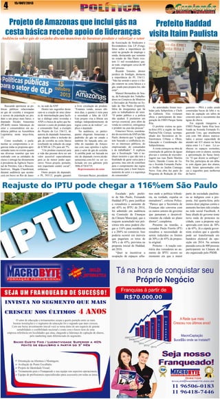 4

15/OUT/2013

Projeto de Amazonas que inclui gás na
cesta básica recebe apoio de lideranças

Audiência sobre gás de cozinha discute maneiras de baratear produto e valorizar o setor

Buscando aprimorar as políticas públicas relacionadas
ao gás de cozinha e assegurar
o acesso da população ao produto a um preço mais baixo, o
deputado Alcides Amazonas
(PCdoB) reuniu lideranças do
setor e consumidores em audiência pública na Assembleia
Legislativa nesta terça-feira,
15.
Como resultado, o parlamentar se comprometeu a organizar todas as propostas apresentadas tanto no evento quanto
nas diversas reuniões que tem
realizado com as entidades de
classe e entregá-las diretamente
à presidenta da Agência Nacional de Petróleo, Gás e Biocombustíveis, Magda Chambriard,
durante audiência que acontecerá em breve no Rio de Janei-

ro, na sede da ANP.
Dentre tais sugestões destacam-se a criação de uma câmara de intermediação para facilitar o diálogo entre revendas e
ANP e a busca de ações que barateiem o custo do produto para
o consumidor final, a exemplo
do Projeto de Lei 536/13, de
autoria do deputado Amazonas,
que dispõe sobre a inclusão do
gás de cozinha na cesta básica
resultando na redução da carga
de ICMS de 12% para até 7%.
“Um produto essencial para
a vida das pessoas deve ter um
valor acessível especialmente
para as de menor poder aquisitivo. Nosso projeto, portanto,
tem importante caráter social”,
enfatizou.
Outro projeto do deputado,
o PL 393/13, propõe garantir

a livre circulação do produto.
“Estamos vendo, nesses últimos dias, o quanto é ruim para
a sociedade a falta do GLP.
Este projeto visa a liberar seu
tráfego independentemente de
regras como as de rodízio”, explica o deputado.
Na audiência, os participantes elegeram Amazonas o
padrinho do gás no estado e
também foi lançada uma cartilha do mandato de Amazonas com suas opiniões e ações
para o setor de gás de cozinha.
A cartilha pode ser baixada no
site do deputado (www.alcidesamazonas.com.br) ou ser solicitada em seu gabinete pelo
3886-6738/6719.
Representantes do setor
Giovanni Buzzo, presidente

da Associação de Sindicatos e
Revendedores Gás LP (Feng),
falou sobre a importância do
setor na geração de emprego e
renda, destacando que somente
no estado de São Paulo existem 11 mil revendedores que,
ao todo, empregam cerca de 60
mil pessoas.
Ricardo Tonietto, diretor
jurídico do Sindigás, destacou
a importância do PL 536/13.
“Não faz sentido o arroz e o feijão estarem na cesta básica e o
gás, usado para prepara-los, não
estar”.
Manoel Bernardino de Souza, da Federação dos Trabalhadores no Comércio de Minérios
e Derivados de Petróleo no Estado de São Paulo (Fepetrol),
falou da insegurança que há
para os trabalhadores do setor.
“O poder público e a polícia
não ajudam. E prestamos um
serviço essencial, pois além da
venda no comércio, entregamos
o produto na casa das pessoas”.
Francisco Neves, coordenador do escritório da ANP em São
Paulo, destacou que “a agência
tem buscado a confluência entre os interesses públicos, do
empresariado, do consumidor
e do trabalhador”. E explicou
que a fiscalização “não é nenhum monstro e que não tem a
finalidade de gerar caixa para o
governo, mas sim de contribuir
para o cumprimento das regras
necessárias para o bom funcionamento do setor e a segurança
do consumidor”.

Prefeito Haddad
visita Itaim Paulista

As autoridades foram recebidas pela Subprefeita e Chefe
de Gabinete. Eles visitaram
obras e participaram da inauguração da EMEI Parque Santa
Rita.
O prefeito visitou na quinta-feira (03) a região do Itaim
Paulista/Vila Curuçá, acompanhado dos Secretários de Infraestrutura Urbana e Obras,
Educação e Coordenação das
Subprefeituras.
A visita começou na obra de
construção de galerias de águas
pluviais e sistema de microdrenagem nas ruas Paulo Martins
Garro, Damião Cosme de Faria e Avenida Fernando Pacheco Jordão no Jardim Camargo
Novo. Esta obra faz parte do
Programa de Redução de Ala-

gamento – PRA e estão sendo
construídas bocas de lobo e ramais de captação em tubos de
concreto para o escoamento das
águas de chuva.
Em seguida inaugurou a
EMEI Parque Santa Rita localizada na Avenida Fernando Figueiredo Lins, que atualmente
está com 366 alunos matriculados e possui capacidade de
atender até 415 alunos na faixa
etária entre 3 e 5 anos . Lá conheceu os espaços existentes,
dialogou com os alunos, assistiu
a apresentação do Sarau literário “O que dizem os umbigos”.
Por fim, participou de um debate com alguns pais dos alunos,
onde foram apresentadas críticas e sugestões para melhorias
do bairro.

Reajuste do IPTU pode chegar a 116%em São Paulo
Escalado pelo prefeito de São Paulo, Fernando
Haddad (PT), para justificar
a vereadores o aumento de
até 45% no IPTU de 2014,
foi admitido em audiência
na Comissão de Finanças
da Câmara Municipal, que o
reajuste acumulado nos próximos três anos poderá chegar a 116% para residências
e a 204% no comércio. Isso
poderia ocorrer em imóveis
que pagariam os tetos de
30% e de 45%, previstos na
proposta inicial de Haddad,
até 2016.
“Quer se incentivar a
ocupação de espaços urba-

nos onde a política tributária, na verdade, expulsa os
moradores”, criticou Police.
“Parece que a Secretaria de
Finanças não conversa com
os outros setores do governo
que pensaram o desenvolvimento da cidade no plano
diretor”, completou.
Presente na reunião, o
vereador Paulo Fiorilo (PT)
ressaltou a necessidade de
serem reduzidos os limites
de 30% e de 45% da proposta original.
Protesto – A reação contrária dos vereadores ao aumento do IPTU ocorre no
momento em que a maior

parte da sociedade paulistana se indignou com a proposta. Até quarta-feira, pelo
menos doze páginas contra o
aumento haviam sido criadas
na rede social Facebook. A
base aliada do governo teme
nova onda de protestos na
cidade, caso a proposta seja
aprovada com tetos de 30%
e de 45%. Já a cúpula governista avaliou que a questão
pode ser transformada em
bandeira eleitoral da oposição em 2014. Na semana
passada cerca de 400 pessoas
participaram na Câmara de
ato organizado pelo PSDB.

 
