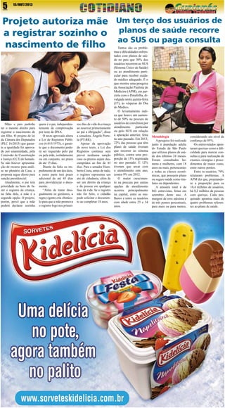 5

15/OUT/2013

Projeto autoriza mãe Um terço dos usuários de
a registrar sozinho o planos de saúde recorre
ao SUS ou paga consulta
nascimento de filho

Mães e pais poderão
ter o mesmo direito para
registrar o nascimento de
um filho. O projeto de lei
da Câmara dos Deputados
(PLC 16/2013) que garante a igualdade foi aprovado por unanimidade, pela
Comissão de Constituição
e Justiça (CCJ) do Senado.
Se não houver apresentação de recurso para análise no plenário da Casa, a
proposta segue direto para
sanção presidencial.
Atualmente, o pai tem
prioridade na hora de fazer o registro da criança,
na falta dele, a mãe é a
segunda opção. O projeto,
porém, prevê que a mãe
poderá declarar sozinha

quem é o pai, independentemente de comprovação
por teste de DNA.
O texto aprovado altera
a Lei de Registros Públicos (6.015/1973), e garante que o documento poderá ser requerido pelo pai
ou pela mãe, isoladamente
ou em conjunto, no prazo
de até 15 dias.
Diante da falta ou impedimento de um dos dois,
a outra parte terá prazo
adicional de até 45 dias
para providenciar o documento.
“Além de tratar desigualmente os genitores, a
regra vigente cria obstáculo para que a mãe promova
o registro logo nos primei-

ros dias de vida da criança
ao reservar primeiramente
ao pai a obrigação”, disse
a senadora, Ângela Portela (PT-RR).
Apesar da aprovação
do novo texto, a Lei dos
Registros continua sem
prever nenhuma sanção
caso os prazos sejam descumpridos ao fim de 45
dias. Para o senador Humberto Costa, antes de tudo,
o registro representa um
ato de cidadania, além de
ser um direito da criança
e da pessoa em qualquer
fase da vida. Se o registro
não for feito, o cidadão
pode solicitar o documento ao completar 18 anos.

Tantos são os problemas e dificuldades enfrentados com planos de saúde no país que 30% dos
usuários recorrem ao SUS
(Sistema Único de Saúde)
ou ao atendimento particular para receber cuidado médico adequado. É o
que mostra uma pesquisa
da Associação Paulista de
Medicina (APM), em parceria com o Datafolha, divulgada nesta quinta-feira
(17), às vésperas do Dia
do Médico.
O levantamento indica que houve um aumento de 50% na procura de
usuários de convênios por
atendimento
particular
ou pelo SUS em relação
à apuração anterior, feita
no ano passado. Em 2013,
22% das pessoas que têm
plano de saúde tiveram
que recorrer ao sistema
público, contra uma proporção de 15% registrada
no ano passado. E 12%
tiveram que arcar com
o atendimento este ano,
contra 9% em 2012.
O maior crescimento na procura por outras
opções de atendimento
ocorreu principalmente
na capital, entre as mulheres e entre os usuários
com idade entre 25 e 34
anos.

Metodologia
A pesquisa foi realizada
junto à população adulta
do Estado de São Paulo
que utilizou planos de saúde dos últimos 24 meses.
Foram consultados homens e mulheres, com 18
anos ou mais, pertencentes
a todas as classes econômicas, que possuem plano
ou seguro saúde como titulares ou dependentes.
A amostra total é de
861 entrevistas, feitas em
setembro deste ano. A
margem de erro máxima é
de três pontos percentuais,
para mais ou para menos,

considerando um nível de
confiança de 95%.
Os entrevistados apontaram queixas como a dificuldade para marcar consultas e para realização de
exames, cirurgias e procedimentos de maior custo,
entre outros pontos.
Entre os usuários, 79%
relataram problemas. A
APM diz que, projetandose a proporção para os
10,4 milhões de usuários,
há 8,2 milhões de pessoas
com queixas. Cada pesquisado apontou mais de
quatro problemas referentes ao plano de saúde.

 