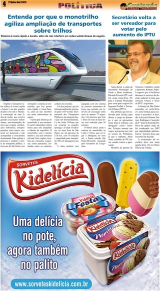 4

2ªQuinz Out 2013

Entenda por que o monotrilho
agiliza ampliação de transportes
sobre trilhos
Sistema é mais rápido e barato, além de não interferir em redes subterrâneas de esgoto.

Ampliar o transporte sobre trilhos de forma rápida
e barata é um dos grandes
desafios em todo o Mundo.
A construção de uma linha de metrô, que envolve
grandes escavações subterrâneas, movimentações de
terra que exigem certificações ambientais, desapropriações, entre outros, costuma ser demorada e não
acompanhar o crescimento
da demanda. Para agilizar o
processo e ampliar a oferta de transporte público, o
Governo de São Paulo vem

utilizando o sistema de monotrilho, que fica pronto
mais rápido e é mais barato, além de não interferir
em redes subterrâneas de
esgoto.
A principal diferença do
monotrilho é sua estrutura.
O metrô subterrâneo utiliza
túneis para não atrapalhar
o trânsito da superfície. O
monotrilho, com o mesmo
objetivo, usa uma estrutura
elevada. Seus vagões circulam por estruturas suspensas, como passarelas, instaladas sobre os canteiros

centrais de avenidas.
Um dos projetos, que foi
internacionalmente premiado pela UITP (União Internacional dos Transportes
Públicos), na categoria Inovação em Intermodalidade,
é o da Linha 15-Prata, que
vai conectar as estações
Ipiranga e Cidade Tiradentes, na zona leste de São
Paulo, em um percurso de
25,8 km, com 18 estações
e capacidade para transportar 500 mil passageiros por
dia.
A linha também será

equipada com um sistema
de controle automático de
trens, que permite um intervalo de circulação entre
trens de apenas 75 segundos. Um percurso que hoje
é feito em mais de duas horas será reduzido para 50
minutos.
O Metrô utiliza ainda o
sistema de monotrilho na
Linha 17-Ouro, que vai ligar o Jabaquara, na zona
sul, à futura estação São
Paulo-Morumbi, passando
pelo Aeroporto de Congonhas.

Secretário volta a
ser vereador para
votar pelo
aumento do IPTU

Após deixar o cargo de
Secretário Municipal do
Verde e Meio Ambiente,
Ricardo Teixeira (PV) voltou nesta terça-feira, 29,
para a Câmara Municipal
para votar pelo reajuste do
Imposto Predial e Territorial Urbano (IPTU).
Ele afirmou que foi notificado pela Justiça para
deixar o cargo no domingo e que se apresentou
nesta terça à Câmara, sua
obrigação como vereador. Teixeira assume sua
vaga e acrescenta um voto
às contas da Prefeitura,
já que o suplente, Abou
Anni, também do PV, havia votado contra a aprovação.
Membro do partido de

Teixeira e também contra
o aumento, Roberto Tripoli sugeriu que a Prefeitura
demorou a recorrer da decisão judicial só para que
Teixeira votasse a favor
do IPTU reajustado.
A Justiça de São Paulo
concedeu na sexta-feira,
25, uma liminar para exonerar o secretário. A decisão é da juíza Simone Gomes Rodrigues Casoretti,
da 9.ª Vara da Fazenda Pública da capital, onde ele
foi condenado em 2007
por improbidade administrativa. Teixeira disse que
recorrerá da decisão.
A exoneração do secretário deve sair nesta
quarta-feira, 30, no Diário
Oficial da Cidade.

 