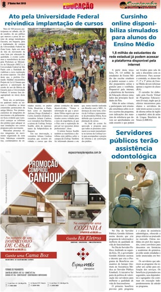 8

2ªQuinz Out 2013

Ato pela Universidade Federal
reivindica implantação de cursos
Mais de 500 pessoas participaram no sábado, dia 26
de outubro, do ato público
que marcou a posse do terreno da antiga metalúrgica
Gazzara, em Itaquera, para
a implantação do campus
da Universidade Federal da
Zona Leste. Após seis anos
de luta do movimento da
zona leste por educação de
qualidade, o evento confirmou a transferência da área
pela Prefeitura ao Ministério da Educação (MEC) e à
Universidade Federal de São
Paulo com a finalidade de
viabilizar a nova instituição
de ensino superior. Em abril
deste ano, o prefeito Fernando Haddad encaminhou
Projeto de Lei à Câmara que
aprovou a autorização de
cessão de uso da fábrica da
Gazarra para a Universidade
Federal. O terreno fora desapropriado no início deste
ano.
Neste ato, os participantes puderam entrar no terreno e vislumbrar as áreas
construídas pertencentes da
antiga fábrica. Nos pronunciamentos de integrantes do
movimento e de parlamentares ficou evidente que é possível começar as reformas
dos prédios para adequar as
suas instalações aos cursos
propostos pelo movimento.
Marcaram presença vários integrantes do movimento organizado da zona
leste, lideranças comunitárias, coordenadores de en-

Cursinho
online disponibiliza simulados
para alunos do
Ensino Médio
1,8 milhão de estudantes da
rede estadual já podem acessar
a plataforma disponível pela
internet

tidades sociais, os padres
Ticão, Rosalvino e Paulo,
bem como os deputados
Adriano Diogo (Estadual) e
Carlos Zarattini (Federal), a
vereadora Juliana Cardoso,
a ex-vereadora Ana Martins,
a reitora da Unifesp, Soraya
Soubhi, além de representantes da Subprefeitura de
Itaquera.
Em sua intervenção, a
vereadora Juliana Cardoso
ressaltou que existem atividades e cursos que têm

plenas condições de serem
desenvolvidos. “Temos a
informação de que a presidente Dilma sugeriu que nos
primeiros meses sejam priorizados cursos voltados para
a área de engenharia, já que
o País com a exploração do
pré-sal vai necessitar destes
profissionais”, disse.
A reitora Soraya Soubhi
também se manifestou e distribuiu nota pública sobre o
campus da Unifesp. Também
foi informado durante o ato

que, numa reunião realizada
em Brasília com o MEC, lideranças da zona leste, reitoria da Unifesp e representante da presidenta Dilma, ficou
definido que é possível a implantação de cursos.
Ao final do evento foi
aprovada a proposta para
que todos os presentes continuem a se reunir mensalmente no terreno da Unifesp Leste para acompanhar o projeto
de reforma e de construção
dos prédios.

A partir desta terçafeira, 29, 1,8 milhão de
estudantes de Ensino Médio das escolas estaduais
já podem acessar o cursinho preparatório online e
gratuito para o vestibular.
Disponível pela internet,
a plataforma da Secretaria
da Educação oferece simulados das principais faculdades do País.
Além de aulas virtuais,
o participante terá orientação simultânea sobre os erros e acertos das perguntas,
com indicações dos materiais de referência que devem ser aprofundados em
cada assunto e que podem

ser levados para sala de
aula e discutidos com os
professores. Para acessar
o conteúdo, os alunos das
1ª, 2ª e 3ª séries do Ensino Médio devem informar
apenas o registro do aluno
(RA).
O cursinho foi elaborado pela Escola Virtual
de Programas Educacionais (Evesp), órgão que já
oferece mecanismos para
alunos e servidores da
rede terem acesso a cursos
de idioma online de inglês
e espanhol, além de aulas
de Língua Brasileira de
Sinais (LIBRAS).

Servidores
públicos terão
assistência
odontológica

No Dia do Servidor
Público, Geraldo Alckmin
assina decreto que cria
programa de valorização e
melhoria da qualidade de
vida do funcionalismo
No Dia do Servidor Público, lembrado na segunda-feira, 28, o governador
Geraldo Alckmin assinou
o decreto que cria o Programa de Benefícios aos
usuários do Iamspe (Instituto de Assistência Médica ao Servidor Público
Estadual). A iniciativa faz
parte da política de valorização dos servidores para
melhorar a qualidade de
vida do funcionalismo.
O primeiro benefício
previsto pelo programa

é o plano de assistência
odontológica, oferecido a
preço inferior ao praticado
no mercado. Outras medidas em prol dos segurados, como convênios para
descontos em farmácias
e academias de ginástica,
já estão sendo estudadas e
serão anunciadas em breve.
Os servidores que aderirem ao programa vão receber um cartão para utilização dos serviços. Os
benefícios já prestados aos
segurados, seus dependentes e agregados vão continuar em execução independentemente da adesão
ao programa.

 