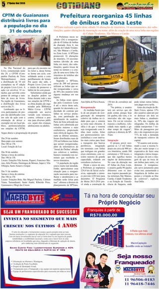 5

2ªQuinz Out 2013

CPTM de Guaianases
distribuirá livros para
a população no dia
31 de outubro

No Dia Nacional do
Livro, comemorado neste
dia 29, a CPTM (Companhia Paulista de Trens
Metropolitanos)
inicia
a distribuição de 10 mil
exemplares na 8ª edição
do projeto Livro Livre. A
ação vai envolver 18 estações, que servirão como
pontos de entrega e também de troca de livros.
Na região de Guaianases,
a distribuição dos livros
será no dia 31.
Lembrando que os livros participantes do projeto são identificados com
um selo da ação com a
orientação de deixar o
exemplar em um local público, preferencialmente
nas estações da CPTM,

para que ele encontre outro leitor e, dessa forma,
se forme um ciclo, consolidando assim o compartilhamento da leitura.
Pra quem não sabe, o
Projeto Livro Livre tem
o intuíto de promover o
hábito de ler com prazer.
Salientamos ainda que
as doações podem ser
feitas durante todo o ano
nas estações da CPTM e
as obras doadas são organizadas pela Biblioteca
Mário Covas - CPTM,
compondo um acervo
variado com romances,
contos, crônicas e poesias para diversos públicos: sejam eles crianças,
adolescentes ou adultos.

Segue abaixo a programação do projeto
Dia 29 de outubro
Bate-papo com autores
Das 10h às 15h
Local: Estação da Luz
Dia 30 de outubro
Saraus e troca de estórias
Das 10h às 15h
Locais: Estações Vila Aurora, Piquerí, Francisco Morato, Júlio Prestes, Domingos de Moraes, Itapeví, Vila
Olímpia, Santo Amaro e Grajaú
Dia 31 de outubro
Saraus e troca de estórias
Das 10h às 15h
Locais: Estações Brás, São Miguel Paulista, Calmon
Viana, Tamanduateí, Santo André, Ribeirão Pires,
Guaianazes e Mogi das Cruzes

Prefeitura reorganiza 45 linhas
de ônibus na Zona Leste

SPTrans realizará a partir deste sábado 16 alterações de itinerários, 14 seccionamentos, dez substituições, quatro alterações de numeração ou nome, além da criação de uma nova linha nas regiões
de Cidade Tiradentes, São Mateus e Carrão
A Prefeitura inicia no
sábado (26) a reorganização de 45 linhas de ônibus
da chamada Área 4, nas
regiões de Cidade Tiradentes, São Mateus e Carrão,
na Zona Leste. A SPTrans
promoverá 16 alterações
de itinerário, 14 seccionamentos (divisão de uma
linha em mais), dez substituições, quatro trocas de
nome ou número e a criação de uma nova linha. Os
itinerários de trólebus não
serão alterados.
Segundo a SPTrans,
cerca de 200 mil pessoas
utilizam as linhas que serão reorganizadas e cerca
de 30% dos usuários terão
alguma mudança em seu
trajeto.
As linhas eram operadas pelo Consórcio Leste
4 até o início deste mês,
quando foi decretada a caducidade do contrato por
falhas no serviço prestado, com paralisação do
atendimento de usuários.
Parte da frota utilizada nas
linhas será substituída por
veículos maiores e mais
confortáveis, propiciando
mais oferta de lugares. Durante as últimas semanas,
foram distribuídos mais de
250 mil folhetos nas linhas
que seriam reorganizadas,
além de informativos do
‘Jornal do Ônibus’ afixado
nos coletivos e também,
banners instalados nos terminais que receberão os
novos itinerários.
“A população da região
estava muito mal atendida.
Então, aproveitamos essa
situação para a reorganização necessária para melhorar o atendimento e as
medidas serão feitas para
isso”, afirmou a diretora de
planejamento da SPTrans,

Ana Odila de Paiva Souza.
Reorganização
As medidas fazem parte de um projeto de reorganização do transporte
coletivo de ônibus na cidade para que o sistema
se torne mais eficiente. A
idéia é de que o sistema
seja reorganizado com linhas mais curtas, feitas
por permissionários (microônibus) e com intervalos mais curtos para fazer
o transporte dos bairros
periféricos,
integrando
em terminais com linhas
que trafegam em grandes
eixos estruturais, com veículos maiores de grande
capacidade, rodando em
corredores exclusivos.
Desde o início do ano,
a Prefeitura já implantou
224,6 km de faixas exclusivas, superando o número previsto (220 km) para
dezembro. O Programa
de Metas 2013-2016 prevê ainda a construção de

150 km de corredores até
2016.
”Na prática, o usuário
terá um serviço que ele
pode contar, porque hoje
ele quebra, não vem, e os
intervalos não são regulares. Ele vai ter veículos
maiores e melhores, velocidade mais rápida e ganhar tempo de viagem”,
explicou a diretora da SPTrans.
Integração
O projeto prevê reorganizar as 1,3 mil linhas
atuais em cerca de 900 novos itinerários, sendo 380
estruturais e 520 locais, o
que não significa menos
opções de deslocamento.
No caso da alteração nas
45 linhas da Zona Leste,
o usuário ganha 90 opções
diferentes com os mesmos trajetos passando pelos terminais São Mateus,
Carrão, Cidade Tiradentes
e na Estação de Transferência de Itaquera, onde

pode tomar outras linhas,
sem pagar nova tarifa.
Antes da criação do Bilhete Único, apenas 15%
dos usuários optavam por
se deslocar em dois ou
mais linhas e, atualmente, 50% das viagens são
integradas. Os ônibus da
cidade transportam 7 milhões de passageiros por
dia e são responsáveis por
71% de toda a demanda
de transporte coletivo da
capital.
“O usuário está acostumado a usar a mesma linha por muito tempo e a
expectativa de fazer uma
integração o deixa inseguro, porque ele tem a imagem de que na troca de
um ônibus para outro, vai
demorar. A reorganização serve justamente para
evitar isso, aumentando a
frequência de ônibus nos
pontos e evitando as filas
de coletivos”, explicou
Ana Odila.

 