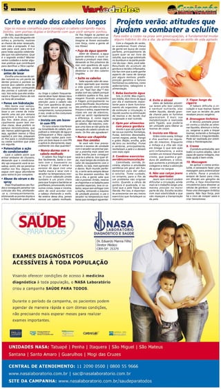 5

DEZEMBRO /2013

Certo e errado dos cabelos longos
Siga os nossos conselhos para conseguir o cabelo comprido macio,
bonito, sem pontas duplas e brilhante com que você sempre sonhou

De fato, quanto mais comprido o fio, mais desgastes ele
sofreu e, portanto, maiores
as chance de estar ressecado,
sem vida e arrepiado. E isso
vale para você, para mim e
para todas aquelas celebridades que nós admiramos. Qual
é o segredo então? Manter
certos cuidados e evitar algumas práticas que contribuem
para danificar a fibra capilar.

Os fios frágeis se partem ao
menor contato com a escova.
Imagine se forem escovados
com força, como a gente vê
nos filmes!

• Fuja da água quente

Além de ressecar, a água
quente estimula o couro cabeludo a produzir mais óleo,
deixando os fios próximos da
raiz com aparência de sujos
e, de quebra, ainda ajuda a
desbotar a cor dos cabelos
tingidos.

• Escove os cabelos 	
  antes de lavar

Escolha uma escova de cerdas naturais ou um pente de
dentes grossos e penteie ou
escove seus cabelos antes de
lavá-los, sempre começando
das pontas e subindo até a
raiz. Isso evita que eles embaracem e fiquem cheios de nós
na hora de ensaboar.

• Pense em hidratação

Não basta usar xampu.
Condicionador toda vez que
lavar e um creme de tratamento uma vez por semana
garantem a boa nutrição
dos fios. Além disso, principalmente quem tem mechas claras, deve preferir os
xampus reconstrutores, que
são menos adstringentes (ou
seja, agridem menos a fibra
capilar) e, por isso, preparam
os fios para o condicionador
ou creme nutritivo que virão
em seguida.

• Potencialize a ação
do condicionador

	

Lave o cabelo assim que
entrar embaixo do chuveiro,
deixando que o condicionador aja enquanto você se ensaboa, assim, ele vai penetrar
melhor nos fios. Depois, enxague com água abundante
para retirá-lo por completo.

• Abuse do sérum e do 	
  spray

Esses finalizadores são fluidos e conseguem penetrar nas
cutículas dos fios, alinhando-as e, consequentemente,
eliminando as pontas duplas e
o frizz. Sobretudo quem alisa

• Solte os cabelos

ou tinge o cabelo frequentemente deve fazer desses itens
seus melhores amigos. Mas
atenção: para o cabelo não
ficar com aparência de pesado, passe sérum apenas no
comprimento, nunca próximo
à raiz, onde os fios costumam
ser mais oleosos.

• Invista em um leave-	
in com FPS

Os raios solares interferem
na tonalidade do cabelo, prejudicam a retenção de água e
enfraquecem a fibra capilar.
Quer mais razões para comprar um bom leave-in com FPS
e aplicá-lo diariamente, especialmente nos dias quentes?

• Nunca durma com o 	
cabelo molhado

O cabelo fica frágil e quebra facilmente, basta o contato com o travesseiro ou
o lençol. O ideal é retirar o
excesso de água com uma
toalha macia e secar com o
secador na temperatura morna. O couro cabeludo úmido
também é um prato cheio
para que fungos e bactérias se
proliferem, provocando, entre
outras coisas, caspa e coceira,
além de você acordar com
a cabeça cheirando a mofo.
Na esteira dessa dica, jamais
escove um cabelo molhado.

Sabe aquele rabo de cavalo bem apertado que resolve
a vida quando você acorda
em um “bad hair day”? Isso
acaba com seu cabelo porque
o elástico quebra os fios, que
reagem ficando arrepiados
e frágeis principalmente na
ponta danificada. Da próxima
vez, prefira um rabo ou trança
frouxos e soltos, experimente
clipes em vez de elásticos,
você vai sentir rapidamente
a diferença. E, como regra
geral, ao chegar em casa, solte
os cabelos. No máximo, coloque uma tiara se não gosta da
sensação do cabelo caindo no
rosto. Os fios vão agradecer!

• Nunca use chapinha 	
nos fios úmidos

Se você não tirar previamente o excesso de umidade
com o secador vai precisar passar a prancha mais vezes em
cada mecha para conseguir
secá-la e alisá-la. Isso quer dizer, mais tempo de contato do
calor do equipamento com o
cabelo, ou seja, mais agressão
e danos. Num mundo perfeito, o certo seria sempre deixar
os fios secarem sozinhos. No
dia a dia, a gente sabe que
não é possível. Então, reserve
as chapinhas e os babyliss para
ocasiões especiais, lave os cabelos, seque sem esfregar com
a toalha, retirando o máximo
de umidade possível, e use o
secador na temperatura mais
baixa que conseguir aguentar.

Projeto verão: atitudes que
ajudam a combater a celulite
Para exibir o corpo na praia sem preocupações, é fundamental mudar
alguns hábitos do dia a dia: da alimentação ao estilo de vida agitado
Com a chegada do verão,
as academias ficam cheias
de gente em busca do corpo
perfeito, principalmente de
quem quer se ver livre da
celulite, que surge sobretudo
no bumbum e na parte posterior da coxa – bem, você sabe.
Resultado do acúmulo de
gordura e tecidos inflamados,
ela faz com que a pele ganhe
aspecto de casca de laranja
por alguns motivos: predisposição genética e fatores
hormonais ou externos, como
sedentarismo, tabagismo e
alimentação.

1. Beba bastante água

Sim, é clichê. Mas ingerir,
em média, dois litros de água
por dia é realmente importante para o bom funcionamento do organismo. Além
de estimular a circulação, o
líquido auxilia na eliminação
de toxinas e do tecido mal
oxigenado e mal nutrido.

2. Opte por alimentos 	
com pouca gordura
Anote o que não pode faltar na sua cozinha: hortaliças,
frutas, laticínios desnatados,
carnes magras, peixe, frango
e grãos (feijão, ervilha, grão
de bico ou lentilha). Frutas
e verduras, principalmente,
revitalizam a pele e a deixam
com mais vigor.

3. Combine exercícios
aeróbicos/musculação

Caminhada, corrida, bicicleta, elíptico e atividades
aeróbicas em geral são fundamentais para dar adeus
à celulite. Tome cuidado,
no entanto, para o fim de
um problema não originar
outro. Quando a célula de
gordura é quebrada, é natural que a pele fique mais
flácida. Por isso, é importante acrescentar em seu treino
exercícios que fortaleçam os
músculos.

4. Evite o álcool

Além de bebidas alcoólicas terem alto teor calórico
e nenhum nutriente, elas
retêm líquido, dando grande chance para os furinhos
aparecerem. E mais: sua
metabolização é realizada
pelo fígado, que poderia
ser utilizado para liberar as
toxinas do corpo.

5. Invista em fibras
Grãos como aveia, linhaça
e chia auxiliam na regulação do intestino. Enquanto
a linhaça e a chia são ricas
em ômega 3, que tem ação
anti-inflamatória, a aveia
contém um mineral chamado
cromo, que queima a gordura do abdômen, e silício,
que aumenta a produção de
colágeno e reduz a absorção
de açúcar no sangue.

6. Não use calças jeans
muito apertadas

Jeans sem stretch podem
dificultar a circulação, ainda
mais se o trabalho exige uma
mesma posição na maior
parte do dia. Escolha tecidos
com mais elasticidade e que
não impeçam a transpiração
da pele.

7. Fique longe do
cigarro

O tabaco dificulta a circulação e suas toxinas fazem
com que os tecidos da pele
recebam pouco oxigênio.

8. Drenagem linfática

A técnica promete prevenir contra a celulite ao eliminar líquidos, diminuir o inchaço, oxigenar a pele e limpar
toxinas, evitando a formação
de nódulos e irregularidades.
Pode ser realizada por esteticistas e fisioterapeutas.

9. Creme

O produto anticelulite, sem
todos os outros aliados, não é
capaz de operar milagres, mas
toda ajuda é bem-vinda.

10. Massagem

Ao aplicar o creme anticelulite, é necessário fazer uma
massagem para potencializar
o efeito. Passe o produto
sempre de baixo para cima,
em direção aos gânglios da
virilha, e faça movimentos
circulatórios para dissolver as
células de gordura - como se
fosse uma drenagem linfática
caseira. Não faça força, pois
há o risco de romper vasos e
criar hematomas.

 