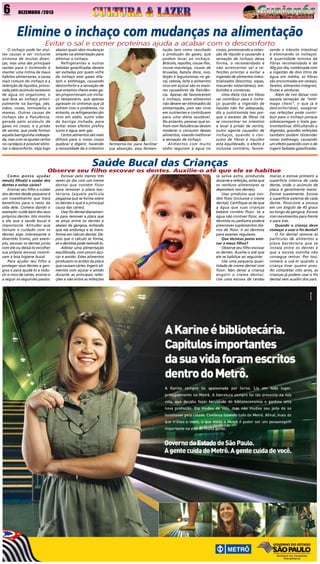 6

DEZEMBRO /2013

Elimine o inchaço com mudanças na alimentação
Evitar o sal e comer proteínas ajuda a acabar com o desconforto
O inchaço pode ter muitas causas e ser inclusive
sintoma de muitas doenças, mas uma das principais
razões para o incômodo é
manter uma rotina de maus
hábitos alimentares, a causa
mais comum do inchaço é a
retenção de líquidos, provocada pelo acúmulo excessivo
de água no organismo, o
que leva ao inchaço principalmente na barriga, pés,
mãos, coxas, tornozelos e
mamas. Outras causas de
inchaço são a flatulência,
gerada pelo acúmulo de
gases no corpo, e a prisão
de ventre, que pode formar
aquela barriguinha indesejada, mas com os ajustes certos
no cardápio é possível eliminar o desconforto. Veja logo

abaixo quais sãos mudanças
simples na alimentação para
eliminar o inchaço.
Refrigerantes e outras
bebidas gaseificadas devem
ser evitadas por quem sofre
de inchaço esse gases dilatam o estômago, causando
desconforto e a sensação de
que estamos cheios esses gases proporcionam um inchaço temporário, que apenas
agravam os sintomas que já
sofrem com o problema, no
entanto, os refrigerantes são
ricos em sódio, outro vilão
da barriga inchada, para
evitar esses efeitos prefira
sucos e água sem gás.
Certos alimentos são mais
difíceis para o nosso corpo
quebrar e digerir, havendo
a necessidade de o intestino

fermentá-los para facilitar
sua absorção, essa fermen-

tação tem como resultado
a produção de gases, que
podem levar ao inchaço.
Brócolis, repolho, couve-flor,
couve-manteiga, couve de
bruxelas, batata doce, ovo,
feijão e leguminosas no geral, cebola, leite e alimentos
ricos em açúcar são os maiores causadores de flatulência. Apesar de favorecerem
o inchaço, esses alimentos
não devem ser eliminados da
alimentação, pois são ricos
em nutrientes e contribuem
para uma dieta saudável.
No entanto, pessoas que sofrem com flatulências devem
moderar o consumo desses
alimentos, visando melhorar
a sensação de inchaço.
Alimentos com muito
sódio seguram a água no

corpo, promovendo a retenção de líquido e causando a
sensação de inchaço dessa
forma, o recomendado é
não acrescentar sal a refeições prontas e evitar a
ingestão de alimentos industrializados (biscoitos, sopas,
macarrão instantâneo), embutidos e conservas.
Uma dieta rica em fibras
vai contribuir para o inchaço quando a ingestão de
líquido não for adequada,
diz a nutricionista isso porque o excesso de fibras irá
se concentrar no intestino
e levar à prisão de ventre,
outro agente causador de
inchaços, quando o consumo de fibras e líquidos
está equilibrado, o efeito é
inclusive contrário, favore-

cendo o trânsito intestinal
e eliminando os inchaços.
A quantidade mínima de
fibras recomendada é de
30g por dia, combinada com
a ingestão de dois litros de
água em média, as fibras
são encontradas em cereais,
farelos, alimentos integrais,
frutas e verduras.
Além de nos deixar com
aquela sensação de “estômago cheio”, o que já é
desconfortável, exagerar
nas refeições pode contribuir para o inchaço porque
sobrecarregam o trato gastrointestinal, dificultando a
digestão, grandes refeições
também podem distender
nosso estômago, causando
um efeito parecido com o de
ingerir bebidas gaseificadas.

Saúde Bucal das Crianças

Observe seu filho escovar os dentes. Auxilie-o até que ele se habitue
Como posso ajudar
meu(s) filho(s) a cuidar dos
dentes e evitar cáries?
Ensinar seu filho a cuidar
dos dentes desde pequeno é
um investimento que trará
benefícios para o resto da
vida dele. Comece dando o
exemplo: cuide bem dos seus
próprios dentes. Isto mostra
a ele que a saúde bucal é
importante. Atitudes que
tornam o cuidado com os
dentes algo interessante e
divertido (como, por exemplo, escovar os dentes junto
com ele ou deixá-lo escolher
sua própria escova) incentivam a boa higiene bucal.
Para ajudar seu filho a
proteger seus dentes e gengiva e para ajudá-lo a reduzir o risco de cáries, ensine-o
a seguir os seguintes passos:

Escovar pelo menos três
vezes ao dia com um creme
dental que contém flúor
para remover a placa bacteriana (aquela película
pegajosa que se forma sobre
os dentes e que é a principal
causa das cáries).
Usar fio dental diariamente para remover a placa que
se aloja entre os dentes e
abaixo da gengiva, evitando
que ela endureça e se transforme em cálculo dental. Depois que o cálculo se forma,
só o dentista pode removê-lo.
Adotar uma alimentação
equilibrada, com pouco açúcar e amido. Estes alimentos
produzem os ácidos da placa
que causam cáries. Ingerir alimentos com açúcar e amido
durante as principais refeições e não entre as refeições

(a saliva extra, produzida
durante a refeição, evita que
os resíduos alimentares se
depositem nos dentes).
Usar produtos que contêm flúor (inclusive o creme
dental). Certifique-se de que
a água que suas crianças
bebem contém flúor. Se a
água não contiver flúor, seu
dentista ou pediatra poderá
prescrever suplementos diários de flúor. Ir ao dentista
para exames regulares.
Que técnicas posso ensinar a meus filhos?
Observe seu filho escovar
os dentes. Auxilie-o até que
ele se habitue ao seguinte:
Use uma pequena quantidade de creme dental com
flúor. Não deixe a criança
engolir o creme dental.
Use uma escova de cerdas

macias e escove primeiro a
superfície interna de cada
dente, onde o acúmulo de
placa é geralmente maior.
Escove suavemente. Escove
a superfície externa de cada
dente. Posicione a escova
em um ângulo de 45 graus
ao longo da gengiva. Escove
com movimentos para frente
e para trás.
Quando a criança deve
começar a usar o fio dental?
O fio dental remove as
partículas de alimentos e
placa bacteriana que se
instala entre os dentes e
que a escova sozinha não
consegue retirar. Por isso,
comece a usá-lo quando a
criança tiver quatro anos.
Ao completar oito anos, as
crianças já podem usar o fio
dental sem auxílio dos pais.

 