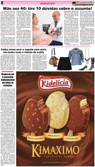 6
As brasileiras estão se
tornando mães cada vez
mais tarde! Segundo da-
dos do Instituto Brasileiro
de Geografia e Estatística
(IBGE), divulgados no ano
passado, as mulheres en-
tre 30 e 34 anos que se
tornaram mães em 2002
somavam 14,4%. Em 2012,
esse número já tinha su-
bido para 19%. No mes-
mo período, o número de
mulheres que engravidou
- entre 40 e 44 anos - pas-
sou de 53 mil para mais
de 62 mil (um aumento de
17,6%).
Uma das razões para
serem mães aos 40 anos é
que elas, hoje, priorizaram
a carreira profissional. Mas,
antes de qualquer coisa, é
preciso ter em mente que
O sapato com meia é uma
das polêmicas fashion que to-
mou as passarelas e, logo em
seguida, as ruas do Hemis-
fério Norte. Aqui, mostramos
como adaptar a tendência
para o dia a dia com uma
dose extra de estilo - sem
ficar over. Yes, you can! A
camisa jeans é uma opção
moderna e despojada para
combinar com escarpim e
Mãe aos 40: tire 10 dúvidas sobre o assunto!essa decisão é muito pes-
soal. Apesar disso, os nú-
meros do IBGE reacendem
o debate sobre os perigos
da maternidade tardia.
Há riscos para a mulher e
para o bebê? As chances
de aborto são maiores
numa gravidez como essa?
Com o passar do tempo,
as possibilidades da mu-
lher engravidar diminuem
mesmo?
Para o ginecologista e
obstetra Domingos Mantelli
Borges Filho, autor do livro
“Gestação – Mitos e verda-
des sob o olhar do obste-
tra” (Ed. Segmento Farma),
a mulher está genetica-
mente programada para
perder a fertilidade com o
passar dos anos até que
chegue a “menopausa”. Os
especialistas definem esta
fase como “culminância da
falência ovariana comple-
ta”, o que decreta o fim da
idade reprodutiva.
“Os óvulos envelhecem
com o passar do tempo.
Por isso, quanto mais ve-
lha for a mulher, menores
chances ela terá de engra-
vidar. E se elas têm idade
entre 36 e 40 anos têm
aproximadamente 12% de
chances de engravidar. Já
as mulheres dos 41 aos
42 têm chance de 8%.
Com idade entre 43 a 45
anos, as possibilidades
caem para apenas 1%.
Qualquer gestação depois
dos 35 anos se torna mais
arriscada e difícil”, explica
Domingos.
Conforme o corpo vai
ficando mais velho, com-
pleta Domingos, os riscos
de ter uma gravidez tardia
são maiores, principalmen-
te em relação às síndro-
mes como a de Down, por
exemplo. “Mas se a mulher
tiver condições obstétricas
dentro da normalidade da
gestação é possível engra-
vidar após os 40”, assegura
o médico.
Na avaliação da gineco-
logista e obstetra Bárbara
Murayama, toda gravidez
tardia tem riscos. “Também
são maiores os riscos de
desenvolver pré-eclâmp-
sia, diabetes gestacional
e prematuridade”, afirma.
Entenda melhor os cui-
dados que se deve ter no
caso de uma gravidez de-
pois dos 40 anos!
Saiba como usar o sapato com meia
em looks reais e cheios de estilo
meia. Dá aquele toque bem
fresco, sabe? A saia preta
rodada é outro clássico do
closet que funciona em todas
as estações e ocasiões. Os
acessórios renovam o look no
ato: bolsa-saco tendência de
oncinha - que a gente adora!
- e colar longo. Em dias de
muito frio, acrescente uma
parka ou jaqueta esportiva.
O máxitricô é mais uma
aposta certeira no inverno. A
saia colorida alegra as pro-
duções da estação, que nem
sempre precisam ser sóbrias
e monocromáticas.
Entre os tons mais fecha-
dos, a saia torna-se a protago-
nista do look. Não tenha medo
do amarelo, ele faz bonito
na dobradinha cinza e preto.
Para não ficar over, arremate
com acessórios neutros.
Quando chega o verão
é comum vermos os mais
descolados modelos de
óculos de sol desfilando
nos rostinho pela rua. Ele
dá a cara da estação ao
visual e garante proteção
contra os fortes raios so-
lares. O que não podemos
esquecer, é que no outono
e inverno mesmo que não
haja sol forte, os raios
ultravioletas continuam
agredindo da mesma forma
que na outra estação.
A exposição excessiva
aos raios UV causam da-
nos a toda estrutura ocular,
incluindo à pele ao redor
dos olhos. Os cuidados
com essa área do rosto
devem ser redobrados em
qualquer estação do ano.
A aplicação de protetor
solar é indispensável e os
óculos acrescentam uma
barreira física que diminui
o aparecimento de rugas e
queimaduras. Essa prote-
ção extra também contribui
para a prevenção do cân-
cer de pele nessa região.
A aplicação do protetor
solar diariamente é uma
recomendação unânime
entre dermatologistas. A
utilização de óculos de sol
não substitui a eficácia do
cosmético aplicado para
este fim. As lentes servem
como um complemento à
proteção oferecida pelo
produto. E não se deve
jamais fazer a substituição
de um pelo outro.
Então não esqueçam,
os óculos de sol devem
ser acessório obrigatório
no look de qualquer es-
tação. Assim, proteção e
estilo garantem uma pele
mais bonita para o próximo
verão
Óculos de sol
é acessório
indispensável
em todas as
estações
 