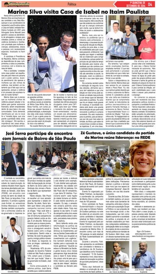 Política 1ª QUINZENA DE 
SETEMBRO DE 2014 
Marina Silva visita Casa de Isabel no Itaim Paulista 
Nesta última quarta-feira (10) 
Mariana Silva acompanhada por 
seu candidato a vice, Beto Albu-querque 
e sua coordenadora de 
campanha Luiza Erundina visitou 
a Casa de Isabel, entidade filan-trópica 
fundada em 2001 pela 
Advogada Sonia Maurelli para 
garantir o acesso ao atendimen-to 
de advogados e terapia para 
cidadãos pobres e vitimas de 
violência doméstica e familiar, 
com prioridade para mulheres e 
crianças, adolescentes, idosos 
e pessoas com necessidades 
especiais, localizada no Itaim 
Paulista 
A candidata à Presidência 
da República, Marina conheceu 
as dependências da casa, cum-primentou 
a todos os presentes, 
conversou com a diretoria da 
casa de Isabel. 
Para a candidata, “unidades 
como essa podem ser espalha-das 
pelo país inteiro em parceria 
com o poder público, levan-do 
atendimento não apenas a 
mulheres que são vítimas de 
violência, mas também um tra-tamento 
que é feito aqui com os 
agressores, porque a violência 
é um processo que acontece no 
seio do núcleo familiar”. 
Marina disse que é preciso 
que as mulheres vítimas de 
violência possam estudar e tra-balhar 
para ganhar autonomia 
financeira, serem empoderadas 
dentro de seus lares e de suas 
comunidades. Outra demanda 
identificada por ela no local 
foi a “moradia digna, que uma 
grande quantidade delas ainda 
não conseguiu”. Ela apontou a 
importância das casas abrigo, 
porque muitas mulheres correm o 
O combate ao narcotráfico, 
com foco no crack, e a neces-sidade 
de reestruturação do 
sistema tributário foram alguns 
dos temas abordados pelo can-didato 
ao Senado, José Serra 
(PSDB), em encontro com 
jornais de bairro da cidade de 
São Paulo na terça-feira, 9 de 
setembro. O primeiro suplente 
José Aníbal, os vereadores 
Andrea Matarazzo e Adolfo 
Quintas também acompanha-ram 
a entrevista coletiva do 
ex-governador à imprensa re- 
Zé Gustavo, o único candidato do partido 
da Marina reúne lideranças na REDE 
Único candidato a deputado 
federal da Rede Sustentabilida-de 
em São Paulo, Zé Gustavo 
participa de evento com candi-datos 
estaduais 
Evento foi organizado por 
Walter Feldman, ex-deputado 
e coordenador da campanha 
de Marina Silva e contou com 
mais de 100 pessoas 
Único candidato da Rede 
Sustentabilidade a disputar 
uma vaga na Câmara Federal, 
Zé Gustavo participou na noite 
de ontem de um encontro com 
outros candidatos à deputado 
estadual da Rede e políticos. 
Evento foi organizado pelo por 
Walter Feldman, ex-deputado 
e coordenador nacional da 
campanha de Marina Silva. O 
encontro contou com mais de 
100 pessoas na sede estadual 
da Rede Sustentabilidade em 
São Paulo. 
Durante o encontro, Feld-man 
apresentou os candidatos 
aos convidados e destacou a 
candidatura de Zé Gustavo, 
que classificou como “inovadora 
e necessária”. “O Zé Gustavo 
representa o novo, essa neces-sidade 
de renovação na política 
de que tanto precisamos”, disse 
Feldman. 
“Estou aqui dedicado ao 
debate e a construção de uma 
nova forma de fazer política. A 
política foi sequestrada de nós 
pelas instituições. Precisamos 
retomar a política e derrubar 
esse muro que nos separa do 
Congresso Nacional”, disse Zé 
Gustavo, em sua fala durante 
o encontro. 
Durante sua fala, Zé Gusta-vo 
também explicou um pouco 
mais sobre suas bandeiras de 
campanha, entre elas o chama-do 
para que a população Ocupe 
a Política e a sua proposta de 
nova tecnologia social, a dos 
Codeputados, que tem como 
objetivo aproximar a sociedade 
da política, a proposta de um 
mandato colaborativo por meio 
dos codeputados estabelece a 
participação deles na co-criação 
de projetos de leis e posiciona-mentos 
políticos do mandato de 
Zé Gustavo. Além disso, cada 
um desses representantes será 
responsável pela mobilização e 
articulação em suas redes para 
se envolverem e participarem 
como interlocutores junto a uma 
determinada região ou área 
temática em que atuam. 
Além disso, o codeputado 
representará o mandato do 
deputado como porta-voz junto 
à sociedade. A participação é de 
forma voluntária, ao contrário 
dos cabos 
eleitorais e assessores po-líticos, 
que recebem por isso. 
Para aderir a esse projeto, a 
pessoa precisa estar disposta 
a ser um mobilizador da cam-panha, 
encampar as bandeiras 
de luta e estar sintonizado com 
os posicionamentos políticos da 
proposta. 
Siga o Zé Gustavo 
www.zegustavo.com.br 
www.facebook.com/zegustavo-favaro 
Walter Feldman - Coordena-dor 
Geral da Marina 
José Anibal - Senador 
Suplente 
José Serra participa de encontro 
com Jornais de Bairro de São Paulo 
Divaldo Rosa 
gional, que contou com mais de 
50 jornais e revistas da capital. 
Além da Associação de Jornais 
de Bairro da Zona Leste e do 
Sindicato dos Jornais e Revis-tas 
de Bairro que representam 
o seguimento. 
Nesta eleição, São Paulo 
irá escolher um novo senador 
para representar o estado em 
Brasília. Se eleito, Serra tam-bém 
quer liderar uma grande 
campanha nacional contra 
as drogas. “Hoje você abre o 
jornal, liga o rádio ou a TV e 
não vê nenhuma campanha do 
governo federal contra as dro-gas. 
É um absurdo. Temos que 
mostrar para os nossos jovens, 
pessoas que já enfrentaram o 
vício e conseguiram vencê-lo 
falando sobre como a droga 
é destruidora. Destrói vidas e 
famílias. Se você me perguntar 
qual é o inimigo público número 
1 do Brasil, eu respondo na 
hora: as drogas - sobretudo, o 
crack”, afirmou. 
“Atualmente, 42% da arre-cadação 
do Governo Federal 
é feita em São Paulo e apenas 
10% voltam para o Estado. 
Isso tem que mudar,” disse o 
ex-governador do Estado, José 
Serra. 
Outra preocupação é a 
reforma política. José Serra 
acredita que o sistema eleitoral 
precisa ser revisto, e defende 
o voto distrital como exemplo. 
“O voto distrital seria aplicado, 
inicialmente, nas cidades com 
mais de 200 mil eleitores. Em 
São Paulo são 55 vereadores, 
o que daria 55 distritos. Fun-cionaria 
assim: cada região 
da cidade formaria um distrito. 
E cada distrito escolheria um 
vereador. Ou seja, o vereador 
não andaria pedindo votos 
pela cidade inteira. Faria isso 
apenas no seu bairro. O custo 
da campanha cairia cinco vezes 
e o eleitor poderia cobrar o vere-ador, 
pois estaria mais próximo 
dele”, explicou. 
Serra defende ainda uma 
reformulação na política da 
Saúde. “O Governo Federal 
diminuiu os investimentos, por 
isso as Santas Casas estão em 
crise. Temos que recuperar os 
investimentos com urgência.” 
Ele também defende mais 
rapidez para a aprovação de 
novos genéricos: “Quando eu 
estava no Ministério da Saúde, 
a gente levava cinco meses 
para aprovar. Hoje, leva até dois 
anos e meio! É muito tempo. 
Vou propor uma lei para que o 
limite máximo para avaliação 
seja de seis meses”, declarou 
o candidato ao Senado pelo 
PSDB. 
risco de vida quando denunciam 
as agreções sofridas. 
“Nossa proposta é combinar 
as políticas sociais já existentes 
do Minha Casa Minha Vida, do 
Bolsa Família, com outras po-líticas 
que possam favorecer a 
profissionalização, a urbanização 
dos lotes onde essas mulheres 
vivem. E que a gente possa ter 
uma política integrada voltada 
para que elas saiam da situação 
do risco e da violência.” 
Na ocasião Marina fez ques-tão 
de receber a imprensa que 
lhe aguardava do lado de fora 
da entidade. Perguntada sobre o 
resultado das últimas pesquisas 
divulgados ontem pela CNT- 
-MDA, após dizer que “reflete 
o momento dos eleitores que 
foram entrevistados”, mandou 
um recado aos adversários: 
“Gostaria muito que estivessem 
fazendo o mesmo que nós, tives-sem 
apresentado um programa 
para ser debatido, estivessem 
conversando, dialogando com os 
diferentes setores da sociedade 
para enriquecer cada vez mais 
esse programa, feito a escolha de 
que não podemos nos conformar 
de que as crianças continuem 
sem creche, que se tenha 8 mi-lhões 
de jovens e adolescentes 
analfabetos”. 
Marina, mais uma vez re-lembrou 
os problemas que a 
indústria está enfrentando, o 
desemprego, o insucesso da polí-tica 
atual de redução da inflação, 
a política de juros altos, a crise 
de credibilidade pela qual o país 
está passando, enfatizando “que 
aqueles que negam a realidade 
não se credenciam para corrigir 
os problemas, porque partem do 
princípio de que basta ter tempo 
de televisão para mostrar uma 
realidade que não combina com 
a realidade dessas pessoas que 
a gente encontra no dia a dia, que 
não são atendidas na saúde, na 
educação, vivem na violência e 
não têm a sua casa digna para 
morar”. 
Ela comentou também sobre 
a realização do segundo turno 
das eleições, afirmando que o 
povo tem sabedoria e que uma 
eleição em dois turnos pode es-timular 
um debate mais profundo 
e com tempo igual de televisão 
para todos os partidos. “Eu sinto 
que há um desejo muito grande 
de mudança. A sociedade bra-sileira 
está dando uma grande 
demonstração de que quem está 
renovando a política é a própria 
sociedade. Ela está mostrando 
para os partidos, para as lideran-ças 
que não quer mais saber do 
embate, da fofoca, quer saber do 
compromisso e avaliar as ideias, 
as trajetórias. E, em cima disso, 
vai formar a sua opinião.” 
Ela lamentou “que estejam 
sendo vocalizadas mentiras, 
ampliadas mentiras”. E que isso 
está perturbando o processo 
democrático em que o leitor tem 
direito de, com base na verdade, 
formar a sua opinião. 
Sobre a independência do 
Banco Central, Marina disse que 
isso sempre foi um consenso 
desde o Plano Real. “Eu não 
ouvi nenhum partido dizendo que 
é contra a autonomia do Banco 
Central. E o presidente Lula até 
fez uma carta aos brasileiros 
dizendo que se comprometia 
em manter os instrumentos da 
política macroeconômica do 
governo Fernando Henrique, a 
autonomia do Banco Central, 
a responsabilidade fiscal e o 
controle da inflação.” Tudo isso, 
criticou ela, “foi negligenciado no 
governo da presidente Dilma a tal 
ponto que hoje a realidade que 
temos é que a autonomia de fato 
foi corroída na prática”. 
Ela afirmou que o Brasil 
precisa voltar a ter credibilidade. 
E, para isso, o Banco Central 
necessita de autonomia. “Não 
se pode permitir que o Banco 
Central fique ao sabor dos inte-resses 
da lógica do poder pelo 
poder dos grupos políticos para 
favorecer a sanha de ganhar as 
eleições em prejuízo do futuro do 
país. O Banco Central autônomo 
é para controle da inflação, ad-quirir 
credibilidade para o país 
voltar a crescer, para preservar 
o emprego”. 
Ao comentar os ataques 
que vem recebendo dos seus 
adversários políticos durante a 
campanha, a candidata finalizou: 
“Vamos responder a altura apre-sentando 
as nossas propostas, 
falando a verdade. Os brasileiros 
estão cansados da polarização, 
de não se fazer o debate, mas só 
o embate, desconstruindo um ao 
outro. Nós estamos fazendo um 
esforço muito grande para cons-truir 
uma vitória programática”. 
 