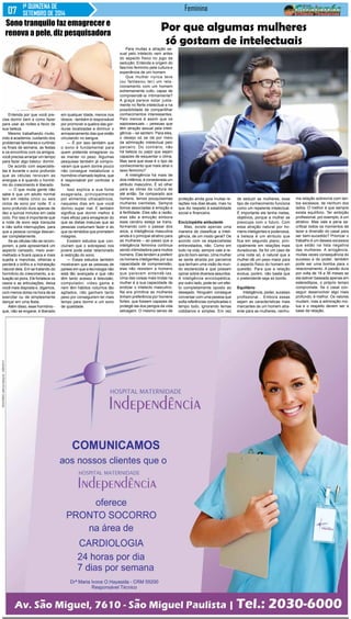 1ª QUINZENA DE 
SETEMBRO DE 2014 
Feminina 
Entenda por que você pre-cisa 
dormir bem e como fazer 
para usar as noites a favor de 
sua beleza. 
Mesmo trabalhando muito, 
indo à academia, cuidando dos 
problemas familiares e curtindo 
os finais de semana, as festas 
e os encontros com os amigos, 
você precisa arranjar um tempo 
para fazer algo básico: dormir. 
De acordo com especialis-tas 
é durante o sono profundo 
que as células renovam as 
energias e é quando o hormô-nio 
do crescimento é liberado. 
— O que muita gente não 
sabe é que um adulto normal 
tem em média cinco ou seis 
ciclos de sono por noite. E o 
sono profundo dura apenas de 
dez a quinze minutos em cada 
ciclo. Por isso é importante que 
a noite de sono seja tranquila 
e não sofra interrupções, para 
que a pessoa consiga descan-sar 
completamente. 
Se as células não se recom-porem, 
a pele apresentará um 
aspecto cansado, meio aver-melhado 
e ficará opaca e mais 
sujeita a manchas, olheiras e 
perderá o brilho e a hidratação 
natural dela. Em se tratando do 
hormônio do crescimento, a si-tuação 
só piora. Ele fortalece os 
ossos e as articulações, deixa 
você mais disposta e, digamos, 
com menos dores na hora de se 
exercitar ou de simplesmente 
dançar em uma festa. 
Além disso, esse hormônio - 
que, não se engane, é liberado 
Por que algumas mulheres 
só gostam de intelectuais 
Para muitas a atração se-xual 
pelo intelecto vem antes 
do aspecto físico no jogo da 
sedução. Entenda a origem do 
fascínio feminino pela cultura e 
experiência de um homem 
Que mulher nunca teve 
(ou fantasiou ter) um rela-cionamento 
com um homem 
extremamente culto, capaz de 
compreendê-la intimamente? 
A graça parece estar justa-mente 
no flerte intelectual e na 
possibilidade de compartilhar 
conhecimentos interessantes. 
Pelo menos é assim que os 
sapiossexuais – pessoas que 
têm atração sexual pela inteli-gência 
– se sentem. Para eles, 
o desejo só se dá por meio 
da admiração intelectual pelo 
parceiro. Do contrário, não 
há beleza ou papo que sejam 
capazes de esquentar o clima. 
Mas será que esse é o tipo de 
conhecimento que mais atrai o 
sexo feminino? 
A inteligência há mais de 
dois milênios, é considerada um 
atributo masculino. É só olhar 
para as obras da cultura de 
até então. Se comparado aos 
homens, temos pouquíssimas 
mulheres cientistas. Sempre 
fomos associadas à emoção e 
à fertilidade. Eles são a razão, 
elas são a emoção embora 
esse cenário esteja se trans-formando 
com o passar dos 
anos, a inteligência masculina 
ainda é o principal atrativo para 
as mulheres – ao passo que a 
inteligência feminina continua 
sendo intimidadora para muitos 
homens. Elas tendem a preferir 
os homens inteligentes por sua 
capacidade de compreensão, 
elas não resistem a homens 
que parecem entendê-las. 
Uma das coisas mais lindas na 
mulher é a sua capacidade de 
erotizar o intelecto masculino. 
Na era primitiva as mulheres 
tinham preferência por homens 
fortes, que fossem capazes de 
protegê-las dos perigos da vida 
selvagem. O mesmo senso de 
proteção ainda guia muitas re-lações 
nos dias atuais, mas no 
que diz respeito à estabilidade 
social e financeira. 
Enciclopédia ambulante 
Mas, existe apenas uma 
maneira de classificar a inteli-gência, 
de um modo geral? De 
acordo com os especialistas 
entrevistados, não. Como em 
tudo na vida, sempre vale a re-gra 
do bom-senso. Uma mulher 
se sente atraída por parceiros 
que tenham uma visão de mun-do 
esclarecida e que possam 
opinar sobre diversos assuntos. 
A inteligência enciclopédica, 
por outro lado, pode ter um efei-to 
completamente oposto ao 
desejado. Ninguém consegue 
conversar com uma pessoa que 
solta referências complicadas o 
tempo todo, ignorando temas 
cotidianos e simples. Em vez 
de seduzir as mulheres, esse 
tipo de conhecimento funciona 
como um repelente intelectual. 
É importante ele tenha metas, 
objetivos, porque a mulher se 
preocupa com o futuro. Com 
essa atração natural por ho-mens 
inteligentes e poderosos, 
a beleza é um atributo que 
fica em segundo plano, prin-cipalmente 
em relações mais 
duradouras. Se for um caso de 
uma noite só, é natural que a 
mulher dê um peso maior para 
o aspecto físico do homem em 
questão. Para que a relação 
evolua, porém, não basta que 
o pretendente seja só bonito. 
Equilíbrio 
Inteligência, poder, sucesso 
profissional... Embora essas 
sejam as características mais 
marcantes de um homem atra-ente 
para as mulheres, nenhu-ma 
relação sobrevive com tan-tos 
excessos, de nenhum dos 
lados. O melhor é que sempre 
exista equilíbrio. Ter ambição 
profissional, por exemplo, é um 
atrativo. Mas vale a pena sa-crificar 
todos os momentos de 
lazer e diversão do casal para 
ser bem-sucedido? Priorizar o 
trabalho é um desses excessos 
que estão na lista negativa 
das mulheres. A arrogância, 
muitas vezes consequência do 
sucesso e do poder, também 
pode ser uma bomba para o 
relacionamento. A paixão dura 
por volta de 18 a 36 meses se 
ela estiver baseada apenas em 
estereótipos, o próprio tempo 
compromete. Se o casal con-seguir 
desenvolver algo mais 
profundo, é melhor. Os valores 
mudam, mas a admiração mú-tua 
e o respeito devem ser a 
base da relação. 
Sono tranquilo faz emagrecer e 
renova a pele, diz pesquisadora 
em qualquer idade, menos nos 
idosos - também é responsável 
por promover a quebra das gor-duras 
localizadas e diminuir o 
armazenamento das que estão 
circulando no sangue. 
— É por isso também que 
o sono é fundamental para 
quem pretende emagrecer ou 
se manter no peso. Algumas 
pesquisas também já compro-varam 
que quem dorme pouco 
não consegue metabolizar o 
hormônio chamado leptina, que 
é responsável por controlar a 
fome. 
Isso explica a sua fome 
exagerada, principalmente 
por alimentos ultracalóricos, 
naqueles dias em que você 
dormiu super mal. E também 
significa que dormir melhor é 
mais eficaz para emagrecer do 
que as dietas malucas que as 
pessoas costumam fazer e do 
que os remédios que prometem 
milagres. 
Existem estudos que con-cluíram 
que o sobrepeso nos 
jovens pode estar relacionado 
à restrição do sono. 
— Esses estudos também 
mostraram que as pessoas de 
países em que a tecnologia não 
está tão avançada e que não 
têm tanto acesso à televisão, 
computador, video game e 
nem têm hábitos noturnos tão 
agitados, não ganham tanto 
peso por conseguirem ter mais 
tempo para dormir e um sono 
de qualidade. 
 