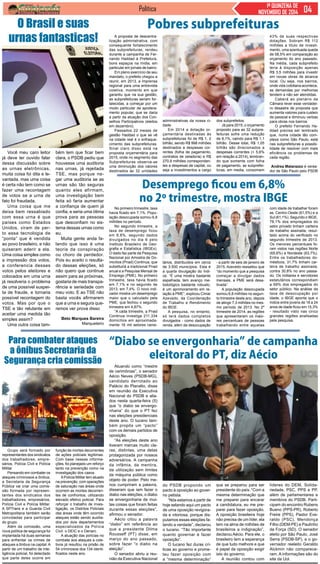 Política 1ª QUINZENA DE 
NOVEMBRO DE 2014 
O Brasil e suas 
urnas fantasticas! 
Você meu caro leitor 
já deve ter ouvido falar 
dessa discussão sobre 
as urnas eletrônicas, 
muita coisa foi dita e le-vantada, 
mas uma coisa 
é certa não tem como se 
fazer uma recontagem 
de votos se a urna de 
fato foi fraudada. 
Uma coisa que me 
deixa bem ressabiado 
com essa urna é que 
países como Estados 
Unidos, viram de per-to 
essa tecnologia de 
“ponta” que é vendida 
ao povo brasileiro, e não 
quiseram aderir a ela. 
Uma coisa simples como 
a impressão dos votos, 
a conferencia desses 
votos pelos eleitores e 
colocados em uma urna 
já resolveria o problema 
de uma possível suspei-ta 
de fraude, e tornaria 
possível recontagem do 
votos. Mas por que o 
TSE e tão relutante em 
aceitar uma medida tão 
simples assim? 
Uma outra coisa tam- 
bém tem que ficar bem 
clara, o PSDB pediu que 
houvesse uma auditoria 
nas urnas, já rejeitada 
TSE, mas porque ne-gar 
uma auditoria se as 
urnas são tão seguras 
quanto eles afirmam, 
uma investigação bem 
feita só faria aumentar 
a confiança de quem já 
confia, e seria uma ótima 
prova para as pessoas 
que desconfiam no sis-tema 
dessas urnas como 
eu. 
Muita gente anda fa-lando 
que isso é uma 
teoria da conspiração 
ou choro de perdedor. 
Pois eu aceito o resulta-do 
dessas eleições, só 
não quero que continue 
assim para as próximas, 
gostaria de mais transpa-rência 
e seriedade com 
meu voto. E ao TSE não 
basta vocês afirmarem 
que a urna e segura que-remos 
ver prova disso 
Beto Marques Bareira 
Marqueteiro 
Pobres subprefeituras 
No primeiro trimestre, taxa 
havia ficado em 7,1%. Popu-lação 
desocupada somou 6,8 
milhões no período. 
No segundo trimestre, a 
taxa de desemprego ficou 
em 6,8%, segundo dados 
divulgados no dia 6 pelo 
Instituto Brasileiro de Geo-grafia 
e Estatística (IBGEx). 
O dado faz parte da Pesquisa 
Nacional por Amostra de Do-micílios 
(Pnad) Contínua, que 
substituirá a tradicional Pnad 
anual e a Pesquisa Mensal de 
Emprego (PME). No primeiro 
trimestre, taxa havia ficado 
em 7,1% e no segundo de 
2013, em 7,4%. O novo indi-cador 
mostra um desemprego 
maior que o calculado pela 
PME, que fechou o segundo 
trimestre em 4,87%. 
“A cada trimestre, a Pnad 
Continua investiga 211.334 
domicílios em aproximada-mente 
16 mil setores censi- 
Atuando como “mestre 
de cerimônias”, o senador 
Aécio Neves (PSDB-MG), 
candidato derrotado ao 
Palácio do Planalto, disse 
em reunião da Executiva 
Nacional do PSDB e alia-dos 
nesta quarta-feira (5) 
que “o diabo se envergo-nharia” 
do que o PT fez 
nas eleições presidenciais 
deste ano. O tucano tam-bém 
propôs um “pacto” 
com os demais partidos de 
oposição. 
“As eleições deste ano 
tiveram marcas muito cla-ras, 
distintas, uma delas 
protagonizada por nossos 
adversários. A campanha 
da infâmia, da mentira, 
da utilização sem limites 
da máquina pública como 
objeto de poder. Pelo me-nos 
cumpriram a palavra, 
disseram que iam fazer o 
diabo nas eleições, o diabo 
se envergonharia de mui-tas 
coisas que foram feitas 
durante essas eleições”, 
afirmou o senador. 
Aécio citou a palavra 
“diabo” em referência ao 
que a presidente Dilma 
Rousseff (PT) disse, em 
março do ano passado, 
sobre fazer “o diabo na 
eleição”. 
O senador abriu a reu-nião 
da Executiva Nacional 
Grupo será formado por 
representantes dos sindicatos 
dos trabalhadores, empre-sários, 
Polícia Civil e Polícia 
Militar 
Pensando em combater os 
ataques criminosos a ônibus, 
a Secretaria da Segurança 
Pública vai criar uma comis-são 
formada por represen-tantes 
dos sindicatos dos 
trabalhadores, empresários, 
Polícia Civil e Polícia Militar. 
A SPTrans e a Guarda Civil 
Metropolitana também serão 
convidadas para participar 
do grupo. 
Além da comissão, uma 
nova política de segurança foi 
implantada há duas semanas 
para enfrentar os crimes de 
ataques a ônibus na capital. A 
partir de um trabalho de inte-ligência 
policial, foi detectado 
que parte deles ocorre em 
A proposta de descentra-lização 
administrativa, com 
consequente fortalecimento 
das subprefeituras, rendeu 
durante a campanha de Fer-nando 
Haddad à Prefeitura, 
bons espaços na mídia, em 
particular em jornais de bairro. 
Em pleno exercício de seu 
mandato, o prefeito chegou a 
reunir, em 2013, a imprensa 
regional para uma entrevista 
coletiva, momento em que 
garantiu que na sua gestão, 
as subprefeituras seriam for-talecidas, 
a começar por um 
modo particular de apodera-mento 
popular, que se daria 
a partir da atuação dos Con-selhos 
Participativos (eleitos 
em dezembro). 
Passados 22 meses de 
gestão Haddad o que se vê 
na cidade real é o enfraque-cimento 
das subprefeituras. 
Sinal claro disso está na 
proposta orçamentária para 
2015, onde no segmento das 
Subprefeituras observa-se 
uma diminuição dos valores 
destinados às 32 unidades 
administrativas da nossa ci-dade. 
Em 2014 a dotação or-çamentária 
destinadas às 
subprefeituras foi de R$ 1, 2 
bilhão, sendo R$ 998 milhões 
destinados a despesas cor-rentes 
(folha de pagamento, 
contratos de zeladoria) e R$ 
270,8 milhões corresponden-tes 
a despesas de capital, ou 
seja a investimentos a cargo 
dos subprefeitos. 
Já para 2015, o orçamento 
proposto para as 32 subpre-feituras 
sofre uma redução 
de 8,1%, caindo para R$ 1,1 
bilhão. Desse total, R$ 1,05 
bilhão são direcionados a 
despesas correntes (+ 5,6% 
em relação a 2014), lembran-do 
que somente com folha 
de pagamento, as subprefei-turas, 
em media, consomem 
43% de suas respectivas 
dotações. Sobram R$ 112 
milhões a título de investi-mento, 
uma acentuada queda 
de 58,5% em comparação ao 
orçamento do ano passado. 
Na média, cada subprefeito 
teria à disposição apenas 
R$ 3,5 milhões para investir 
em novas obras de alcance 
local. Ou seja, nos bairros, 
onde vida cotidiana acontece, 
as demandas por melhorias 
tendem a não ser atendidas. 
Caberá ao plenário da 
Câmara rever esse verdadei-ro 
desastre de proposta que 
aumenta valores para custeio 
de pessoal e diminuiu verbas 
para obras nos bairros. 
O prefeito Fernando Ha-ddad 
precisa ser lembrado 
que, numa cidade tão com-plexa 
como São Paulo, está 
nas subprefeituras a possibi-lidade 
de resolver com mais 
eficiência os problemas de 
cada região. 
Andrea Matarazzo é verea-dor 
de São Paulo pelo PSDB 
Desemprego ficou em 6,8% 
no 2º trimestre, mostra IBGE 
tários, distribuídos em cerca 
de 3.500 municípios. Esta é 
a quarta divulgação do índi-ce. 
“É uma mostra bastante 
espalhada, tem avanço me-todológico 
bastante robusto, 
é um aprimoramento em re-lação 
à PME”, explicou Cimar 
Azevedo, da Coordenação 
de Trabalho e Rendimento 
do IBGE. 
A pesquisa, no entanto, 
só terá dados completos 
divulgados - como dados de 
renda, além da desocupação 
- a partir de seis de janeiro de 
2015. Azevedo ressaltou que 
“do momento que a pesquisa 
começar a divulgar dados 
mensais, a PME será desa-tivada”. 
A população desocupada 
somou 6,8 milhões no segun-to 
trimestre deste ano, depois 
de atingir 7,3 milhões no mes-mo 
período de 2013. No 2º 
trimestre de 2014, as regiões 
que apresentaram os maio-res 
percentuais de pessoas 
trabalhando entre aquelas 
com idade de trabalhar foram 
as Centro-Oeste (61,5%) e a 
Sul (61,1%). Segundo o IBGE, 
78,1% dos empregados do 
setor privado tinham carteira 
de trabalho assinada, resul-tado 
acima do verificado no 
segundo trimestre de 2013. 
Os menores percentuais fo-ram 
vistos nas regiões Norte 
(65,6%) e Nordeste (63,7%). 
Entre os trabalhadores do-mésticos, 
31,7% tinham car-teira 
de trabalho assinada, 
contra 30,8% no ano passa-do. 
Os militares e servidores 
estatutários correspondiam 
a 69% dos empregados do 
setor público. Na análise da 
taxa de desocupação por 
idade, o IBGE aponta que o 
índice entre jovens de 18 a 24 
anos de idade ficou em 15,3% 
- resultado visto nas cinco 
grandes regiões analisadas 
pela pesquisa. 
“Diabo se envergonharia” de campanha 
eleitoral do PT, diz Aécio 
do PSDB propondo um 
pacto à oposição ao gover-no 
petista. 
“Nós estamos a partir de 
hoje selando aqui um pacto 
de uma oposição revigora-da 
e vitoriosa, porque dis-putamos 
essas eleições fa-lando 
a verdade”, declarou 
o tucano. “Tão importante 
quanto governar é fazer 
oposição”. 
O tucano fez duras crí-ticas 
ao governo e prome-teu 
fazer oposição com 
a “mesma determinação” 
que se preparou para ser 
presidente do país. “Com a 
mesma determinação que 
me preparei para encarar 
a candidatura, eu me pre-parei 
para fazer oposição. 
A oposição brasileira hoje 
não precisa de um líder, ela 
tem na alma de milhões de 
brasileiros a indignação”, 
declarou Aécio. Para ele, o 
brasileiro tem a esperança 
de que tudo melhore e que 
é papel da oposição exigir 
isto do governo. 
A reunião contou com 
líderes do DEM, Solida-riedade, 
PSC, PPS e PP, 
além de parlamentares e 
membros do PSDB. Parti-cipam 
do encontro Rubens 
Bueno (PPS-PR), Roberto 
Freire (PPS), Pastor Eve-raldo 
(PSC), Mendonça 
Filho (DEM-PE) e Paulinho 
da Força (SD). O senador 
eleito por São Paulo, José 
Serra (PSDB-SP), e o go-vernador 
reeleito Geraldo 
Alckmin não comparece-ram. 
A informações são do 
site da Uol. 
Para combater ataques 
a ônibus Secretaria da 
Segurança cria comissão 
função de mortes decorrentes 
de ações policiais legítimas. 
Com base nessas informa-ções, 
foi planejado um reforço 
tanto na prevenção como na 
investigação dos casos. 
A Polícia Militar tem atuado 
na prevenção, com operações 
de saturação nas áreas onde 
ocorrem as mortes decorren-tes 
de confrontos, utilizando 
elevado efetivo policial. Para 
reforçar o trabalho de inves-tigação, 
os Distritos Policiais 
das áreas onde têm ocorrido 
ataques estão sendo auxilia-dos 
por dois departamentos 
especializados da Polícia 
Civil: o DEIC e o Denarc. 
A atuação das polícias no 
combate aos ataques a cole-tivos 
já resultou na prisão de 
54 criminosos dos 134 identi-ficados 
neste ano. 
 