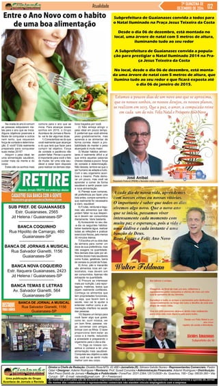 Uma publicação do Grupo
Acontece de Jornais e Revista
As matérias publicadas são de exclusiva responsabilidade dos colaboradores e não representam necessariamente a opinião do Jornal.
Os nomes dos colaboradores e representantes comerciais não mantém vínculo empregatício com a empresa.
Diretor e Chefe de Redação: Divaldo Rosa MTb: 42.488 • Jornalista (fl): Silmara Galvão Nunes • Representantes Comerciais: Pastor
Odair • Designer: Ademir Rodrigues • Revisora: Prof. Suseli Corumba • Administração Financeira: Ademir Rodrigues • Distribuição:
Mart Press Distrib.de Jornais • Redação e Publicidade • Fone/Fax: 2031-2364 / 2513-0928 • Av. Guachos, 166 • Cep: 08030-360 • Vila
Curuçá - SP - E-mail: raleste@gmail.com (fl = Freelancer)
Jornal
SUB PREF. DE GUAIANASES
Estr. Guaianases, 2565
Jd Helena / Guaianases-SP
BANCA COQUINHO
Rua Hipolito de Camargo, 460
Guaianases-SP
BANCA DE JORNAIS A MUSICAL
Rua Salvador Gianetti, 1156
Guaianases-SP
BANCA NOVA COQUEIRO
Estr. Itaquera Guaianases, 2423
Jd Helena / Guaianases-SP
BANCA TEMAS E LETRAS
Av. Salvador Gianetti, 564
Guaianases-SP
BANCA DE JORNAL A MUSICAL
Rua Salvador Gianetti, 1156
Guaianases-SP
Atualidade 2ª QUINZENA DE
DEZEMBRO DE 2014
Na virada do ano é comum
as pessoas estipularem me-
tas para o ano que se inicia.
Alguns objetivos possíveis e
fáceis de conquistar e outros
nem tanto, que requerem
força de vontade e determina-
ção. E você? Está realmente
preparado para conquistar
suas metas 2015?
Adquirir o peso ideal, ter
uma alimentação saudável,
cuidar mais da mente e do
corpo.
Estes são os sonhos mais
Subprefeitura de Guaianases convida a todos para
o Natal Iluminado na Praça Jesus Teixeira da Costa
Desde o dia 06 de dezembro, está montada no
local, uma árvore de natal com 5 metros de altura,
iluminando tudo ao seu redor
A Subprefeitura de Guaianases convida a popula-
ção para prestigiar o Natal Iluminado 2014 na Pra-
ça Jesus Teixeira da Costa
No local, desde o dia 06 de dezembro, está monta-
da uma árvore de natal com 5 metros de altura, que
ilumina tudo ao seu redor e que ficará exposta até
o dia 06 de janeiro de 2015.
Entre o Ano Novo com o habito
de uma boa alimentação
comuns para o ano que se
inicia. Para alcançar esses
sonhos em 2015, o Grupo
Acontece de Jornais e Revis-
ta vai te dar algumas dicas:
1) Conscientize-se do que
você realmente quer alcançar
e do que terá que fazer para
cumprir tal objetivo. Força
de vontade e paciência não
podem faltar. Pense o quanto
é importante para você o fato
de mudar, ter uma vida sau-
dável e estar bem disposto
para realizar os demais obje-
tivos traçados por você.
2) Não almeje atingir o
peso ideal em pouco tempo.
É preferível que você elimine
peso gradativamente, mas
aprenda a se alimentar de
forma correta. Assim a pro-
babilidade de manter o peso
alcançado é muito maior.
3) Mudar hábitos alimen-
tares é realmente difícil e aí
que entra aquelas palavras
chaves citadas a pouco: força
de vontade e determinação.
Não desista, lembre-se que o
ser humano se adapta a tudo.
Com o seu organismo acon-
tece o mesmo. Pode demo-
rar um pouco, mas você vai
aprender a comer de forma
saudável e sentir prazer com
a nova alimentação.
4) Planeje suas compras,
dê preferência por fazer uma
lista antes, compre somente o
que realmente for necessário
e claro, saudável.
5) Frutas, verduras e legu-
mes são alimentos que não
podem faltar na sua despen-
sa e devem ser consumidos
diariamente. Varie bastante.
6) Acrescente no seu dia-
-a-dia os seguintes hábitos:
beber bastante água, realizar
todas as refeições e praticar
exercícios físicos, pelo menos
30 minutos diários.
7) Escolha um ou dois dias
da semana para comer um
doce de sua preferência, mas
não exagere na quantidade.
Nos demais dias opte por ali-
mentos doces mais saudáveis
como frutas, gelatinas, barra
de cereais ou picolé de frutas.
8) Arroz, pão e macarrão
são alimentos ricos em car-
boidratos, mas devem sim
ser consumidos. Apenas não
extrapole na quantidade.
9) Procure se interessar
mais por nutrição. Leia repor-
tagens, matérias, textos que
sejam realmente confiáveis.
Conheça os alimentos que
tem propriedades funcionais,
ou seja, que fazem bem à
saúde, isso vai te ajudar a
entender melhor como a ali-
mentação interfere na saúde
das pessoas.
10) Separe um tempo para
você fazer algo que goste,
como ler, ouvir música, ver
um bom filme, passear, via-
jar, conversar com amigos,
brincar com os filhos. O lazer
proporciona bem-estar ao
corpo e à mente, reduzindo
a ansiedade e preparando o
organismo para o dia-a-dia.
11) Siga os nossos con-
selhos e comece a ter uma
alimentação mais saudável.
Conquiste seu objetivo a cada
dia, você vai se sentir muito
melhor com seu corpo.
 