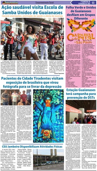 Comprometimento Social 1ª QUINZENA DE
FEVEREIRO DE 2015
A Supervisão Técnica de
Saúde Guaianases, junto com
as equipes da UBS Guaiana-
ses I, CTA e Suvis, realizarão
uma ação saudável na Escola
de Samba Unidos de Guaia-
nases. Haverá orientações de
promoção de saúde e oferta
de exames.
Os profissionais de saúde
A escola CEU Jam-
beiro disponibiliza ati-
vidades físicas para a
população , diversas
atividades gratuitas ,
serão liberadas novas
inscrições a partir do dia
03/03 ( Terça Feira )
Os interessados a
partir de 7 e 56 anos ,
Atividades : Alonga-
mento , Basquete , Cam-
bio Caminhada , Circuito
Profissionais de saúde
circularão pelos terminais e
áreas livres da estação pres-
tando esclarecimentos sobre
as doenças e encaminhando
os interessados em realizar
exames
Na semana que antecede
o Carnaval, a Estação Guaia-
nases da CPTM promove
ação focada na orientação
sobre doenças sexualmente
transmissíveis, nesta sexta-
-feira, 6, das 10h às 12h30,
em uma tenda montada na
plataforma B do Terminal Sul.
A equipe, formada por
técnicos de saúde, auxiliares
de enfermagem e agentes de
prevenção, estará uniformiza-
da e distribuirá informativos e
preservativos. No total, serão
entregues cerca de 14 mil ca-
misinhas masculinas e outras
400 femininas, além de tubos
de gel lubrificante e panfletos
informativos.
Os profissionais circularão
pelos terminais e áreas livres
da estação prestando esclare-
cimentos sobre as doenças e
encaminhando os interessa-
dos em realizar exames de
sífilis, hepatite B e C e HIV
para a tenda.
Neste ano as escolas de
samba, Unidos de Guaianases
e Folha Verde desfilarão em
grupos diferente , Unidos mais
uma vez lutando para conquistar
chegar no grupo 1 e Folha verde
retornar ao Grupo 2 .
Cada escola com uma ener-
gia diferente ,
Unidos de Guaianases: em
seu enredo fala sobre Xingu “ Na
luta constante pela preservação
da vida em defesa da natureza
mãe “.
Folha Verde: o enredo Fala
sobre a Saga dos índios Guaia-
nazes , na aldeia folha verde da
esperança Guaianases , minha
tribo , meu Lugar !
Este ano teremos ainda 13
escolas de samba do Grupo 2,
lutando por vagas no Grupo 1
do Carnaval que acontece no
Sambódromo do Anhembi.
E serão 12 escolas no grupo
3 Lutando por vagas no grupo 2
Confira abaixo a programação:
Grupo 2 Desfilam - Dia 15/02
Local :Avenida Eliseu deAlmeida
(Butantã)
Horário 00:00
Grupo - 2
Local:
1- Império Lapeano
2- União Imperial
3- Príncipe Negro
4- Flor de Vila Dalila .
5- Unidos de Guaianases
A equipe da Unidade de
Apoio em Saúde Mental da
Unidade Básica de Saúde
(UBS) Prefeito Prestes Maia, na
Cidade Tiradentes, promoveu
um passeio cultural com seus
usuários. Eles visitaram a expo-
sição da artista plástica e fotó-
grafa Tina Gomes, realizada no
Conjunto Nacional, na avenida
Paulista. A atividade terapêuti-
ca, que auxilia na reintegração
social por utilizar meios de
transporte público que muitos
nem conheciam, aproximou os
visitantes de uma moradora de
Cidade Tiradentes. Semianal-
fabeta, autodidata, com diag-
nóstico de esquizofrenia, Tina
vem utilizando da fotografia
para – como ela própria diz -
se “libertar de cada dor, cada
sofrimento”.
As fotos são explosões de
cores e emoções. Uma espécie
de libertação dos momentos de
sofrimento. É isso que ela capta
do mundo em seu universo ín-
timo e compartilha com quem
quiser enxergar.
Tina começou a fazer regis-
Ação saudável visita Escola de
Samba Unidos de Guaianases
Haverá orientações, promoção de saúde e oferta de exames
envolvidos na ação aprovei-
tarão o ensaio da escola de
samba para desenvolver o
trabalho. Entre as diversas
ações será feita distribuição
de preservativos e de material
educativo sobre DST/Aids,
para prevenção da dengue,
leptospirose e tuberculose.
Também serão feitas orienta-
CEU Jambeiro Disponibilizam Atividades Físicas
, Dança Adulto , Dança
de Salão Dança Infantil
, Funcional , Futsal ,
Ginástica Localizada ,
Handebol – Treinamen-
to Hidroginástica , Jazz
Juvenil , Jogos de Mês ,
Jump , Lian Gong , Lo-
calizada , Melhor Idade,
Natação Projeto Nadar
, Vólei , Vôlei Misto ,
Zumba
Folha Verde e Unidos
de Guaianases
desfilam em Grupos
Diferente
6- Tradição Albertinense
7- Unidos do vale encantado
8- Unidos de São Miguel
9- Acadêmicos do Ipiranga
10- Flor de Liz .
11- União Ind.zonasul
12- Acadêmicos de São Jorge
13- Iracema meu grande amor
Grupo 3 Desfilam – Dia 16/02
Local : VL.- Matilde ( esperança)
Horário: 00:40
Grupo-3
1- S.E.S T.U.P
2- Boêmios da Vila
3- Brinco da Marquesa
4- Valença Perus
5- Mocidade Robruense
6- Os Dragões de Vila Alpina
7- União da Vila Albertina
8- Imperatriz da Pauliceia
9- Estação Invernada
10- Folha Verde
11- Imperatriz da sul
12- Só vou se você For
Serviço:
Unidos de Guaianases
Local: Rua Gaspar Aranha, 55
Data dos Ensaios: Quintas e
Sábados
Ultimo ensaio : 12/02
Horário: 20:00
Folha Verde
Local: Rua Evaldo Calabrêz, 914
Data dos Ensaios: sexta e do-
mingos
Ultimo ensaio: 13/02 , com pre-
sença de tribos de índios
Horário: 19 horas
Estação Guaianases
terá campanha para
prevenção de DSTs
Os usuários que quiserem
realizar os exames passarão,
previamente, por uma entre-
vista individual. Menores de
12 anos devem estar acom-
panhados dos pais. Após a
entrevista, os interessados
serão encaminhados para o
exame rápido, caso apresen-
tem situação de risco, ou para
o exame convencional.
O teste rápido de HIV fica
pronto em apenas 30 minutos.
Já os exames convencionais
serão entregues no prazo de
um mês no CTA (Centro de
Testagem e Aconselhamento
em DST/Aids) de Guaianases,
localizado na rua Centralina,
168.
O evento é resultado de
uma parceria da CPTM com
o CTA de Guaianases.
A próxima edição será no dia
27/2, das 13h30 às 15h30,
também na Estação Guaia-
nases.
Serviço
Campanha para Prevenção
de DST/Aids
Local: Estação Guaianases
Dia 6/2 (sexta-feira), das10h
às 12h30; dia 27/2 (sexta-
-feira), das 13h30 às 15h30.
Pacientes de Cidade Tiradentes visitam
exposição de brasileira que virou
fotógrafa para se livrar da depressão
ções sobre diabetes e hiper-
tensão, verificação de pres-
são arterial, teste de glicemia,
teste rápido para detecção de
HIV, sífilis, hepatites B e C,
orientações sobre tuberculo-
se e anemia falciforme.
Os servidores da saúde
aproveitarão também o sá-
bado, quando há significativo
aumento na circulação de
pessoas pelo comércio local,
para distribuir informativos e
preservativos à população.
Ação Saudável na escola
de Samba Unidos de Guaia-
nases: Rua Gaspar Aranha,
55 (ao lado do viaduto de
Guaianases)
Cecília Figueiredo
tros quando, nos momentos de
tormento, passou a perceber
sua sombra na parede. Pouco
a pouco, a artista, que é mãe
de cinco filhos e ex-cobradora
de ônibus, começou a revelar o
que transborda em sua mente.
Se aventurou na fotografia e
nunca mais parou.
Autodidata, seu primeiro
contato com a fotografia profis-
sional foi numa palestra no Fo-
toclube Luminous, a convite da
fotógrafa Rita Barreto. Ganhou
sua primeira câmera, passou a
fotografar seus filhos, começou
a utilizar microcomputador, in-
teragir nas redes sociais e, por
meio dos tutoriais, apreendeu
as técnicas e um pouco de
teoria.
Ganhou uma bolsa e es-
tava tentando o ensino formal
da fotografia, quando perdeu
seu bebê (com anencefalia) no
parto.Aí as sombras mudaram.
Tomada pela depressão, Tina
se fechou no mundo que só
revela por meio de inquietas
imagens.
 
