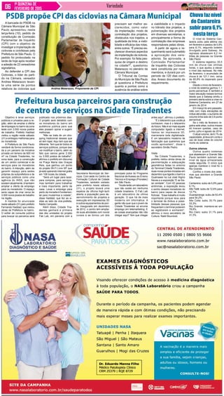 Variedade1ª QUINZENA DE
FEVEREIRO DE 2015
O nível do Sistema Can-
tareira subiu pela sétima vez
em fevereiro e passou de 5,9%
para 6,1%, segundo boletim
divulgado pela Sabesp. As
represas abastecem 6,2 mi-
lhões de pessoas na Grande
São Paulo.
O sistema registrou 35,5
mm de chuva nas últimas
horas, o que ajudou a elevar
o nível das represas. No mês
de fevereiro, o acumulado de
chuva é de 121,1 mm, cerca
de 60,8% do esperado para
o mês.
Desde o início de fevereiro,
o nível do sistema ganhou 1,1
ponto percentual. É também a
maior elevação nesses termos
desde que a Sabesp emitiu o
primeiro alerta sobre a crise no
Sistema Cantareira, em 27 de
janeiro de 2014.
Em março do ano passado,
mês com mais elevações de
índice até então, o aumento de
volume tinha sido de 0,6 ponto
percentual.
Se o mês de fevereiro re-
gistra sete altas, outros meses
só tiveram quedas, caso de
junho, julho e agosto de 2014.
O atual volume, de 6,1% da
capacidade, já leva em conta o
uso de duas cotas do volume
morto do sistema.
Outros sitemas
Outros quatro sistemas
que abastecem a Grande São
Paulo também subiram seu
nível de água armazenada
nesta segunda. O único que
apenas manteve o nível foi o
Rio Grande.
Confira o níveis dos siste-
mas que atendem a Grande
São Paulo:
Cantareira: subiu de 5,9% para
6,1%;
Alto Tietê: subiu de 12,6% para
12,7%;
Guarapiranga: subiu de 53,4%
para 54,2%;
Alto Cotia: subiu 33,1% para
33,3%;
Rio Grande: manteve-se em
78,8%;
Rio Claro: subiu 31,1% para
31,3%.
Objetivo é levar serviços
públicos e privados para a re-
gião, além de ampliar a oferta
de empregos no bairro da zona
leste com 3.000 novos postos
de trabalho. Prefeito Haddad
visitou a região neste sábado
(31) e entregou melhorias para
os moradores
A Prefeitura de São Paulo
venderá de forma condiciona-
da a um parceiro da iniciativa
privada um terreno de 600 mil
m² na Cidade Tiradentes, na
zona leste, para a construção
de um centro comercial e de
serviços para os moradores
do bairro. A intenção, além de
garantir espaço para sedes
próprias da subprefeitura e de
serviços públicos como uma
agência do INSS, que não
existem atualmente, é também
ampliar a oferta de emprego
para os moradores. O espaço
seria capaz de criar cerca de
3.000 novos postos de trabalho
na região.
A medida foi anunciada
neste sábado (31) pelo prefeito
Fernando Haddad, que visitou
obras da Prefeitura no bairro.
O edital de consulta pública
para buscar os parceiros será
Prefeitura busca parceiros para construção
de centro de serviços na Cidade Tiradentes
publicado nos próximos dias.
O projeto será debatido com
os moradores do bairro em
audiência pública para que
eles possam opinar e sugerir
melhorias.
“Não se trata de um sho-
pping tradicional desses que
só tem lojas. Aqui tem que ser
diferente. Tem que ter todos os
serviços públicos, porque isso
vai modificar o bairro, além do
fato que vamos gerar 2.000
ou 3.000 postos de trabalho”,
afirmou o prefeito em discurso
na Praça Maria das Graças
Reis, que ganhou um ponto
do projeto Wi-Fi Livre SP, que
já está operando internet grátis
em 108 locais da cidade.
“Será um lugar para lazer,
para compras, para serviços,
mas também para trabalhar
e mais importante, perto de
casa. Levar o emprego para
perto da moradia é fundamen-
tal para mudarmos a cidade”,
disse Haddad, que fez as vi-
sitas ao lado da vice-prefeita,
Nádia Campeão.
Além disso, Cidade Tira-
dentes ganhará a primeira
das dez unidades do projeto
Fab Lab, em parceria com a
Secretaria Municipal de Ser-
viços. Com sede no Centro de
Formação Cultural de Cidade
Tiradentes, também visitado
pelo prefeito neste sábado
(31), o projeto levará uma
espécie de oficina high-tech
aberta a população para de-
senvolvimento de projetos e
execução em impressoras 3D
e outros equipamentos de pon-
ta. Inaugurado em dezembro
de 2012, o centro tem amplia-
do suas atividades com novos
cursos e se tornou um dos
principais polos do Programa
Nacional de Acesso ao Ensino
Técnico e Emprego (Pronatec)
em São Paulo.
“Vocês terão um laboratório
que não existe em nenhuma
cidade brasileira. O Fab Lab
é um laboratório de última
geração. O que há de mais
moderno em informática. A
gente não quer que o jovem de
Cidade Tiradentes só arrume
emprego em telemarketing. E
as coisas avançadas não irão
chegar aqui? Tem que chegar
antes aqui”, afirmou o prefeito.
“É o telecentro que vocês já
conhecem, mas é o telecentro
do futuro. Não é só mais aquele
computador ligado a internet.
Vamos ter impressora 3D,
marcenaria toda digitalizada.
É um laboratório moderno de
fabricação que queremos que
vocês aproveitem”, disse o
secretário Simão Pedro.
Visita
Na Cidade Tiradentes, o
prefeito visitou ainda obras de
pavimentação e adequação
geométrica feitas no entorno
do Terminal Cidade Tiradentes,
duas novas pontes iniciadas em
dezembro que ligarão o bairro a
Guainases na rua José Higino
Neves e a exposição “E se fos-
se verdade”. Com 43 pessoas
anônimas, a exposição levou
o sonho desses moradores do
bairro para capas de discos
fictícias. “Esse trabalho é muito
importante porque leva para
o terminal de ônibus a possi-
bilidade dessas pessoas que
frequentam o terminal poderem
se registrarem e sonharem”,
afirmou o novo secretário de
Cultura, Nabil Bounduki.
Chuva faz nível
do Cantareira
subir para 6,1%
nesta terça
A bancada do PSDB na
Câmara Municipal de São
Paulo apresentou nesta
terça-feira (10), pedido de
constituição de Comissão
Parlamentar de Inquérito
(CPI) com o objetivo de
investigar a implantação de
ciclovias e ciclofaixas pela
Prefeitura de São Paulo. O
pedido foi protocolado na
tarde de hoje após receber
a adesão de 23 vereadores
signatários.
Ao defender a CPI das
Ciclovias, o líder do parti-
do na Câmara, vereador
Andrea Matarazzo levan-
ta uma série de pontos
relativos às ciclovias que
PSDB propõe CPI das ciclovias na Câmara Municipal
precisam ser melhor es-
clarecidos, como valor
da implantação; modo de
contratação dos projetos;
obstáculos nos trajetos; a
qualidade da tinta; a viabi-
lidade e eficácia das rotas,
entre outros. “É preciso es-
clarecer diversos aspectos
da implantação da ciclovia.
Por exemplo: foi feita pes-
quisa de origem e destino
na cidade?”, questionou
Matarazzo no plenário da
Câmara Municipal.
O Tribunal de Contas
do Município de São Paulo
já questiona a Prefeitura
quanto a pontos como a
ausência de análise sobre
a viabilidade e o impacto
no trânsito dos projetos, a
pulverização dos projetos
em diversas secretarias, e
principalmente a forma de
contratação das empresas
responsáveis pelas obras.
A partir de agora o re-
querimento será submetido
a aprovação dos vere-
adores. Se aprovada, a
Comissão Parlamentar
de Inquérito das Ciclovias
será constituída por nove
membros, e durará por um
período de 120 dias corri-
dos. Anexo documento do
requerimento.
Andrea Matarazzo, Proponente da CPI
 