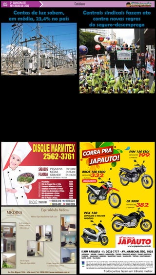 Cotidiano2ª QUINZENA DE
FEVEREIRO DE 2015
Aneel aprovou revisão
extraordinária das tarifas na
sexta-feira (27).
Órgão também anunciou
alta no valor da taxa extra da
bandeira tarifária.
Os brasileiros já estão pa-
gando mais pelas contas de
luz. Com a entrada em vigor
da revisão extraordinária das
tarifas aprovada pelaAgência
Nacional de Energia Elétrica
(Aneel) na última sexta-feira
(27), as contas subiram, em
média, 23,4%.
Para os consumidores
do Sul, Sudeste e Centro-
-Oeste, a alta é de 28,7%, na
média – 4,5 vezes maior que
a aplicada para aqueles que
vivem em estados do Norte e
Nordeste, que será de 5,5%,
também na média.
Essa diferença ocorre por-
que os consumidores das três
primeiras regiões terão mais
custos para cobrir com essa
revisão extraordinária. Um
exemplo é a energia gerada
ITAIM PAULISTA - F.: 2025-7777 - AV. MARECHAL TITO, 7003
ALPHAVILLE / BARUERI / CAMBUCI / CARAPICUÍBA / CENTRO / FRANCISCO MORATO / FRANCO DA ROCHA /
ITAQUERA / JABAQUARA / LIBERDADE / MAIRIPORÃ / MAUÁ / GUARULHOS / PIRITUBA / SANTO AMARO /
SANTO ANDRÉ / VILA MARIA
Todos juntos fazem um trânsito melhor.
CG 150 ESDI 14/15 valor à vista R$8.139, ou entrada R$3.500,+48x R$199, total a prazo R$13.052,.Bros 160 ESDD 14/15 valor à vista
R$11.029, ou entrada R$3.000,+48x R$332, total a prazo R$18.936,.CB 300 14/15 valor à vista R$13.860, ou entrada R$4.500,+48x
R$382, total a prazo R$22.836,.Banco Bradesco c/ juros 2,55% a.m. (35,35% a.a.).CET máximo 46,97% a.a.PCX 14/15 á vista
R$9.840,.Tabela sujeita a alteração sem prévio aviso, conforme política de comercialização da fábrica.Consulte todas as informações
em nosso showroom. Promoções válidas somente para os modelos anunciados até o término do estoque (2 unidades de cada).Ofertas
não cumulativas com outras.Imagens ilustrativas.Reservamos o direito de corrigir possíveis erros gráficos e de digitação.
CB 300R
MENSAIS R$
382,
+ ENTRADA
JAPAUTO!
CORRA PRA
JAPAUTOJAPAUTOwww.japauto.com.br
BROS 160 ESDD
MENSAIS R$
332,
+ ENTRADA
LANÇAMENTO
PCX 150
CONSULTE O MELHOR
NEGÓCIO
FAN 150 ESDI
MENSAIS R$
199,
+ ENTRADA
Sindicalistas pedem revo-
gação de MPs que também
alteram abono salarial.
Rua Martins Fontes é blo-
queada pelos manifestantes.
Centrais sindicais fazem
protesto no Centro de São
Paulo contra as mudanças no
seguro-desemprego, que pas-
saram a valer nesta segunda-
-feira (2). Os sindicatos pedem
a revogação das medidas pro-
visórias MPs 664 e 665, que
alteram as regras do benefício,
abono salarial, seguro defeso,
pensão por morte, auxílio-do-
ença e auxílio-reclusão.A Rua
Martins Fontes foi bloqueada
por volta das 10h20.
O protesto começou em
frente do prédio da superiten-
Centrais sindicais fazem ato
contra novas regras
do seguro-desemprego
dência do Ministério doTraba-
lho, no Centro de São Paulo e
reúne cerca 600 sindicalistas,
segundo os organizadores.
De acordo com a PM, 300
pessoas fazem a manifes-
tação.
“Essa medida vai impedir
a maioria dos trabalhado-
res de conseguir o seguro-
-desemprego “, disse Sérgio
NObre, secretário-geral da
Central Única dos Trabalha-
dores (CUT).
“Essas medidas provisó-
rias precisam ser revogadas
e vamos lutar por isso. São
8 milhões de trabalhadores
prejudicados”, disse Miguel
Torres, presidente da Força
Sindical.
PM e CET acompanham
o ato à distância, que segue
pacífico.
Novas regras:
Os trabalhadores que pe-
direm o seguro-desemprego
já estarão enquadrados nas
novas regras, que começa-
ram a valer no último sábado
(28). “A vigência da Medida
Provisória [que estabelece
as novas regras] começará
60 dias a partir da data da
publicação. Sendo assim, as
novas regras incidirão nos
trabalhadores demitidos a
partir do dia 28 de fevereiro
de 2015”, diz o Ministério do
Trabalho.
Contas de luz sobem,
em média, 23,4% no país
pela hidrelétrica de Itaipu,
que atende a todo o país e foi
reajustada em quase 50% em
2015, mas que é repassada
apenas às contas de luz de
moradores do Sul, Sudeste e
Centro-Oeste.
Ao todo, a Aneel autori-
zou o reajuste das tarifas de
58 das 63 distribuidoras de
energia do país. Os cerca de
1,2 milhão de consumidores
daAES Sul, que atende em
118 cidades do Rio Grande
do Sul, terão o maior reajuste,
de 39,5%.
Entre as maiores distribui-
doras, os mais altos são da
Copel (36,4%), que atende
a clientes no Paraná, da
Eletropaulo (31,9%), que
atua em São Paulo, e da
Cemig (28,8%), que atende
a consumidores de Minas
Gerais. Veja, abaixo, lista das
distribuidoras e respectivo
reajuste.
Clientes de quatro distri-
buidoras não foram atingidos
pelo reajuste extra das contas
de luz. Os da CEA, doAmapá,
porque a empresa não pediu
àAneel a revisão extraordiná-
ria. Já os da Amazonas Ener-
gia (AM), Boa Vista e CERR
(RR), estão livres porque
vivem em regiões que não
são atendidas pelo Sistema
Interligado Nacional (SIN),
rede de linhas de transmissão
que liga o país, e por isso não
participam do rateio de contas
do setor.
Aumento extra
As revisões extraordiná-
rias aprovadas na sexta repre-
sentam um aumento extra nas
contas de luz, aplicado quan-
do há risco de desequilíbrio
nas contas das distribuidoras.
Portanto, os consumidores
podem esperar por nova alta
em suas tarifas ao longo de
2015, pois a Aneel ainda vai
autorizar o reajuste ordinário,
aquele que já ocorre uma vez
por ano.
 