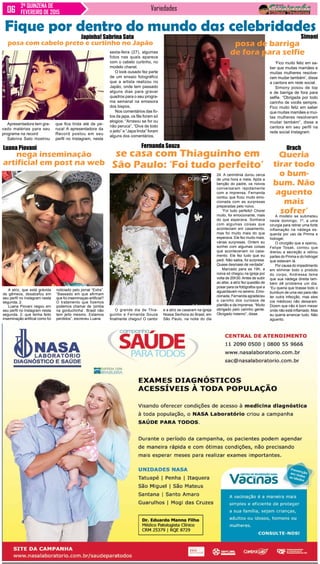 Variedades2ª QUINZENA DE
FEVEREIRO DE 2015
Fique por dentro do mundo das celebridades
A atriz, que está grávida
de gêmeos, desabafou em
seu perfil no Instagram nesta
segunda, 2.
Luana Piovani negou em
seu perfil no Instagram nesta
segunda, 2, que tenha feito
inseminação artifical como foi
nega inseminação
artificial em post na web
Luana Piovani
O grande dia de Thia-
guinho e Fernanda Souza
finalmente chegou! O cantor
se casa com Thiaguinho em
São Paulo: ‘Foi tudo perfeito’
Fernanda Souza
e a atriz se casaram na igreja
Nossa Senhora do Brasil, em
São Paulo, na noite do dia
posa com cabelo preto e curtinho no Japão
Japinha! Sabrina Sato
Apresentadora tem gra-
vado matérias para seu
programa na record
Sabrina Sato mostrou
noticiado pelo jornal “Extra”.
“Baseado em que afirmam
que foi inseminaçao artificial?
O tratamento que fizemos
podemos chamar de ‘pimba
na gorduchinha’. Brasil não
tem jeito mesmo. Estamos
perdidos”, escreveu Luana.
‘Fico muito feliz em sa-
ber que muitas mamães e
muitas mulheres resolve-
ram mudar também’, disse
a cantora em rede social.
Simony posou de top
e de barriga de fora para
selfie. “Obrigada por todo
carinho de vocês sempre.
Fico muito feliz em saber
que muitas mamães e mui-
tas mulheres resolveram
mudar também”, disse a
cantora em seu perfil na
rede social Instagram.
Simoni
sexta-feira (27), algumas
fotos nas quais aparece
com o cabelo curtinho, no
modelo chanel.
O look ousado fez parte
de um ensaio fotográfico
que a artista realizou no
Japão, onde tem passado
alguns dias para gravar
quadros para o seu progra-
ma semanal na emissora
dos bispos.
Nos comentários das fo-
tos da japa, os fãs foram só
elogios. “Arrasou se for ou
não peruca”, “Diva de todo
o jeito” e “Japa linda” foram
alguns dos comentários.
que fica linda até de pe-
ruca! A apresentadora da
Record postou em seu
perfil no Instagram, nesta
posa de barriga
de fora para selfie
24. A cerimônia durou cerca
de uma hora e meia. Após a
benção do padre, os noivos
conversaram rapidamente
com a imprensa. Fernanda
contou que ficou muito emo-
cionada com as surpresas
preparadas pelo noivo.
“Foi tudo perfeito! Chorei
muito, foi emocionante, mais
do que esperava. Sonhava
com algumas coisas que
aconteciam em casamento,
mas foi muito mais do que
esperava. Ele fez muito mais,
várias surpresas. Ontem eu
sonhei com algumas coisas
que aconteceriam no casa-
mento. Ele fez tudo que eu
pedi. Não sabia, foi surpresa.
Quase desmaiei de verdade”.
Marcado para as 19h, a
noiva só chegou na igreja por
volta de 20h30.Antes de subir
ao altar, a atriz fez questão de
posar para os fotógrafos que a
aguardavam no sereno. Emo-
cionada, Fernanda agradeceu
o carinho dos curiosos de
plantão e da imprensa. “Muito
obrigado pelo carinho gente.
Obrigado mesmo”, disse.
A modelo se submeteu
neste domingo, 1º, a uma
cirurgia para retirar uma forte
inflamação na nádega es-
querda por uso de Pmma e
hidrogel.
O cirurgião que a operou,
Felipe Tosak, contou que
drenou a secreção e retirou
partes do Pmma e do hidrogel
que estavam lá.
Por causa do impedimento
em eliminar todo o produto
do corpo, Andressa teme
que sua nádega direita tam-
bém dê problema um dia.
“Eu queria que tirasse todo o
bumbum de uma vez para não
ter outra infecção, mas eles
(os médicos) não deixaram.
Dizem que não é bom mexer
onde não está inflamado. Mas
eu queria arrancar tudo. Não
aguento.
Queria
tirar todo
o bum-
bum. Não
aguento
mais
sofrer’
Urach
 