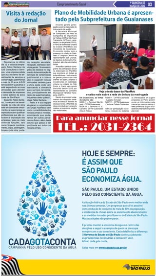 Comprometimento Social 1ª QUINZENA DE
MARÇO DE 2015
Encontro garante partici-
pação social na elaboração do
instrumento de gestão
A Secretaria Municipal
de Transportes, por meio da
Companhia de Engenharia
de Tráfego (CET) e São Paulo
Transporte (SPTrans), apre-
sentou, na terça-feira (10/03),
o Plano de Mobilidade Urbana
da Cidade (PlanMob) aos
moradores de Guaianases.
O encontro contou com a
presença do chefe de Gabi-
nete, Dr. Jorge do Carmo e de
representantes dos CADES,
da Saúde e do Conselho Par-
ticipativo, além de autoridades
locais.
Areunião é parte do crono-
grama de participação social
na elaboração do PlanMob
que acontece em todas as
subprefeituras. Instrumento
de gestão pública que visa
orientar as ações, projetos e
investimentos em mobilidade
urbana na cidade de São
Paulo o Plano vem sendo
discutido desde 2013 por
representantes do Conselho
Municipal de Trânsito e Trans-
porte (CMTT).
Dentro do princípio funda-
mental da integração sistê-
mica de todos os modais de
deslocamentos o PlanMob dá
clara prioridade ao transporte
coletivo e incentivo a opções
não motorizadas.
Plano de Mobilidade Urbana é apresen-
tado pela Subprefeitura de Guaianases
Em Guaianases, as linhas
do noturno são:
N305-11 – Terminal São Mi-
guel - CPTM Guaianases
N334-11 – Terminal A. E.
Carvalho - CPTM Guaianases
(Via Jd. Robru)
N338-11 – CPTM Guaianases
- Lajeado (Circular)
N437-11 – CPTM Guaianases
- Terminal Cidade Tiradentes
Além da participação na ex-
tensa rodada de debates
os interessados em sugerir
propostas ao Plano podem
enviar as informações pela
internet por meio do sitehttp://
www.prefeitura.sp.gov.br/ci-
dade/secretarias/transportes/
planmob/
Veja o texto base do PlanMob
e saiba mais sobre a rede de ônibus da madrugada
HOJEESEMPRE:
ÉASSIMQUE
SÃOPAULO
ECONOMIZAÁGUA.
SÃO PAULO, UM ESTADO UNIDO
PELO USO CONSCIENTE DA ÁGUA.
A situação hídrica do Estado de São Paulo vem melhorando
nas últimas semanas. Um progresso que só foi possível
com a redução do consumo de mais de 80% da população,
a incidência de chuvas sobre os sistemas de abastecimento
e as medidas tomadas pelo Governo do Estado de São Paulo.
Mas as atitudes não podem parar.
É preciso manter a economia da água no centro das
atenções e seguir o exemplo de quem se preocupa
sempre com o uso consciente. Cada detalhe faz a diferença.
O Governo do Estado de São Paulo continua adotando
as providências necessárias e conta com você.
Afinal, cada gota conta.
Saiba mais em www.saopaulo.sp.gov.br
Recebemos no último
dia 12 a visita do empre-
sário Fábio Santana da
SJS Consultoria e Servi-
ços, uma empresa sólida
que atua no ramo de ter-
ceirização de serviços e
conservação patrimonial
a mais de 10 anos. A SJS
tem sede em Guarulhos e
está expandindo as suas
atividades para atender
a demanda de empresas
e setor público da Zona
Leste de São Paulo.
Segundo Fábio Santa-
na, a mercado de tercei-
rização de mão de obra
está em constante cresci-
mento e a sua empresa se
especializou em qualificar
profissionais que são co-
locados à disposição das
empresas para as mais
diversas funções, tais
como: limpeza, monitora-
mento, copa, jardinagem,
limpeza pós obra, porta-
Visita à redação
do Jornal
ria, recepção, secretaria,
recepção, diaristas e ser-
viços gerais. “Anossa em-
presa se destaca no seg-
mento de terceirização de
serviços de conservação
patrimonial e o nosso
alvo é expandir nossas
atividades também para
a Zona Leste onde vem
crescendo a demanda
para serviços terceiriza-
dos, principalmente em
redes de supermercados,
industrias e setor público”,
disse Fábio Santana.
Fabio e e sua equipe
elogiaram a organização
do Grupo Acontece bem
como a credibilidade dos
nossos jornais e revistas,
sinalizando que pode-
remos ter outras parce-
rias no futuro, além desta
coluna que passa a ser
publicada em todos os
nossos jornais.
Para anunciar nesse jornal
TEL.: 2031-2364
 
