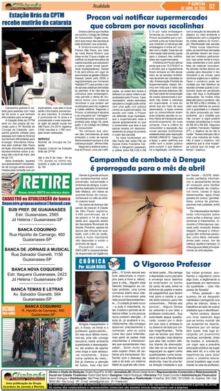 Uma publicação do Grupo
Acontece de Jornais e Revista
As matérias publicadas são de exclusiva responsabilidade dos colaboradores e não representam necessariamente a opinião do Jornal.
Os nomes dos colaboradores e representantes comerciais não mantém vínculo empregatício com a empresa.
Diretor e Chefe de Redação:DivaldoRosaMTb:42.488• Jornalista (fl):SilmaraGalvãoNunes• Representantes Comerciais e Relacionamento
Social em Cidade Tiradentes: Pastor Odair Bento • Designer: Ademir Rodrigues • Revisora: Prof. Suseli Corumba • Administração Financeira:
Ademir Rodrigues • Distribuição: Mart Press Distrib.de Jornais • Redação e Publicidade • Fone/Fax: 2031-2364 / 2513-0928 • Av. Guachos, 166 • Cep:
08030-360 • Vila Curuçá - SP - E-mail: raleste@gmail.com (fl = Freelancer)
Jornal
SUB PREF. DE GUAIANASES
Estr. Guaianases, 2565
Jd Helena / Guaianases-SP
BANCA COQUINHO
Rua Hipolito de Camargo, 460
Guaianases-SP
BANCA DE JORNAIS A MUSICAL
Rua Salvador Gianetti, 1156
Guaianases-SP
BANCA NOVA COQUEIRO
Estr. Itaquera Guaianases, 2423
Jd Helena / Guaianases-SP
BANCA TEMAS E LETRAS
Av. Salvador Gianetti, 564
Guaianases-SP
BANCA COQUINHO
R. Hipolito de Camargo, 460
Guaianases-SP
Atualidade 1ª QUINZENA
DE ABRIL DE 2015
O Vigoroso ProfessorC R Ô N I C A
Por ALLAN REGIS
Amigos inseparáveis: o
giz, a lousa, os livros e o
professor gesticulando...
Só vejo seus lábios move-
rem-se, pois não consigo
escutá-lo neste ambiente
superlotado e desrespeito-
so; ele acabou de apartar
uma briga e aula atrasou-
-se novamente... Estou
numa carteira do meio...
Ele já chamou a atenção
de todos, mas não tem
ce fazer parte... Ele carrega
a depressão como parceira
e enxerga seus talentos
se enterrarem no lixinho
do canto da sala, entre os
bolinhos de papéis e restos
de salgadinhos que fazem
mal para a saúde e que
ele tanto ensinou para não
consumirem... Pérola aos
porcos!... Alguns Dimas
se salvarão e por eles o
professor continuará... Sua
autoridade segue questio-
nada, ousam por o dedo
em sua cara e ameaça-lo
ou deixa-lo de lado por coi-
sas insignificantes... Tenta
usar as teorias que dizem
ser a solução, mas observa
que elas não surtem efei-
tos diante da alienação;
não são só os alunos que
bagunçam ou agem como
quadrúpedes numa socie-
dade em que a família está
destruída, mas há uma fal-
sa direção instalada e que
faz vistas grossas, aco-
lhendo o nepotismo como
algo lícito, e legitimando a
quantidade em detrimento
da qualidade – tudo não
passa de faixada!
- Tchau, pessoal! – ele
acabou de se despedir
cabisbaixo carregando sua
pilha de diários, listas e
trabalhos ao lado de outros
artefatos que o identificam.
Tenho certeza, depois
vou ficar sabendo algo
que se tornou normal: ele
vai ausentar-se doente,
ficaremos por um tempo
sem aulas, mas logo ar-
ranjarão um jovenzinho
eventual, sorridente, cheio
de ilusões, e, sobretudo,
um vigor que a precária
educação pública vai sugar
dele sem dó, e o ciclo vai
repetindo-se para dizer
como o sistema educa-
cional brasileiro age cruel-
mente na vida do professor.
jeito... O fundo escuta seu
funk debochado e impró-
prio para a hora e, talvez,
para a vida... Alguém está
falando bobagens ao ce-
lular proibido; uma turma
conversa sobre seus role-
zinhos e conversam pela
rede social descaradamen-
te... O coitado já está rouco
– a aula é importante, eu
sei, é sobre o período de di-
tadura militar, e uns poucos
raros prestam atenção... A
aula já, já acabará e eu,
infelizmente, não consegui
absorver precisamente o
conteúdo, uma ou outra
coisa deu para entender,
mas perdi as partes mais
importantes e interessan-
tes que aumentariam meu
saber... Sinto muito por
este sujeito cheio de sa-
beres pra transpassar. So-
frendo com o descaso da
sala e de todo um sistema
falido do qual ele não mere-
CADASTRO ou ATUALIZAÇÃO de banca
financeiro.grupoacontece@hotmail.com
Devido à grande procura
por esclarecimentos sobre
prevenção, transmissão e
sintomas da dengue, a cam-
panha realizada no terminal
São Mateus, em todas as
quartas-feiras de março,
continuará no mês de abril,
no mesmo local.
Os casos da doença não
param de crescer. A cidade
de São Paulo registrou
4.436 ocorrências, de 4
de janeiro a 14 de março
deste ano, segundo dados
da Secretaria Municipal da
Saúde. Portanto, apesar da
época das chuvas ter aca-
bado, com o fim do verão,
ainda é muito importante
não descuidar e evitar o
acúmulo de água.
Pensando nisso, a
EMTU/SP e representantes
da Supervisão de Vigilância
Campanha gratuita é vol-
tada para pessoas com mais
de 50 anos e que tenham
dificuldades para enxergar
A Estação Brás da CPTM
será um dos postos de ins-
crição para o 16º Mutirão de
Cirurgia da Catarata, cam-
panha gratuita voltada para
pessoas com mais de 50 anos
que tenham dificuldades para
enxergar. Voluntários treina-
dos pelo Instituto São Paulo
de Ação Voluntária prestarão
esclarecimentos sobre a do-
ença até o dia 8 de maio, das
9h às 17h.
Após avaliação, aqueles
que apresentarem necessida-
de de cirurgia serão encami-
nhados para consulta com um
Diretora afirma que medida
vai contra o Código de Defesa
do Consumidor. Órgão consi-
dera que preço das sacolas já
está embutido nos produtos.
A diretora-executiva do
Procon São Paulo, por meio
da Ivete Maria Ribeiro que
disse no dia 13 que o órgão vai
notificar os supermercados da
capital paulista que passaram
a cobrar pelas novas sacoli-
nhas biodegradáveis. Desde
5 de abril entrou em vigor lei
sancionada na gestão Gilberto
Kassab (eleito pelo DEM) e
regulamentada por Fernando
Haddad (PT) que proíbe o uso
de sacolas plásticas derivadas
do petróleo. A lei não fala da
cobrança pela embalagem,
mas permite a oferta de mo-
delos feitos com material
reciclável e que podem ser
reutilizados para lixo orgânico
e coleta seletiva. Segundo o
Procon, a cobrança é abusiva
e se enquadra em “vantagem
manifestamente excessiva”,
proibida pelo artigo 39, pará-
grafo V do Código de Defesa
do Consumidor.
“No cômputo dos valo-
res das mercadorias já está
embutido o custo da sacola.
Seria excessivo porque é uma
cobrança dupla”, afirma Ivete.
Segundo a diretora-execu-
tiva do Procon, uma vez notifi-
Estação Brás da CPTM
recebe mutirão da catarata
especialista, cuja data e local
serão informados previamen-
te aos inscritos. A iniciativa
é promovida há 14 anos e é
considerada a mais importan-
te ação de saúde ocular em
São Paulo. Em 2014, registrou
3.645 inscritos e 1.780 cirur-
gias foram realizadas.
SERVIÇO
Mutirão da Cirurgia da Ca-
tarata
Espaço Cultural da Estação
Brás da CPTM
Até o dia 8 de maio - 9h às
17h, exceto no último dia,
quando a ação se encerrará
às 16h
Procon vai notificar supermercados
que cobram por novas sacolinhas
Campanha de combate à Dengue
é prorrogada para o mês de abril
em Saúde – SUVIS, distri-
buirão panfletos informati-
vos e apresentarão larvas
do mosquito para facilitar
a identificação de criadou-
ros como, caixas d’ água
destampadas, água limpa
parada em pneus, garrafas,
latas, pratos de plantas,
piscinas mal cuidadas, entre
outros.
Os interessados também
terão informações sobre
como evitar a doença, seus
sintomas e tratamentos, in-
cluindo o Chikungunya, cau-
sada pelo mosquito Aedes
Aegypti. Dengue e chikun-
gunya têm sintomas pareci-
dos, como febre, mal-estar,
dores pelo corpo, dor de
cabeça, apatia e cansaço. O
chikungunya afeta principal-
mente as articulações.
cadas, as redes têm direito à
defesa e os casos voltam a ser
analisados pelo Procon. Caso
necessário, serão aplicadas
sanções e o órgão pode entrar
com uma ação civil pública
contra os supermercados. De
acordo com Ivete, o Procon
vai defender duas hipóteses:
que o supermercado ceda a
sacola gratuitamente ou que
o consumidor que leve a sua
sacola receba um desconto,
abatendo do preço do produto
o custo das sacolas.
As lojas localizadas em
São Paulo das redes Pão de
Açúcar, Extra, Futurama, Car-
refour e Bergamini passaram
a cobrar entre R$ 0,08 e R$
0,10 por cada embalagem
fornecida ao consumidor. O
Procon aconselha que o con-
sumidor junte as notas fiscais
que mostram a cobrança das
embalagens e entre em con-
tato com o órgão. Esse tipo de
informação está sendo usada
para o preparo das notifica-
ções aos supermercados.
Adiretora do Procon afirma
ainda que a lei 15.374/2011 e
o decreto que a regulamenta
foram omissos ao não deixar
claro se as sacolas reutilizá-
veis deveriam ser cobradas ou
não.AAssociação Paulista de
Supermercados (Apas) afir-
mou em nota que o valor das
antigas sacolas plásticas não
faz mais parte da composição
de custos operacionais e por-
tanto não existe a cobrança
em duplicidade. A nota diz
ainda que por meio de seus
associados, a Apas orienta
que os consumidores levem
suas próprias sacolas ou ou-
tros meios de transporte para
acondicionamento de suas
compras. Fica a critério do
consumidor a aquisição das
novas sacolas reutilizáveis
estabelecidas pela resolução
55/AMLURB/2015. Segundo
a Apas, o setor reafirma sua
união com o poder público
para cumprir o que determi-
na a legislação, contribuindo
com a redução do descarte do
plástico no meio ambiente e
colaborando com o programa
de coleta seletiva do municí-
pio. Reutilização das sacolas
Pelas novas determina-
ções, as sacolinhas derivadas
de petróleo devem ser troca-
das por modelos padroniza-
dos: nas cores verde e cinza,
mais resistentes e com parte
feita de material renovável.
As sacolas verdes devem ser
usadas para descartar o lixo
reciclável e as cinzas, para
resíduos orgânicos e rejeitos.
Tanto o comércio pode ser
multado por não distribuir as
sacolas corretas quanto o con-
sumidor pode ser penalizado
caso não faça a reutilização
adequadas. As multas mais
altas são para o comércio: vão
de R$ 500 a R$ 2 milhões. O
valor será definido de acordo
com a gravidade e o impacto
do dano provocado ao meio
ambiente. Já o cidadão que
não cumprir a regra poderá
receber advertências e multa
de R$ 50 a R$ 500. Segundo
o prefeito Fernando Haddad
(PT), o objetivo da lei não é
multar. “Nossa intenção não é
criar uma indústria de multa,
não é esse o objetivo, nós
sabemos que é uma mudan-
ça cultural que vai exigir um
tempo”, explicou.
 