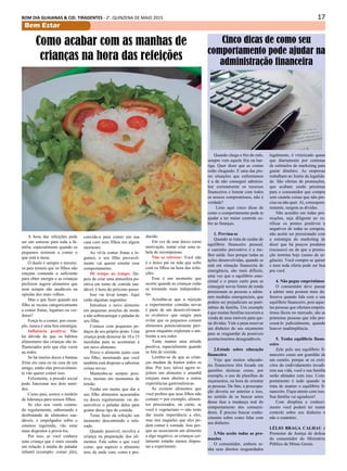17BOM DIA GUAIANAS & CID. TIRADENTES - 2a
. QUINZENA DE MAIO 2015
Bem Estar
Quando chega o fim do mês,
sempre vem aquele frio na bar-
riga. Quer dizer que as contas
estão chegando. E uma das pio-
res situações que enfrentamos
é a de não conseguir adminis-
trar corretamente os recursos
financeiros e honrar com todos
os nossos compromissos, não é
verdade?
Listo aqui cinco dicas de
como o comportamento pode te
ajudar a ter maior controle so-
bre as finanças.
1. Previna-se
Quando se trata de cuidar do
equilíbrio financeiro pessoal,
o caminho preventivo é a me-
lhor saída. Isso porque todas as
ações desenvolvidas, quando se
está em situação financeira de
emergência, são mais difíceis,
uma vez que o equilíbrio emo-
cional e o prazo curto para se
conseguir novas fontes de renda
pressionam as pessoas a adota-
rem medidas emergenciais, que
podem ser prejudiciais ao patri-
mônio da família. Um exemplo
é que muitas famílias recorrem a
venda de seus imóveis para qui-
tar dívidas. Vale a pena reservar
um dinheiro do seu orçamento
para se resguardar de possíveis
acontecimentos desagradáveis.
2.Estude sobre educação
financeira
Vejo que muitos educado-
res financeiros têm focado em
questões técnicas como, por
exemplo, o uso de planilhas de
orçamentos, na hora de orientar
as pessoas. De fato, a preocupa-
ção deveria ser anterior a isso,
no sentido de se buscar antes
dessa fase a mudança real do
comportamento dos consumi-
dores. É preciso buscar conhe-
cimento sobre como lidar com
seu dinheiro.
3.Não aceite todas as pro-
moções
O consumidor, embora te-
nha seus direitos resguardados
A hora das refeições pode
ser um estresse para toda a fa-
mília, especialmente quando os
pequenos resistem a comer o
que está à mesa.
O duelo é sempre o mesmo:
os pais temem que os filhos não
estejam comendo o suficiente
para obter energia e as crianças
preferem ingerir alimentos que
nem sempre são saudáveis na
opinião dos mais velhos.
Mas o que fazer quando seu
filho se recusa categoricamente
a comer frutas, legumes ou ver-
duras?
Forçá-lo a comer, por exem-
plo, nunca é uma boa estratégia.
Influência positiva: Não
há dúvida de que os hábitos
alimentares das crianças são in-
fluenciados pelo que elas veem
ao redor.
Se há muitos doces e batatas
fritas em casa ou na casa de um
amigo, então elas provavelmen-
te vão querer comer isso.
Felizmente, a pressão social
pode funcionar nos dois senti-
dos.
Como pais, somos o modelo
de liderança para nossos filhos.
Se eles nos veem comen-
do regularmente, saboreando e
desfrutando de alimentos sau-
dáveis, e empolgados sobre o
estamos ingerindo, vão estar
mais dispostos a prová-los.
Por isso, se você conhece
uma criança que é mais ousada
em relação à média do paladar
infantil (exemplo: comer jiló),
Como acabar com as manhas de
crianças na hora das refeições
convide-a para comer em sua
casa com seus filhos em algum
momento.
Ao vê-la comer frutas e le-
gumes, o seu filho provavel-
mente vai querer emular esse
comportamento.
Dê tempo ao tempo: De-
pois de criar uma atmosfera po-
sitiva em torno de comida sau-
dável, é hora do próximo passo.
Isso vai levar tempo. Aqui
estão algumas sugestões:
Introduza o novo alimento
em pequenas porções de modo
a não sobrecarregar o paladar de
seu filho.
Comece com pequenos pe-
daços de seu próprio prato. Uma
criança pode demorar de 10 a 15
mordidas para se acostumar a
um novo alimento.
Prove o alimento junto com
seu filho, mostrando que você
também está disposto a saborear
coisas novas.
Mantenha-se sempre posi-
tivo, mesmo em momentos de
tensão.
Tenha em mente que dar a
seu filho alimentos açucarados
ou doces regularmente vai de-
senvolver o paladar deles para
gostar desse tipo de comida.
Tente fazer da refeição um
momento descontraído e rela-
xado.
Quando possível, envolva a
criança na preparação dos ali-
mentos. Fale sobre o que você
come: que aspecto o alimento
tem, de onde vem, como é pro-
duzido.
Em vez de usar doces como
motivação, tentar criar uma ta-
bela de recompensas.
Não se estresse: Você não
é o único pai ou mãe que sofre
com os filhos na hora das refei-
ções.
Esse é um momento que
ocorre quando as crianças estão
se tornando mais independen-
tes.
Acredita-se que a rejeição
a experimentar comidas novas
é parte de um desenvolvimen-
to evolutivo que surgiu para
evitar que os pequenos comam
alimentos potencialmente peri-
gosos enquanto exploram o am-
biente a seu redor.
Tente manter uma atitude
positiva, especialmente quando
se fala de comida.
Lembre-se de que as crian-
ças mudam de humor todos os
dias. Por isso, talvez agora re-
jeitem um alimento e amanhã
estejam mais abertos a outras
experiências gastronômicas.
Se existem alimentos que
você prefere que seus filhos não
comam ─ por exemplo, alimen-
tos processados, ou carne, se
você é vegetariano ─ não tente
dar muita importância a eles,
mas sim naqueles que eles po-
dem comer à vontade. Isso por-
que ao associarem um alimento
a algo negativo, as crianças cer-
tamente estarão menos dispos-
tas a experimentr.
Cinco dicas de como seu
comportamento pode ajudar na
administração financeira
legalmente, é vitimizado quase
que diariamente por centenas
de estímulos de marketing para
gastar dinehiro. As empresas
trabalham no limite da legalida-
de. São ofertas de promoções,
que acabam sendo péssimas
para o consumidor que compra
sem cautela coisas que não pre-
cisa ou não quer. Aí, consequen-
temente, surgem as dívidas.
Não acredite em todas pro-
moções, seja diligente ao ve-
rificar os pontos positivos e
negativos de todas as compras,
não aceite ser pressionado com
a estratégia do marketing de
dizer que há poucos produtos
(escassez) ou de que a promo-
ção termina hoje (senso de ur-
gência). Você compra se quiser
e nem toda oferta pode ser boa
pra você.
4. Não pegue empréstimos
O consumidor deve passar
a adotar uma postura mais de-
fensiva quando lida com o seu
equilíbrio financeiro, pois aque-
las pessoas que ofertam emprés-
timos fáceis no mercado, são as
primeiras pessoas que irão pro-
cessá-lo judicialmente, quando
houver inadimplência.
5. Tenha equilibrio finan-
ceiro
Zele pelo seu equilíbrio fi-
nanceiro como um guardião de
um castelo, porque se os exér-
citos do endividamento invadi-
rem sua vida, você e sua família
serão afetados com isso. Com-
portamento é tudo quando se
trata de manter o equilíbrio fi-
nanceiro. Fique atento com isso.
Sua família vai agradecer!
Com disiplina e conheci-
mento você poderá ter maior
controle sobre seu dinheiro e
não o contrário.
Lélio Braga Calhau é
Promotor de Justiça de defesa
do consumidor do Ministério
Público de Minas Gerais.
 