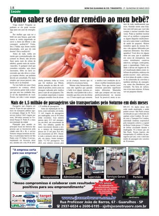 1 8 BOM DIA GUAIANAS & CID. TIRADENTES - 2a
. QUINZENA DE MAIO 2015
Saúde
Viaja muito? Pergunte ao
pediatra se ele pode receitar
algo para um caso de emergên-
cia
Por melhor que seja ter o
bebê em seus braços, qual mãe
nunca se sentiu angustiada ao
ouvir o choro do filhote e não
conseguir acalmá-lo? Fome,
frio e fralda suja foram razões
descartadas, será que ele está
doente? Devo medicá-lo?
Antes de tudo, tenha em
mente que a automedicação, tão
comum no Brasil, não deveria
fazer parte nem da rotina de
adultos, quanto mais de recém-
-nascidos. A qualquer sinal que
considere estranho, seja choro
incessante, febre ou nariz es-
correndo que não deixe a crian-
ça respirar direito, um pediatra
deverá ser consultado. Por mais
simples que possa parecer, não
hesite em ir ao hospital.
Ter um bebê em casa é bem
cansativo no começo, afinal,
você precisa gastar toda a ener-
gia que tem nos cuidados des-
se ser tão dependente de você.
Porém, ser mãe é estar sempre
Como saber se devo dar remédio ao meu bebê?
alerta, portanto, todas as vezes
que for medicar seu filhote,
preste atenção na data de vali-
dade do produto, assim como na
dosagem indicada pelo médico
para o caso de seu pequeno. Ou-
tro cuidado importante é manter
qualquer remédio fora do alcan-
ce de crianças, mesmo que vá
utilizá-lo em poucas horas.
Montar uma farmacinha em
casa não significa que quando
o bebê tiver algum sintoma co-
nhecido, você poderá dar a ele o
remédio que deu certo da última
vez. É bom repetir que somente
o médico terá condições de in-
dicar o melhor tratamento para a
criança. Note que muitas vezes
sintomas parecidos significam
males diferentes. Mantenha
tudo que comprar em sua casa,
preferencialmente no mesmo
local. Se possível, anote os no-
mes de todo medicamento que
tiver, fazendo assim uma lista.
Isso será útil para que você não
compre o mesmo remédio duas
vezes. Pode-se também mostrar
esse rol ao médico e perguntar
se algum daqueles medicamen-
tos serve para tratar o problema
de saúde do pequeno. Muitos
remédios agem da mesma for-
ma e são apenas fabricados por
empresas diferentes. Seu bolso
agradece! Você deve ter alguns
itens em casa, que te ajudarão
em casos de emergência, tais
como: termômetro, curativos
adesivos, seringas, conta-gotas,
gaze e esparadrapo. Outro cui-
dado é deixar em lugares de fá-
cil visualização dados como: te-
lefones do pediatra, endereço do
pronto-socorro mais próximo,
se tiver plano de saúde, o núme-
ro da carteirinha do convênio e
também telefones de emergên-
cia, como dos Bombeiros, por
exemplo. Na hora do sufoco,
isso evita mais estresse. Já basta
ver seu pequeno doente.
Passageiro que chegava em
casa às 7h por ter que esperar rei-
nício do transporte público ago-
ra consegue chegar às 2h. Novo
serviço realiza 2.663 viagens por
noite, 368 delas somente no Ter-
minal Parque D. Pedro II, o mais
movimentado da cidade
Planejado para atender os
principais locais de interesse das
pessoas que se locomovem pela
cidade entre 0h e 4h, o serviço
Noturno integra terminais de ôni-
bus e os principais bairros de São
Paulo, com 151 linhas. O serviço,
implantado em fevereiro deste
ano, atendeu até o dia 30 de abril
Mais de 1,5 milhão de passageiros são transportados pelo Noturno em dois meses
1,55 milhão de passageiros.
Antes da implantação do No-
turno, eram realizadas, em média,
15 mil viagens de passageiros
por madrugada, com as 98 linhas
então existentes. Esse número
passou para 22,5 mil passagei-
ros em abril, um crescimento de
50%. Aos sábados, quando há
maior movimento durante a noi-
te, o número de transportados
passou de 25 mil para 36,6 mil,
um crescimento de 46%. Duran-
te todo o primeiro mês de opera-
ção, em março, foram transpor-
tados 712.765 passageiros. Em
abril, esse número cresceu para
809.253. Os dados desse mês
estão sendo atualizados e ainda
podem crescer. São Paulo avança
em direção ao que é oferecido em
capitais como Londres. De acor-
do com o Transport For London,
autoridade londrina responsável
pelo transporte coletivo, a capital
do Reino Unido possui 117 linhas
de ônibus circulando durante a
madrugada, 34 a menos que em
São Paulo. Nesses trajetos, são
transportados 42 milhões de pas-
sageiros por ano, com o intervalo
médio de passagem dos veículos
de 30 minutos.
 