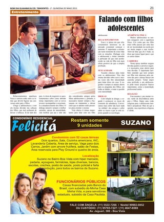 21BOM DIA GUAIANAS & CID. TIRADENTES - 2a
. QUINZENA DE MAIO 2015
Entretenimento
Relacionamentos, aparência
física e carreira estão entre os te-
mas que devem figurar nas con-
versas entre pais e filhos.
Chega a adolescência e com
ela muitas dúvidas nas cabeças
dos filhos, que mal acabaram de
deixar a infância. Já do lado dos
Falando com filhos
adolescentes
pais, é a hora de surgirem os ques-
tionamentos sobre como abordar
temas importantes com os novos
jovens e acompanhar o crescimen-
to e amadurecimento dos filhos. O
diálogo natural é sempre o melhor
caminho, apesar da naturalidade,
vale lembrar que pai e mãe não
são considerados amigos pelos
filhos adolescentes e, portanto, é
necessário manter sempre a hie-
rarquia no tratamento e deixar
claro que os adultos estão presen-
tes para orientar e ensinar.
Veja abaixo 6 temas impor-
tantes para falar com seu filho
adolescente:
Relacionamentos
Essa é a época em que rela-
cionamentos amorosos ou de
amizade costumam começar e
terminar. É importante a orienta-
ção neste momento de como lidar
com as emoções. Dialogar com
o adolescente e tentar entender
e participar do que está aconte-
cendo na vida do filho terá mais
efeito positivo do que a simples
proibição.
Sexualidade
Assunto clássico para tratar
com os adolescentes. Eles têm
muitas dúvidas sobre sexo e mui-
tas vezes não têm naturalidade
para tratar disso em casa. A su-
gestão é sempre se manter aberto
para as perguntas dos filhos, em
todas as idades, e tratar a questão
com naturalidade.
Drogas
Com relação às drogas, o se-
gredo é esclarecer os riscos do
consumo da substância. Conver-
samos mais sobre não fazer nada
‘no embalo’ dos amigos e sobre
saber os riscos a que se está ex-
posto quando se usa drogas.
Aparência física
Muitos adolescentes se sen-
tem inseguros com a aparência
física. Cris conta que seu filho
mais velho passou por uma fase
de ser incomodado na escola por
ser muito magro e usar óculos.
Além de falar que ele é lindo, eu
disse que nunca liguei para o que
os outros falam.
Carreira
Nesta época também surgem
dúvidas quanto a carreira a seguir,
e é necessário estar aberto para
tirar dúvidas. É importante tam-
bém entender que nem sempre
um filho tem interesse pela car-
reira dos pais e deseja buscar um
caminho próprio. Tentar impor
uma profissão a um adolescen-
te pode trazer prejuízos futuros
importantes, como a insatisfação
profissional tardia.
Religião
Este assunto é, por muitas ve-
zes, razão de discordância entre
pais e filhos. Impor uma visão
religiosa para o adolescente tam-
bém é prejudicial. Mais do que a
opinião, sua experiência religiosa
é válida.
 