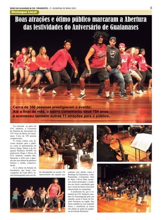 3BOM DIA GUAIANAS & CID. TIRADENTES - 2a
. QUINZENA DE MAIO 2015
Destaque Local
Foi realizada no palco do
CEU Jambeiro, a Cerimônia
de Abertura do Aniversário de
154º Anos do Bairro de Guaia-
nases. Cerca de 350 pessoas
compareceram.
O evento contou com di-
versas atrações para o públi-
co, como as apresentações do
Glover Dança Aberta e da Or-
questra Sinfónica AFAPH. Os
professores Diego e Flávia, do
CEU Jambeiro, também abri-
lhantaram a noite com a apari-
ção dos seus alunos de ginástica
artística e zumba, respectiva-
mente.
Já os atletas da Seleção de
Guaianases, que foram vice-
-campeões da Copa SP14, fo-
ram homenageados pelo seu óti-
Boas atrações e ótimo público marcaram a Abertura
das festividades do Aniversário de Guaianases
Cerca de 350 pessoas prestigiaram o evento;
Até o final do mês, o bairro comemorou seus 154 anos
e aconteceu também outras 11 atrações para o público.
mo desempenho no torneio. Os
representantes das equipes que
cederam seus atletas, como o
Botafogo de Guaianases, Codó,
Paulistinha, Continental, Oito
de Maio e River Plate recebe-
ram foram premiados e exalta-
dos por terem contribuído para
que o nome do bairro fosse bem
representado na competição.
A professora Ita, que é vo-
luntária do CEU Jambeiro, tam-
bém foi homenageada pelo seu
trabalho social à frente do Fu-
tebol Feminino na região. Seu
ótimo trabalho já vem rendendo
frutos, e atualmente já temos
três atletas no grupo de jogado-
ras da Seleção Brasileira.
 