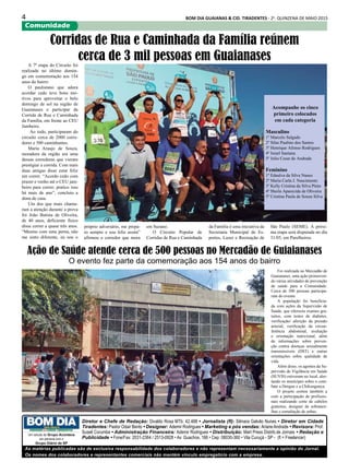 4 BOM DIA GUAIANAS & CID. TIRADENTES - 2a
. QUINZENA DE MAIO 2015
Comunidade
As matérias publicadas são de exclusiva responsabilidade dos colaboradores e não representam necessariamente a opinião do Jornal.
Os nomes dos colaboradores e representantes comerciais não mantém vínculo empregatício com a empresa.
Diretor e Chefe de Redação: Divaldo Rosa MTb: 42.488 • Jornalista (fl): Silmara Galvão Nunes • Diretor em Cidade
Tiradentes: Pastor Odair Bento • Designer: Ademir Rodrigues • Marketing e pós vendas: ArianeAndrade • Revisora: Prof.
Suseli Corumba • Administração Financeira: Ademir Rodrigues • Distribuição: Mart Press Distrib.de Jornais • Redação e
Publicidade • Fone/Fax: 2031-2364 / 2513-0928 • Av. Guachos, 166 • Cep: 08030-360 • Vila Curuçá - SP - (fl = Freelancer)
Um veículo do Grupo Acontece
em parceria com o
Grupo Diário de SP
Foi realizada no Mercadão de
Guaianases, uma ação promoven-
do várias atividades de prevenção
de saúde para a Comunidade.
Cerca de 500 pessoas participa-
ram do evento.
A população foi beneficia-
da com ações da Supervisão de
Saúde, que ofereceu exames gra-
tuitos, com testes de diabetes,
verificação/ aferição da pressão
arterial, verificação da circun-
ferência abdominal, avaliação
e orientação nutricional, além
de informações sobre preven-
ção contra doenças sexualmente
transmissíveis (DST) e outras
orientações sobre qualidade de
vida.
Além disso, os agentes da Su-
pervisão de Vigilância em Saúde
(SUVIS) estiveram no local, aler-
tando os munícipes sobre o com-
bate a Dengue e a Chikungunya.
O projeto contou também a
com a participação de profissio-
nais realizando corte de cabelos
gratuitos, designer de sobrance-
lhas e esmaltação de unhas.
A 7ª etapa do Circuito foi
realizada no último domin-
go em comemoração aos 154
anos do bairro
O paulistano que adora
acordar cedo teve bons mo-
tivos para aproveitar o belo
domingo de sol na região de
Guaianases e participar da
Corrida de Rua e Caminhada
da Família, em frente ao CEU
Jambeiro.
Ao todo, participaram do
circuito cerca de 2000 corre-
dores e 500 caminhantes.
Maria Araujo de Souza,
moradora da região era uma
dessas corredoras que vieram
prestigiar a corrida. Com mais
duas amigas disse estar feliz
em correr. “Acordo cedo com
prazer e venho até o CEU jam-
beiro para correr, pratico isso
há mais de ano”, concluiu a
dona de casa.
Um dos que mais chama-
ram a atenção durante a prova
foi João Batista de Oliveira,
de 40 anos, deficiente físico
disse correr a quase três anos.
“Mesmo com uma perna, não
me sinto diferente, eu sou o
Corridas de Rua e Caminhada da Família reúnem
cerca de 3 mil pessoas em Guaianases
Acompanhe os cinco
primeiro colocados
em cada categoria
Masculino
1º Marcelo Salgado
2º Silas Paulino dos Santos
3º Henrique Afonso Rodrigues
4º Israel Santana
5º Julio Cesar de Andrade
Feminino
1º Ednalva da Silva Nunes
2º Maria Carla J. Nascimento
3º Kelly Cristina da Silva Pinto
4º Sheila Aparecida de Oliveira
5º Cristina Paula de Souza Silva
próprio adversário, me prepa-
ro sempre e sou feliz assim”
afirmou o corredor que mora
em Suzano.
O Circuito Popular de
Corridas de Rua e Caminhada
da Família é uma iniciativa da
Secretaria Municipal de Es-
portes, Lazer e Recreação de
São Paulo (SEME). A próxi-
ma etapa será disputada no dia
31/05, em Parelheiros.
Ação de Saúde atende cerca de 500 pessoas no Mercadão de Guiaianases
O evento fez parte da comemoração aos 154 anos do bairro
 
