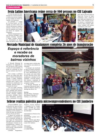 5BOM DIA GUAIANAS & CID. TIRADENTES - 2a
. QUINZENA DE MAIO 2015
Comunidade
O evento fez parte da come-
moração aos 154 anos do bairro,
e contou com diversos imigran-
tes que residem nos bairros do
Lajeado e de Guaianases
Foi realizado, a 1ª edição
de “La Feria Latina”, no CEU
Lajeado. O evento contou com
cerca de 800 pessoas e ajudou a
estreitar o vínculo com as colô-
nias de imigrantes que residem
nos bairros do Lajeado e de
Guaianases.
Durante a programação tive-
mos diversas atividades, como
torneios feminino, masculino
e infantil, comidas, artesana-
tos, apresentações de danças
típicas da Bolívia, Peru e Para-
O Mercado Municipal de
Guaianases foi inaugurado no
dia 5 de maio de 1989 e recebeu
o nome de Leonor Quadros. O
prédio foi construído no local
em que acontecia uma feira li-
vre.
Com o tempo, a prefeitura
utilizou este espaço para abas-
tecer os bairros de Guaianases,
Lajeado e Cidade Tiradentes.
Até hoje, o mercado é ponto de
referência para o bairro e pela
excelência no atendimento e na
variedade oferecida pelos co-
merciantes dos boxes.
Com um amplo estaciona-
mento, o mercado conta com 44
boxes, medindo 25m2, distribu-
ídos entre quitandas, açougues,
avícolas, peixarias, empórios,
mercearias, utilidades domés-
ticas, floriculturas, rotisseries,
bares e lanchonetes. Há ainda,
O Sistema SEBRAE - Servi-
ço Brasileiro de Apoio às Micro
e Pequenas Empresas realizou
uma palestra para Microempre-
endedores no CEU Jambeiro. O
evento fez parte da comemora-
ção aos 154 anos do bairro.
O objetivo do encontro foi
sensibilizar os participantes so-
bre os benefícios advindos da
nova figura do Empreendedor
Individual como mecanismo de
formalização e fomento ao em-
preendedorismo, inclusive em
relação a produtos e serviços
desenvolvidos especificamente
para esse público.
Conteúdo Programático:
Sebrae realiza palestra para microempreendedores no CEU Jambeiro
Histórico, conceito, benefícios
e obrigações da Lei Comple-
mentar 128/2008 que regula-
menta a figura do Empreende-
dor Individual.
Apresentação do Portal do Em-
preendedor.
Oportunidades geradas com a
formalização.
Serviço: Palestra para Micro-
empreendedores do SEBRAE
Local: CEU Jambeiro
Informações
(11) 2074-6601
(11) 08005700800
Festa Latino Americana reúne cerca de 800 pessoas no CEU Lajeado
guai, além de diversas ações da
Supervisão Técnica de Saúde
Guaianases, como a oferta de
teste rápido para diagnóstico de
Sífilis e HIV, aferição de pres-
são arterial, e orientações pre-
ventivas sobre a dengue, tuber-
culose, cuidados com animais
sinantrópicos, entre outros.
Mercado Municipal de Guaianases completa 26 anos de inauguração
Espaço é referência
e recebe os
moradores de
bairros vizinhos
um espaço para os artistas plás-
ticos exibirem seus talentos aos
munícipes.
O mercado está localizado
ao lado da Estação Guaianases
da CPTM (Companhia Paulista
de Trens Metropolitanos) que
faz conexão com outras linhas
de trem. Pelo fácil acesso, bom
atendimento e produtos de boa
qualidade, o mercado abastece
não somente a população de
Guaianases, mas conquista mui-
tos bairros vizinhos.
O Mercado Municipal de
Guaianases funciona de terça a
sábado das 08h30 às 19h30 e no
domingo das 08h às 13h.
Serviço:
Mercado Munic. Guaianases
Rua Belmiro Valverde, 13
Telefone: (11) 2557-8213
 