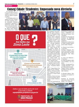 7BOM DIA GUAIANAS & CID. TIRADENTES - 2a
. QUINZENA DE MAIO 2015
Eventos
Na terça-feira (26 ) o
Conseg da Cidade Tiradentes
celebrou o possa da nova di-
retoria do órgão de seguran-
ça publica.
A solenidade acontece no
auditório da ETEC Estadual
da Cidade Tiradentes, diver-
sas autoridades, lideranças
comunitárias, empresários e
profissionais liberais dentre
outros, estiveram presentes.
A mesa foi composta por:
Dr. Mestre Júnior (Delega-
do de Polícia Civil - Titular
Conseg Cidade Tiradentes: Empossada nova diretoria
da 8ª Delegacia Seccional /
DECAP), quem conduziu a
Posse do Presidente Eleito
para Gestão 2015 – 17, Dr.
Maurício Dolivo (Delegado
de Polícia Civil - Titular do
54º Distrito de Polícia Civil
- Delegacia local), 1º Sar-
gento PM-3ª CIA/28ºBPM-
-M - CPA-M9 (Represen-
tando o CMTE da 3ª Cia.
Capitão Fábio), Coronel
PM - Admir Gervásio Mo-
reira (Diretor Adjunto da
ASPOMIL- Associação dos
Policiais Militares), Inspetor
Cmte Adjunto da IR-Inspe-
toria Regional GCM Cidade
Tiradentes - Rafael P. dos
Santos,Dr. Isaias G. Guima-
rães - Diretor ACSP - As-
sociação Comercial de São
Paulo / Distrital Centro.
Na ocasião, foram eleitos
os seguintes nomes da dire-
toria: Sr. Odair B. do Nasci-
mento - Presidente (Reelei-
ção).
Pr da 1ª Igreja Batista Fila-
délphia em Cid. Tiradentes.
Maestro e Professor de Mú-
sica - Pianista do Coral In-
fantil da E.E. Camilo Castelo
Branco.
Jornalista e Diretor do Grupo
Acontece de Jornais e Revis-
ta para a Cidade Tiradentes e
Região.
Diretor de Comunicação dos
Fotos:AnainaEliasGróss
Profissionais Evangélicos do
Direito - UPROED.Sr. Gal-
dino Oliveira Texeira - Vice-
-Presidente.
Presidente da Associação do
Portadores de Mobilidade
Reduzida - COLIBRI (Cid.
Tiradentes).
Membro do Conselho Gestor
do HMCT-Hospital Munici-
pal de Cidade Tiradentes.
Sr. Marcelo Luiz da Silva -
1º Secretário.
Psicólogo - Pedagogo - Pro-
fessor Universitário e Orien-
tador Educacional da ETEC
ESTADUAL CID. TIRA-
DENTES.
Sr. Isaias Lino Madureira -
2º Secretário.
Pr Titular da IGREJA CRIS-
TO É VITÓRIA - Cid. Tira-
dentes.
Teólogo - Formado pela Uni-
versidade Metodista / Cam-
pus S.Bernardo do Campo.
Capelão Auxiliar Voluntário
dos PMs de Cristo para a Ci-
dade Tiradentes.
Sr. Ricardo D. Bastos - Dire-
tor Social e de Assuntos Co-
munitários.
Presidente da Associação
Educacional Brasil Para O
Mundo - Cid. Tiradentes.
O QUEfoi feito na
Zona Leste
Saiba o que foi feito perto de você
e em toda a cidade:
oquefoifeito.prefeitura.sp.gov.br
141 km de faixas de ônibus
58 km de ciclovias
Terminal de ônibus de Itaquera
37 praças com internet grátis
14.600 novos pontos de iluminação
Teatro Flávio Império
3 Hospitais Dia
1 Unidade Básica de Saúde (UBS)
106 novos leitos hospitalares
e 128 leitos ativados
19 creches
7 escolas
13 Universidades nos CEUs
 