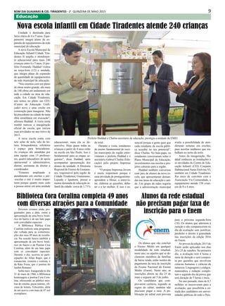 9BOM DIA GUAIANAS & CID. TIRADENTES - 2a
. QUINZENA DE MAIO 2015
Educação
Diversos eventos estão pro-
gramados para a data, como a
apresentação de uma breve histó-
rico do bairro e de um bate papo
com convidados especiais
A Biblioteca Pública Cora
Coralina realizou uma programa-
ção voltada para as comemora-
ções dos seus 49 anos de existên-
cia. Na ocasião houve também a
apresentação de um breve histó-
rico do bairro e da Poetisa Cora
Coralina, além de um bate papo
com os convidados especiais.
Durante o dia, ocorreu as parti-
cipações do Allan Regis, que é
romancista, cronista e contista, e
da Rata Fiuza, que é poetisa do
Jardim Romano.
Saiba mais: Inaugurada no dia
21 de maio de 1966, a Biblioteca
homenageia a poetisa Cora Cora-
lina, oferecendo ao público mos-
tras de cinema, peças teatrais, ofi-
cinas de leitura, Telecentro, além
de um acervo com mais de 47 mil
exemplares.
Os alunos que vão concluir
o Ensino Médio em qualquer
modalidade da rede estadual,
neste ano, ou aqueles que se de-
clararem membros de famílias
de baixa renda, estão isentos do
pagamento da taxa de inscrição
do Exame Nacional do Ensino
Médio (Enem). Neste ano, as
inscrições abrem no dia 25 de
maio e seguem até 5 de junho.
Os candidatos que com-
provarem carência, segundo as
regras do edital, também não
precisam pagar a taxa. A pu-
blicação do edital está prevista
Unidade é destinada para
faixa etária de 4 e 5 anos. Equi-
pamento integra plano de ex-
pansão de equipamentos da rede
municipal de educação
A nova Escola Municipal de
Educação Infantil Cidade Tira-
dentes II amplia o atendimen-
to educacional para mais 240
crianças entre 4 e 5 anos. O pre-
feito Fernando Haddad visitou
na terça-feira (12) a unidade,
que integra plano de expansão
da quantidade de equipamentos
da rede municipal de educação.
“Nós estamos com um plano
de obras muito grande, são mais
de 140 obras em andamento em
toda a cidade na área de edu-
cação. Em Cidade Tiradentes,
nós temos no plano um CEU
(Centro de Educação Unifi-
cado) novo e uma creche em
construção para inaugurar. Não
há precedente na cidade de tanta
obra simultânea em execução”,
afirmou Haddad. A visita nesta
manhã marcou a inauguração
oficial da escola, que iniciou
suas atividades no ano letivo de
2015.
A nova escola conta com
sete salas de aula, sala de lei-
tura, brinquedoteca, refeitório
e espaço para brincadeiras.
As crianças são atendidas por
uma equipe com 15 professo-
res, quatro educadores de apoio
operacional e administrativo,
diretor, assistente de diretor e
coordenador.
“Estamos ampliando o
atendimento em creches e pré-
-escolas e isto é muito impor-
tante porque quanto mais cedo
a pessoa entrar em uma unidade
Alunos da rede estadual
não precisam pagar taxa de
inscrição para o Enem
para a próxima segunda-feira
(18). Os alunos que aderirem à
isenção e não comparecerem no
dia da avaliação sem justificar,
perderão o direito à gratuidade
nas inscrições da edição 2016
do Enem.
As provas da edição 2015 do
Enem serão aplicadas nos dias
24 e 25 de outubro. No primeiro
dia, a avaliação terá 4 horas e
meia de duração e será compos-
ta por questões que envolvem
ciências humanas e ciências da
natureza. Linguagens e códigos,
matemática e redação comple-
tam o segundo dia da prova, que
terá duração de 5 horas e meia.
No ano passado, mais de 8,7
milhões se inscreveram para a
avaliação, que possibilita a en-
trada dos candidatos em univer-
sidades públicas de todo o País.
Biblioteca Cora Coralina completa 49 anos
com diversas atrações para a Comunidade
Nova escola infantil em Cidade Tiradentes atende 240 crianças
educacional, mais ela se de-
senvolve. Hoje quase todas as
crianças a partir de 4 anos estão
na escola em São Paulo. Isso é
fundamental para as etapas se-
guintes”, disse Haddad, após
acompanhar apresentação dos
alunos da unidade. A Diretoria
Regional de Ensino de Guaiana-
ses, responsável pela região de
Cidade Tiradentes, Guaianases,
Lajeado e Iguatemi, possui a
menor demanda de educação in-
fantil da cidade: cerca de 1,71%
do total.
Durante a visita, estudantes
de ensino fundamental de esco-
las municipais da região entre-
vistaram o prefeito Haddad e o
secretário Gabriel Chalita (Edu-
cação) pelo projeto Imprensa
Jovem.
“O projeto Imprensa Jovem
é muito importante porque é
uma atividade de protagonismo:
aprendem a filmar, a entrevis-
tar, elaborar as questões, deba-
ter e a ler melhor. E isso é es-
sencial porque a gente quer que
cada estudante da escola públi-
ca acredite no seu potencial”,
disse Chalita. No bate-papo, os
estudantes conversaram sobre o
Plano Municipal de Educação,
investimentos nas escolas e pro-
jetos culturais para a região.
Haddad também conversou
com pais de alunos da nova es-
cola, que apresentaram deman-
das nas áreas de educação e saú-
de. Um grupo de mães sugeriu
que a administração municipal
avalie a possibilidade de aten-
dimento noturno em creches,
para auxiliar mulheres que tra-
balham no turno da noite.
Antes da inauguração, Ha-
ddad conheceu as instalações e
as atividades do Centro de Edu-
cação Infantil (CEI) Conjunto
Habitacional Santa Etelvina VI,
também em Cidade Tiradentes.
Por meio de convênio com a
Associação Via Comunidade, o
equipamento atende 158 crian-
ças de 0 a 4 anos.
Prefeito Haddad e Chalita-secretario de educação, prestigia a unidade da EMEI
 