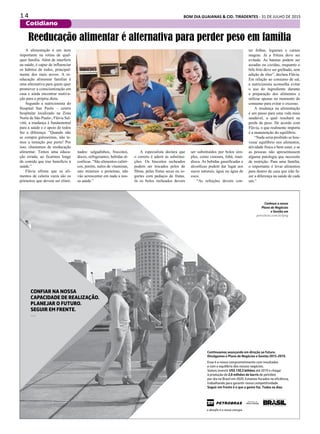 1 4 BOM DIA GUAIANAS & CID. TIRADENTES - 31 DE JULHO DE 2015
Cotidiano
A alimentação é um item
importante na rotina de qual-
quer família. Além de interferir
na saúde, é capaz de influenciar
os hábitos de todos, principal-
mente dos mais novos. A re-
educação alimentar familiar é
uma alternativa para quem quer
promover a conscientização em
casa e ainda encontrar motiva-
ção para a própria dieta.
Segundo a nutricionista do
Hospital San Paolo – centro
hospitalar localizado na Zona
Norte de São Paulo-, Flávia Sal-
vitti, a mudança é fundamental
para a saúde e o apoio de todos
faz a diferença. ”Quando não
se compra guloseimas, não te-
mos a tentação por perto! Por
isso, chamamos de reeducação
alimentar. Temos uma educa-
ção errada, ao ficarmos longe
da comida que traz benefício à
saúde.”
Flávia afirma que os ali-
mentos de caloria vazia são os
primeiros que devem ser elimi-
Conheça o nosso
Plano de Negócios
e Gestão em
petrobras.com.br/png
Continuamos avançando em direção ao futuro.
Divulgamos o Plano de Negócios e Gestão 2015-2019.
Esse é o nosso comprometimento com resultados
e com o equilíbrio dos nossos negócios.
Vamos investir US$ 130,3 bilhões até 2019 e chegar
à produção de 2,8 milhões de barris de petróleo
por dia no Brasil em 2020. Estamos focados na eﬁciência,
trabalhando para garantir nossa competitividade.
Seguir em frente é o que a gente faz. Todos os dias.
CONFIAR NA NOSSA
CAPACIDADE DE REALIZAÇÃO.
PLANEJAR O FUTURO.
SEGUIR EM FRENTE.
—
Reeducação alimentar é alternativa para perder peso em família
nados: salgadinhos, biscoitos,
doces, refrigerantes, bebidas al-
coólicas. “São alimentos calóri-
cos, porém, nulos de vitaminas,
sais minerais e proteínas, não
vão acrescentar em nada a nos-
sa saúde.”
ter folhas, legumes e carnes
magras. Já a fritura deve ser
evitada. As batatas podem ser
assadas ou cozidas, enquanto o
bife frito deve ser grelhado, sem
adição de óleo”, declara Flávia.
Em relação ao consumo de sal,
a nutricionista aconselha evitar
o uso do ingrediente durante
a preparação dos alimentos e
utilizar apenas no momento do
consumo para evitar o excesso.
A mudança na alimentação
é um passo para uma vida mais
saudável, a qual resultará na
perda de peso. De acordo com
Flávia, o que realmente importa
é a manutenção do equilíbrio.
“Nada seria proibido se hou-
vesse equilíbrio nos alimentos,
atividade física e bem estar, e se
as pessoas não apresentassem
alguma patologia que necessite
de restrição. Para uma família,
o importante é levar alimentos
para dentro de casa que irão fa-
zer a diferença na saúde de cada
um.”
A especialista declara que
o correto é aderir às substitui-
ções. Os biscoitos recheados
podem ser trocados pelos de
fibras, pelas frutas secas ou io-
gurtes com pedaços de frutas.
Já os bolos recheados devem
ser substituídos por bolos sim-
ples, como cenoura, fubá, man-
dioca. As bebidas gaseificadas e
alcoólicas podem dar lugar aos
sucos naturais, água ou água de
coco.
“As refeições devem con-
 