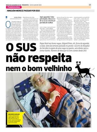 15BOM DIA GUAIANAS & CID. TIRADENTES - 31 DE JULHO DE 2015
Feminissima
DIÁRIO DE S. PAULO - SEGUNDA-FEIRA / 27 DE JULHO DE 20152
dia a dia
NINGUÉM MERECE PASSAR POR ISSO
O SUS
não respeita
nem o bom velhinho
Papai Noel nas horas vagas, Edgard Pinto, 60, ficou de segunda
a sexta-feira da semana passada no pronto-socorro do Hospital
do Servidor à espera de uma vaga no quarto, sem direito nem a
tomar banho. Número de leitos por lá vem caindo desde 2011
Lucilene Oliveira
lucilene.oliveira@diariosp.com.br
O
“Hospital Amigo do
Idoso” não tem sido
camaradanemmes-
mocomoPapaiNoel.
Ofuncionáriopúbli-
coEdgardPinto,de60anos,que
incorpora o bom velhinho em
dezembro, ficou internado de
segundaasexta-feiradasema-
na passada no pronto-socorro
doHospitaldoServidorPúblico
Estadual,emIndianópolis,Zo-
naSul,semtomarbanhoetro-
car as peças de roupa em ne-
nhumdessescincodias.
Situação semelhante foi
submetida a aposentada San-
taBandeiraMoraes,84,eEde-
varde Rodrigues, 62, na últi-
ma sexta-feira. Os três e mais
dezenasdepacientesdaalade
urgência e emergência do
hospital, que recebeu no ano
passado o selo de referência
assistencial aos idosos, só te-
riamdireitoabanhoeacomo-
dações adequadas quando
um leito no setor de interna-
çõesfossedisponibilizado.
“Jáfiqueiinternadoaquiou-
tras vezes, mas nunca passei
tanto tempo esperando por
umavaga”,contouEdgard.
Não é só impressão do Papai
Noel.DadosobtidospeloDIÁ-
RIO, por meio da Lei de Aces-
so à Informação, provam que
conseguir uma vaga de inter-
nação no hospital está cada
vez mais difícil. A unidade
opera hoje com 183 leitos a
menos do que há cinco anos
(leiamaisnapágina3).
A situação flagrada pela re-
portagem na sexta-feira era
aindamaiscaótica.Nãobastas-
seaesperadeumasemanapor
umquartoparaque,enfim,ti-
vesseàsuadisposiçãoumchu-
veiro,nãohaviatoalhasdeba-
nhoechinelossuficientesato-
dos.Depoisdeconseguirolei-
to,porvoltadas17h,Edgardte-
vedesesecarcomumlençol e
tomarbanhodescalço.
Para Santa Bandeira, a des-
culpadadaparajustificarafalta
de vaga foi a de os elevadores
estarem parados na manhã de
sexta-feira. “Como não con-
sigoandar,nãoteriacomosu-
birpelasescadas”,disse.
Nametadedatarde,ofilhoda
idosa,oautônomoMárcioPau-
lo,questionouaequipedeen-
fermagem sobre o horário que
sua mãe iria subir para o pri-
meiroandar,poisoselevadores
haviam sido consertados. A
resposta dada pelo atendente,
noentanto,foioutra:“Eleesta-
va com a relação das pessoas
com leitos disponibilizados,
masonomedelanãoconstava
nalista”,contouMárcio.
FotosdeAlmeidaRocha/DiárioSP
Apósaguardar5dias
pelobanho,idosoteve
desesecarcomlençol
porfaltadetoalhas
SEMESPÍRITONATALINO
O papai-noel das horas
vagas, Edgard, 60, ficou
internado cinco dias no
pronto-socorro do Hospital
do Servidor Estadual sem
poder tomar banho
 