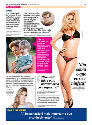 19BOM DIA GUAIANAS & CID. TIRADENTES - 31 DE JULHO DE 2015
TV em Ação
VOZES
“Tento esconder isso por timidez, mas
sempre me envolvo com as histórias. Se
elas caminham para a injustiça, é um
envolvimento que vira indignação”
_Caco Barcellos, jornalista responsável pelo
"Profissão Repórter"
“Quero jogar as Olimpíadas e a Copa América.
Sou meio fominha. Estou deixando avisado
(ao Barcelona) que eu quero jogar as duas”
_Neymar, sobre os planos para 2016
“Um jogador pode
dar um passe de letra
[calcanhar] no jogo,
mas essa jogada é
válida na área rival.
Não tem sentido no
meio ou na defesa.
Na Europa não se
permite”
_Juan Carlos Osório, técnico do
São Paulo, falando que o jogador
brasileiro é muito emocional, mas
sem controle
“Momento
não é para
aproximação
com o governo”
_Fernando Henrique Cardoso, ex-presidente e
um dos nomes fortes do PSDB, que teria sido
procurado por petistas
“A imaginação é mais importante que o conhecimento” _Albert Einstein
PARA SEMPRE
“Com a
felicidade de
quem em
breve ganhará
mais um
netinho, envio
um abraço
carinhoso aos
brasileiros e
brasileiras que,
como eu, têm a
satisfação de
ser avô e avó”
_Dilma, em uma postagem
ontem no Facebook
“Em 2007, quando saí do ‘BBB’, fiz minha
primeira presença vip em um show numa cidade
grande, intermediado por uma grande amiga e
conceituada promoter do meio artístico. Ela me
perguntou: ‘O governador disse que quer jantar
com você'. Nesse dia eu fiquei sabendo o que era
ficha rosa”
_Fani Pacheco, ex-
BBB, garantindo que
não se enquandra no
perfil de garota de
programa de luxo
“Sou contra o tráfico,
contra você comprar
com essa galera aí
na rua, até pela
qualidade, a
qualidade é horrível.
Os meus amigos
plantam uma maconha
de nível altíssimo. Mas tenho cada
vez menos amigos que plantam”
_Gregório Duvivier, ator, se posicionando a favor da maconha
_Luciana Vendramini,
que foi ninfeta há alguns anos
“Não
sabia
o que
era ser
ninfeta”
Fotosdedivulgação
“A imaginação é mais importante que
o conhecimento” Albert Einstein
PARA SEMPRE
 