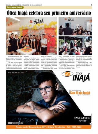 3BOM DIA GUAIANAS & CID. TIRADENTES - 31 DE JULHO DE 2015
Destaque Local
A ótica Inajá realizou uma
grande festa para celebrar o ani-
versário de 01 ano do empreen-
dimento.
Com show ao vivo e muita
animação, o evento foi aberto
ao público e todos os convida-
dos puderam participar das ati-
vidades sociais proporcionadas
Ótica Inajá celebra seu primeiro aniversário
pela ótica.
Entre as atividades, tive-
ram corte de cabelo, pintura
de unhas, limpeza de pele, ma-
quiagens e muita diversão para
toda a garotada, sem contar os
130 kits promocionais, vales-
-compra em supermercados e
muitos outros prêmios sortea-
dos no dia da atração.
Para a gerente da ótica Pa-
trícia de Carvalho Cavalcante,
a festa foi uma homenagem ofe-
recida aos moradores da região
como uma forma de agradecer
toda a credibilidade depositada
aos profissionais da área.
“Estamos aqui para somar
com a comunidade. É muito
gratificante ver o bairro crescer
e juntos vermos o progresso e
a evolução que a Cidade Tira-
dentes vem conquistando a cada
dia”, diz a gerente.
Na ocasião, todos puderam
participar de brincadeiras, sho-
ws ao vivo com palhaços, cama
elástica,distribuição de brinque-
dos, algodão doce e outras gu-
loseimas que foram distribuídos
ao público presente.
A festa contou com a pre-
sença de todos da região e teve
o apoio do instituto de beleza La
Femme.
 