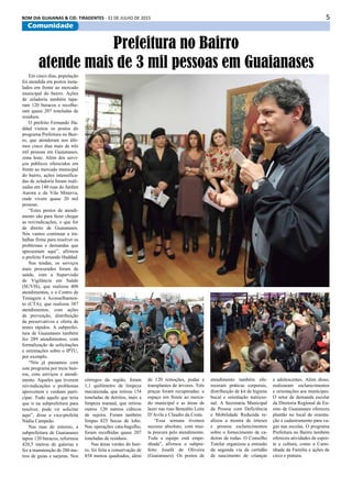 5BOM DIA GUAIANAS & CID. TIRADENTES - 31 DE JULHO DE 2015
Comunidade
Em cinco dias, população
foi atendida em postos insta-
lados em frente ao mercado
municipal do bairro. Ações
de zeladoria também tapa-
ram 120 buracos e recolhe-
ram quase 207 toneladas de
resíduos.
O prefeito Fernando Ha-
ddad visitou os postos do
programa Prefeitura no Bair-
ro, que atenderam nos últi-
mos cinco dias mais de três
mil pessoas em Guaianases,
zona leste. Além dos servi-
ços públicos oferecidos em
frente ao mercado municipal
do bairro, ações intensifica-
das de zeladoria foram reali-
zadas em 140 ruas do Jardim
Aurora e da Vila Minerva,
onde vivem quase 20 mil
pessoas.
“Estes postos de atendi-
mento são para fazer chegar
as reivindicações, o que for
de direito de Guaianases.
Nós vamos continuar a tra-
balhar firme para resolver os
problemas e demandas que
apresentam aqui”, afirmou
o prefeito Fernando Haddad.
Nas tendas, os serviços
mais procurados foram de
saúde, com a Supervisão
de Vigilância em Saúde
(SUVIS), que realizou 400
atendimentos, e o Centro de
Testagem e Aconselhamen-
to (CTA), que realizou 387
atendimentos, com ações
de prevenção, distribuição
de preservativos e oferta de
testes rápidos. A subprefei-
tura de Guaianases também
fez 289 atendimentos, com
formalização de solicitações
e orientações sobre o IPTU,
por exemplo.
“Nós já passamos com
este programa por treze bair-
ros, com serviços e atendi-
mento. Aqueles que tiverem
reivindicações e problemas
aproveitem e venham parti-
cipar. Tudo aquilo que teria
que ir na subprefeitura para
resolver, pode vir solicitar
aqui”, disse a vice-prefeita
Nádia Campeão.
Nas ruas do entorno, a
subprefeitura de Guaianases
tapou 120 buracos, reformou
420,5 metros de galerias e
fez a manutenção de 286 me-
tros de guias e sarjetas. Nos
Prefeitura no Bairro
atende mais de 3 mil pessoas em Guaianases
córregos da região, foram
1,1 quilômetro de limpeza
mecanizada, que retirou 154
toneladas de detritos, mais a
limpeza manual, que retirou
outros 120 metros cúbicos
de sujeira. Foram também
limpas 825 bocas de lobo.
Nas operações cata-bagulho,
foram recolhidas quase 207
toneladas de resíduos.
Nas áreas verdes do bair-
ro, foi feita a conservação de
858 metros quadrados, além
de 120 remoções, podas e
transplantes de árvores. Três
praças foram recuperadas: o
espaço em frente ao merca-
do municipal e as áreas de
lazer nas ruas Benedito Leite
D’Avila e Claudio da Costa.
“Essa semana tivemos
sucesso absoluto, com mui-
ta procura pelo atendimento.
Toda a equipe está empe-
nhada”, afirmou o subpre-
feito Josafá de Oliveira
(Guaianases). Os postos de
atendimento também ofe-
receram práticas corporais,
distribuição de kit de higiene
bucal e orientação nutricio-
nal. A Secretaria Municipal
da Pessoa com Deficiência
e Mobilidade Reduzida re-
alizou a mostra de órteses
e prestou esclarecimentos
sobre o fornecimento de ca-
deiras de rodas. O Conselho
Tutelar organizou a emissão
da segunda via da certidão
de nascimento de crianças
e adolescentes. Além disso,
realizaram esclarecimentos
e orientações aos munícipes.
O setor de demanda escolar
da Diretoria Regional de En-
sino de Guaianases ofereceu
plantão no local de orienta-
ção e cadastramento para va-
gas nas escolas. O programa
Prefeitura no Bairro também
ofereceu atividades de espor-
te e cultura, como a Cami-
nhada da Família e ações de
circo e pintura.
 
