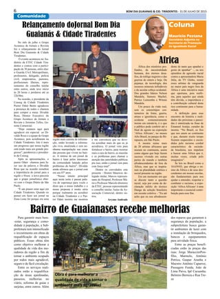 6 BOM DIA GUAIANAS & CID. TIRADENTES - 31 DE JULHO DE 2015
Comunidade
No mês de julho o Grupo
Acontece de Jornais e Revista
fez o relançamento do Jornal
Bom Dia Guaianás & Cidade
Tiradentes.
O evento aconteceu no Au-
ditório da ETEC Cidade Tira-
dentes e contou com a partici-
pação de 30 pessoas, entre elas:
a Guarda Civil Metropolitano,
professores, delegado, polícia
civil, empresários, pastores,
profissionais liberais, repre-
sentantes do conselho tutelar
entre outros, onde teve início
às 20 horas e perdurou até as
22h30m.
Na ocasião, o presidente da
Conseg de Cidade Tiradentes
Pastor Odair Bento agradeceu
a presença de todos e chamou
para compor a mesa: Divaldo
Rosa, Diretor Executivo do
Grupo Acontece de Jornais e
Revista e Jeremias Telles, Ge-
rente Comercial.
“Hoje estamos aqui para
agradecer em especial ao Di-
valdo Rosa e a equipe do Grupo
Acontece, pois acreditaram na
Cidade Tiradentes. Isto é mais
um progresso que nossa região
está tendo mais um grande pro-
gresso”, parabeniza o presiden-
te da Conseg.
Após as apresentações, o
pastor Odair chamou para fa-
zer uso da palavra o Divaldo
Rosa que na ocasião ressaltou
a importância do jornal para a
região e frisou a nova parceria
que o grupo jornalístico obte-
ve com o Grupo Diário de São
Paulo.
“É um prazer estar aqui em
Cidade Tiradentes. Quando eu
pensei em fazer um jornal na
Zona Leste foi porque era uma
Para garantir mais bem-
-estar, segurança e como-
didade à população, a Sub-
prefeitura tem intensificado
o investimento em obras de
requalificação de espaços
públicos. Essas obras têm
como objetivo melhorar a
qualidade de vida dos mo-
radores da região a fim de
tornar o ambiente ocupado
por todos mais agradável,
seguro e de fácil circulação.
Entre os serviços reali-
zados estão a requalifica-
ção de áreas ajardinadas,
passeios, melhorias no
viário, reforma de guias e
sarjetas, entre outros. Além
África dos mistérios pro-
fundos, da ancestralidade
humana, dos eternos desa-
fios, do tráfego negreiro e das
guerras de ontem e hoje. Da
pujança, da tecnologia, dos
recursos minerais infindáveis
e da secular cobiça ocidental.
Dos grandes líderes Nelson
Mandela, Samora Machel,
Patrice Lumumba e Winnie
Mandela.
Um pouco da visão real,
sem os estereótipos cos-
tumeiros da fome, guerra,
atraso e ignorância, como o
ocidente costumeiramente
insiste em retratá-la, é o que
o público pode conferir até o
final de agosto na exposição
‘Africa Africans’, no museu
Afro Brasil, no parque do Ibi-
rapuera, em São Paulo.
A mostra reúne mais
de 20 artistas africanos que
moram no continente, assim
como alguns que hoje fazem
sucesso vivendo em outras
partes do mundo e também
afrodescendentes de fora da
África, mas que se inspira-
ram na pluralidade estética e
social presente na região.
Em um momento em que
se discute tanto a questão
racial, seja por conta da de-
claração infeliz do técnico
Dunga da seleção brasileira
em recente coletiva – “Eu até
acho que eu sou afrodescen-
Coluna
Mauricio Pestana
Secretário Adjunto na
Secretaria de Promoção
da Igualdade Racial
Africadente de tanto que apanhei e
gosto de apanhar” –, ou nos
episódios de agressão racial
contra a apresentadora Maria
Júlia, da TV Globo, reunir
esses artistas de vanguarda
no maior país negro fora da
África é uma iniciativa mais
que oportuna, pois reafir-
ma, para aqueles que ainda
têm dúvida, a importância e
a contribuição cultural deste
rico continente para a huma-
nidade.
A definição para esse
encontro de história e reali-
dades tão próximas e pareci-
das é sintetizada na frase de
Emanoel Araújo, curador da
mostra: “No Brasil, os fios
que nos unem ao continente
e que, durante muito tempo
ficaram esquecidos e escon-
didos pelo racismo cordial
característico da socieda-
de brasileira, nos impelem
a buscar uma África que é,
muitas vezes, criada pelo
imaginário”.
Se leis no Brasil como a
10.639/03, que obriga o en-
sino da África e de seus des-
cendentes em nossas escolas,
são fundamentais para nos
ajudar a entender, respeitar e
combater o racismo, a expo-
sição ‘Africa Africans’ é uma
importante e essencial contri-
buição para esse fim.
Bairro de Guaianases recebe melhorias
dos reparos que garantem a
segurança da população, a
subprefeitura busca garan-
tir ambientes de lazer com
a instalação de brinquedos,
bancos e equipamentos
para atividade física.
Entre as praças benefi-
ciadas estão às praças das
ruas: Jorge MaracciniPon-
fílio, Marmelo, Antônio
Petrica, Gaspar Aranha e
Maestro Antônio Caparroz,
Passagem Funda, João de
Lima Paiva, Ipê Cacuanha,
Belmiro Berreza e Rua Tre-
ze
Obra é para melhorar a
qualidade de vida e tornar o
ambiente mais agradável
Relançamento doJornal Bom Dia
Guaianás & Cidade Tiradentes
região mais carente de informa-
ção, então levando a informa-
ção viva, atualizada e sem ne-
nhuma manipulação nas casas
das pessoas que vivem no bair-
ro. A síntese de um jornal de
bairro é lutar pelos interesses
da comunidade lutando pelos
problemas do bairro”. Divaldo
ainda afirmou que o jornal está
em seu 07º anos.
“Nosso intuito principal
aqui nesta noite é passar pala-
vra de esperança para vocês e
dizer que o nosso trabalho e a
nossa proposta é muito séria
porque realmente eu acreditei
na Cidade Tiradentes e o Pas-
tor Odair insistiu me mostrou
e me convenceu que eu deve-
ria acreditar mais do que eu já
acreditava. O jornal vem para
fortalecer o bairro, para mostrar
mais a cara do bairro, as mazelas
e os problemas para chamar a
atenção das autoridades públicas
pra isso, então o jornal vem para
com força total”.
Dentre os convidados este
presente : Doutor Maurício de-
legado titular, Marcos represen-
tante do Hospital, Professor Má-
rio e Professor Marcelo diretores
da ETEC, pessoas representando
o conselho tutelar, Isaías da As-
sociação Comercial, dentre ou-
tros.
Aryane Andrade
 