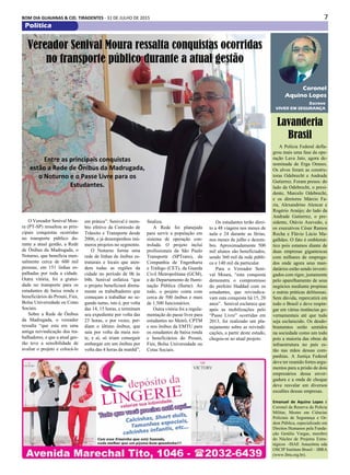 7BOM DIA GUAIANAS & CID. TIRADENTES - 31 DE JULHO DE 2015
Política
A Polícia Federal defla-
grou mais uma fase da ope-
ração Lava Jato, agora de-
nominada de Erga Omnes.
Os alvos foram as constru-
toras Odebrecht e Andrade
Gutierrez. Foram presos: do
lado da Odebrecht, o presi-
dente, Marcelo Odebrecht,
e os diretores Márcio Fa-
ria, Alexandrino Alencar e
Rogério Araújo; do lado da
Andrade Gutierrez, o pre-
sidente, Otávio Azevedo, e
os executivos César Ramos
Rocha e Flávio Lúcio Ma-
galhães. O fato é emblemá-
tico pois estamos diante de
duas empresas gigantescas
com milhares de emprega-
dos onde agora seus man-
datários estão sendo investi-
gados com rigor, justamente
pelo aparelhamento de seus
negócios mediante propinas
e outras práticas delituosas.
Sem dúvida, repercutirá em
todo o Brasil e deve respin-
gar em várias instâncias go-
vernamentais até que tudo
seja esclarecido. Os desdo-
bramentos serão sentidos
na sociedade como um todo
pois a maioria das obras de
infraestrutura no país es-
tão nas mãos dessas com-
panhias. A Justiça Federal
deve ter reunido fortes argu-
mentos para a prisão de dois
empresários dessa enver-
gadura e a onda de choque
deve resvalar em diversos
escalões dessas empresas.
Emanuel de Aquino Lopes é
Coronel da Reserva da Policia
Militar, Mestre em Ciências
Policiais de Segurança e Or-
dem Pública, especializado em
Direitos Humanos pela Funda-
ção Getúlio Vargas, membro
do Núcleo de Projetos Estra-
tégicos –ISAE Amazônia eda
OSCIP Instituto Brasil – IBRA
(www.ibra.org.br).
Escreve
VIVER EM SEGURANÇA
Coronel
Aquino Lopes
Lavanderia
Brasil
O Vereador Senival Mou-
ra (PT-SP) ressaltou as prin-
cipais conquistas ocorridas
no transporte público du-
rante a atual gestão, a Rede
de Ônibus da Madrugada, o
Noturno, que beneficia men-
salmente cerca de 600 mil
pessoas, em 151 linhas es-
palhadas por toda a cidade.
Outra vitória, foi a gratui-
dade no transporte para os
estudantes de baixa renda e
beneficiários do Prouni, Fies,
Bolsa Universidade ou Cotas
Sociais.
Sobre a Rede de Ônibus
da Madrugada, o vereador
ressalta “que esta era uma
antiga reivindicação dos tra-
balhadores, e que a atual ges-
tão teve a sensibilidade de
avaliar o projeto e colocá-lo
Vereador Senival Moura ressalta conquistas ocorridas
no transporte público durante a atual gestão
Entre as principais conquistas
estão a Rede de Ônibus da Madrugada,
o Noturno e o Passe Livre para os
Estudantes.
em prática”. Senival é mem-
bro efetivo da Comissão de
Trânsito e Transporte desde
2006, e já desempenhou inú-
meros projetos no segmento.
O Noturno forma uma
rede de linhas de ônibus es-
truturais e locais que aten-
dem todas as regiões da
cidade no período de 0h às
04h. Senival enfatiza “que
o projeto beneficiará direta-
mente os trabalhadores que
começam a trabalhar no se-
gundo turno, isto é, por volta
das 14, 15 horas, e terminam
seu expediente por volta das
23 horas, e por vezes, per-
diam o último ônibus, que
saia por volta da meia noi-
te, e aí, só iriam conseguir
embargar em um ônibus por
volta das 4 horas da manhã”,
finaliza.
A Rede foi planejada
para servir a população em
sistema de operação con-
trolada. O projeto inclui
profissionais da São Paulo
Transporte (SPTrans), da
Companhia de Engenharia
e Tráfego (CET), da Guarda
Civil Metropolitana (GCM),
e do Departamento de Ilumi-
nação Pública (Ilume). Ao
todo, o projeto conta com
cerca de 500 ônibus e mais
de 1.500 funcionários.
Outra vitória foi a regula-
mentação do passe livre para
estudantes no Metrô, CPTM
e nos ônibus da EMTU para
os estudantes de baixa renda
e beneficiários do Prouni,
Fies, Bolsa Universidade ou
Cotas Sociais.
Os estudantes terão direi-
to a 48 viagens nos meses de
aula e 24 durante as férias,
nos meses de julho e dezem-
bro. Aproximadamente 500
mil alunos são beneficiados,
sendo 360 mil da rede públi-
ca e 140 mil da particular.
Para o Vereador Seni-
val Moura, “esta conquista
demonstra o compromisso
do prefeito Haddad com os
estudantes, que reivindica-
vam esta conquista há 15, 20
anos”. Senival esclarece que
após as mobilizações pelo
“Passe Livre” ocorridas em
2013, foi realizado um pla-
nejamento sobre as reivindi-
cações, a partir deste estudo,
chegou-se ao atual projeto.
 