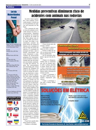 9BOM DIA GUAIANAS & CID. TIRADENTES - 31 DE JULHO DE 2015
Política
Em 2014, foram registra-
dos 1.438 acidentes envol-
vendo animais e veículos nos
6,4 mil quilômetros de rodo-
vias sob concessão em São
Paulo.
Com a proposta de redu-
zir riscos de acidentes envol-
vendo animais nas pistas, as
concessionárias integrantes
do Programa de Concessão
de Rodovias do Estado de
São Paulo adotam uma sé-
rie de medidas preventivas.
As ações vão desde o mo-
nitoramento constante das
pistas através do sistema de
câmeras, até a instalação de
telas ao longo de trechos das
rodovias e a construção de
passagens de fauna - para os
animais atravessarem sem
cruzar diretamente a pista.
Também são desenvolvidos
programas de conscientiza-
ção de moradores vizinhos às
estradas para que eles prote-
jam seus animais, mantendo-
-os longe das rodovias. As
ações das concessionárias
são fiscalizadas pela Artesp
(Agência de Transporte do
Estado de São Paulo) e pre-
vistas no contrato de conces-
são, que determina a manu-
tenção de rodovias seguras.
Em 2014, foram registrados
1.438 acidentes envolvendo
animais e veículos nos 6,4
mil quilômetros de rodovias
sob concessão em São Paulo.
Em 2013, foram 1.346.É im-
portante destacar que a legis-
lação vigente estabelece que
a responsabilidade civil em
caso de acidente causado por
animal é do proprietário do
bicho. O descuido, além dos
riscos à segurança, também
pode gerar prejuízo financei-
ro. O cadastramento de mora-
dores vizinhos das rodovias e
do tipo de animais existentes
nestes imóveis é prática an-
tiga no Estado de São Paulo.
Técnicos das concessionárias
visitam as propriedades lo-
calizadas nas proximidades
das pistas e alertam para os
riscos de acidentes. Também
orientam sobre a necessidade
de manutenção e reformas
de cercas e alambrados dos
imóveis.
O que fazer quando iden-
tificar animais na pista?
• Reduza a velocidade.
Medidas preventivas diminuem risco de
acidentes com animais nas rodovias
• Nunca buzine para não
assustar o animal.
• Não pisque os faróis ou
jogue luz sobre o animal.
• Feche os vidros do veí-
culo ao passar perto de ani-
mais de grande porte.
• Se for necessário ultra-
passar, siga por trás dos bi-
chos.
• Depois de ultrapassar,
sinalize para os motoristas
que vêm em direção opos-
ta sobre o perigo, piscando
os faróis. Piscar três vezes
o farol e posicionar a mão
para baixo com quatro dedos
abertos indica a presença de
animais na pista.
• Ligue e comunique o
fato para o 0800 da conces-
sionária responsável pela
rodovia.
• Ligue e comunique o
fato para a Polícia Militar
Rodoviária
Lei da
Maioridades
Penal
Segue lista dos deputados que
votaram contra a mudança na
Lei da Maioridade Penal.
PCdoB
Orlando Silva (SP) Não
PPS
Roberto Freire (SP) Não
PSB
Flavinho (SP) Não
Luiza Erundina (SP) Não
PSDB
João Paulo Papa (SP) Não
Mara Gabrilli (SP) Não
PSOL
Ivan Valente (SP) Não
PT
Ana Perugini (SP) Não
Andres Sanchez (SP) Não
Arlindo Chinaglia (SP) Não
Carlos Zarattini (SP) Não
José Mentor (SP) Não
NiltoTatto (SP) Não
Paulo Teixeira (SP) Não
Valmir P. (SP) Não
Vicente Candido (SP) Não
Vicentinho (SP) Não
PV
Dr. Sinval Malheiros (SP) Não
Evandro Gussi (SP) Não
 