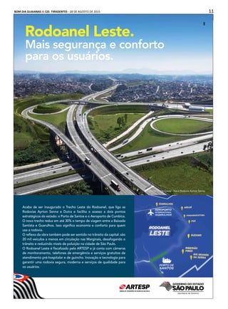 11BOM DIA GUAIANAS & CID. TIRADENTES - 28 DE AGOSTO DE 2015
Publicidade
Rodoanel Leste.
Mais segurança e conforto
para os usuários.
Acaba de ser inaugurado o Trecho Leste do Rodoanel, que liga as
Rodovias Ayrton Senna e Dutra e facilita o acesso a dois pontos
estratégicos do estado: o Porto de Santos e o Aeroporto de Cumbica.
O novo trecho reduz em até 30% o tempo de viagem entre a Baixada
Santista e Guarulhos. Isso signiﬁca economia e conforto para quem
usa a rodovia.
O reﬂexo da obra também pode ser sentido no trânsito da capital: são
20 mil veículos a menos em circulação nas Marginais, desafogando o
trânsito e reduzindo níveis de poluição na cidade de São Paulo.
O Rodoanel Leste é ﬁscalizado pela ARTESP e já conta com câmeras
de monitoramento, telefones de emergência e serviços gratuitos de
atendimento pré-hospitalar e de guincho. Inovação e tecnologia para
garantir uma rodovia segura, moderna e serviços de qualidade para
os usuários.
Rodoanel Mario Covas - Trevo Rodovia Ayrton SennaRodoanel Mario Covas - Trevo Rodovia Ayrton Senna
 