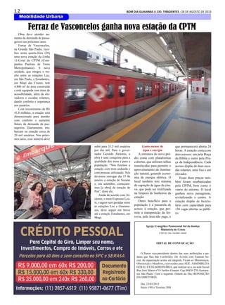 1 2 BOM DIA GUAIANAS & CID. TIRADENTES - 28 DE AGOSTO DE 2015
Mobilidade Urbana
Obra deve atender au-
mento da demanda de passa-
geiros nos próximos anos
Ferraz de Vasconcelos,
na Grande São Paulo, rece-
beu nesta quarta-feira (26)
uma nova estação da Linha
11-Coral da CPTM (Com-
panhia Paulista de Trens
Metropolitanos). A nova
unidade, que integra o tre-
cho entre as estações Luz,
em São Paulo, e Estudantes,
em Mogi das Cruzes, tem
4.800 m² de área construída
e está equipada com itens de
acessibilidade, além de ele-
vadores e escadas rolantes,
dando conforto e segurança
aos usuários.
Com investimento de R$
41,8 milhões, a estação está
dimensionada para atender
com conforto o aumento
futuro da demanda de pas-
sageiros. Diariamente, em-
barcam na estação cerca de
20 mil usuários. Nos próxi-
mos anos, esse número deve
Igreja Evangélica Pentecostal Sol da Justiça
Ministério de Cristo
CNPJ 02.586.146/0001-96MF
EDITAL DE CONVOCAÇÃO
O Pastor vice-presidente dentro das suas atribuições e po-
deres que lhes São Conferidos. De Acordo com Estatuto So-
cial, da organização acima em epigrafe, Ficam os Ministro(a)s,
Obreiro(a)s e Membros, convocados para AGE. ASSEMBLÉIA
GERAL EXTRAORDINÁRIA, que realizar-se a; na sede Social
Rua José Marin nº19 Jardim Gianetti Cep 08430-270 Guaiana-
ses São Paulo. Com a seguinte. Ordem do Dia; REPOSIÇÃO
DA DIRETORIA.
Dia; 23/03/2015
Inicio 19H e Termino 20H.
Ferraz de Vasconcelos ganha nova estação da CPTM
subir para 31,5 mil usuários
por dia útil. Para o gover-
nador Geraldo Alckmin, a
obra é uma conquista para a
qualidade dos trens e para a
população. “Nós fizemos a
estação com trem andando e
com pessoas utilizando. Nós
devemos entregar dia 15 de
janeiro a estação de Suzano
e, em setembro, começare-
mos [a obra] da estação de
Poá”, disse ele.
Ainda de acordo com Al-
ckmin, o trem Expresso Les-
te, viagem sem paradas entre
as estações Luz e Guaiana-
zes, deve seguir em breve
até a estação Estudantes, em
Mogi.
Gasto menor de
água e energia
A estrutura do novo pré-
dio conta com plataformas
cobertas, que utilizam telhas
translúcidas para permitir o
aproveitamento da ilumina-
ção natural, gerando econo-
mia de energia elétrica. O
local também tem sistema
de captação de água da chu-
va, que pode ser reutilizada
na limpeza de banheiros da
estação.
Outro benefício para a
população é a passarela de
acesso à estação, que per-
mite a transposição da fer-
rovia, pela área não paga, e
que permanecerá aberta 24
horas. A estação conta com
dois acessos: um pela Praça
da Bíblia e outro pela Pra-
ça da Independência. Cada
acesso dispõe de duas esca-
das rolantes, uma fixa e um
elevador.
Essas duas praças tam-
bém foram reurbanizadas
pela CPTM, bem como o
viário do entorno. O local
ganhou novo paisagismo,
revitalizando o centro. A
estação dispõe de bicicle-
tário com capacidade para
136 vagas abertas ao públi-
co.
 