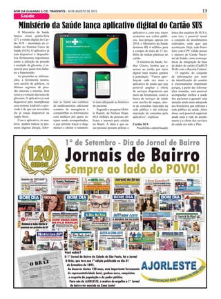 13BOM DIA GUAIANAS & CID. TIRADENTES - 28 DE AGOSTO DE 2015
Saúde
O Ministério da Saúde
lançou nessa quinta-feira
(27) a versão digital do Car-
tão SUS – identidade do ci-
dadão no Sistema Único de
Saúde (SUS). O aplicativo já
está disponível e disponibi-
liza ferramentas importantes
como a aferição de pressão
e medição de glicemia, é es-
sencial para quem tem diabe-
tes e hipertensão.
Ao preencher as informa-
ções, a ferramenta mostra,
com auxílio de gráficos, os
últimos registros de pres-
são máxima e mínima, bem
como a evolução das taxas de
glicemia. O aplicativo já está
disponível para smartphones
com sistema Android e a pre-
visão é de que em novembro
ele já esteja disponível na
Apple Store.
Com o aplicativo, os usu-
ários podem indicar se pos-
suem alguma alergia, infor-
Ministério da Saúde lança aplicativo digital do Cartão SUS
mar se fazem uso contínuo
de medicamentos, adicionar
contatos de emergência e
compartilhar as informações
com médicos por quem es-
tejam sendo acompanhados,
o que permite traçar o diag-
nóstico e ofertar o tratamen-
to mais adequado ao histórico
do paciente.
Segundo a pesquisa Mobi-
le Report, da Nielsen Ibope,
68,4 milhões de pessoas uti-
lizam a internet pelo celular
no Brasil. A ideia é que es-
sas pessoas possam utilizar o
aplicativo e, com isso, trazer
economia aos cofres públi-
cos. Isso porque, apenas em
2014, o Ministério da Saúde
destinou R$ 4 milhões para
a compra de mais de 13 mi-
lhões de mídias plásticas do
cartão.
O ministro da Saúde, Ar-
thur Chioro, lembra que o
acesso ao cartão por meio
digital trará muitos ganhos
à população. “Vamos aper-
feiçoar cada vez mais o
aplicativo de modo que seja
possível ampliar a oferta
de serviços disponíveis por
meio da ferramenta, como a
busca de serviços de saúde
com auxílio de mapas, aler-
ta de consultas marcadas na
rede pública e até solicitar
marcação de consultas pelo
aplicativo”, explicou.
Cartão SUS
Possibilita a identificação
única dos usuários do SUS e,
com isso, é possível reunir
o conjunto de atendimentos
realizados, onde quer que
aconteçam. Hoje, todo brasi-
leiro com CPF válido possui
o número do Cartão Nacio-
nal de Saúde, como consequ-
ência da integração da base
de dados do cartão (CadSUS
Web) com a Receita Federal.
O registro do conjunto
de informações por meio
da identificação do usuário
é extremamente importante
porque, a partir das informa-
ções reunidas, será possível
acompanhar melhor a saúde
dos pacientes e garantir uma
atenção ainda mais adequada
aos brasileiros que utilizam a
rede pública de saúde. Além
disso, será possível organizar
ainda mais a rede de atendi-
mento e a oferta dos serviços
de saúde em todo o País.
 