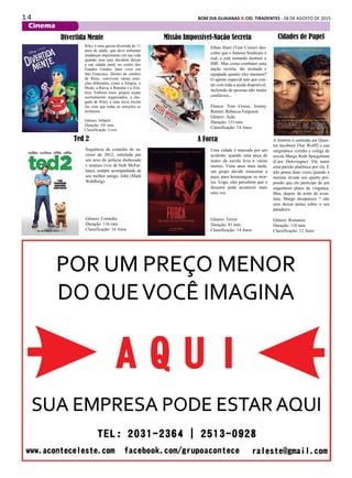 1 4 BOM DIA GUAIANAS & CID. TIRADENTES - 28 DE AGOSTO DE 2015
Cinema
Uma cidade é marcada por um
acidente, quando uma peça de
teatro da escola leva a várias
mortes. Vinte anos mais tarde,
um grupo decide reencenar a
peça, para homenagear os mor-
tos. Logo, eles percebem que o
desastre pode acontecer mais
uma vez.
Gênero: Terror
Duração: 81 min.
Classificação: 14 Anos
Missão Impossível-Nação Secreta
Ethan Hunt (Tom Cruise) des-
cobre que o famoso Sindicato é
real, e está tentando destruir o
IMF. Mas como combater uma
nação secreta, tão treinada e
equipada quanto eles mesmos?
O agente especial tem que con-
tar com toda a ajuda disponível,
incluindo de pessoas não muito
confiáveis...
Elenco: Tom Cruise, Jeremy
Renner, Rebecca Ferguson
Gênero: Ação
Duração: 131 min.
Classificação: 14 Anos
Divertida Mente
Riley é uma garota divertida de 11
anos de idade, que deve enfrentar
mudanças importantes em sua vida
quando seus pais decidem deixar
a sua cidade natal, no centro dos
Estados Unidos, para viver em
São Francisco. Dentro do cérebro
de Riley, convivem várias emo-
ções diferentes, como a Alegria, o
Medo, a Raiva, a Repulsa e a Tris-
teza. Embora esses grupos sejam
normalmente organizados, a che-
gada de Riley a uma nova escola
faz com que todas as emoções se
misturem.
Gênero: Infantil
Duração: 101 min.
Classificação: Livre
A história é centrada em Quen-
tin Jacobsen (Nat Wolff) e sua
enigmática vizinha e colega de
escola Margo Roth Spiegelman
(Cara Delevingne). Ele nutre
uma paixão platônica por ela. E
não pensa duas vezes quando a
menina invade seu quarto pro-
pondo que ele participe de um
engenhoso plano de vingança.
Mas, depois da noite de aven-
tura, Margo desaparece ? não
sem deixar pistas sobre o seu
paradeiro.
Gênero: Romance
Duração: 110 min.
Classificação: 12 Anos
Ted 2
Sequência da comédia de su-
cesso de 2012, estrelada por
um urso de pelúcia desbocado
e imaturo (voz de Seth McFar-
lane), sempre acompanhado de
seu melhor amigo, John (Mark
Wahlberg).
Gênero: Comédia
Duração: 116 min.
Classificação: 16 Anos
A Forca
Cidades de Papel
 