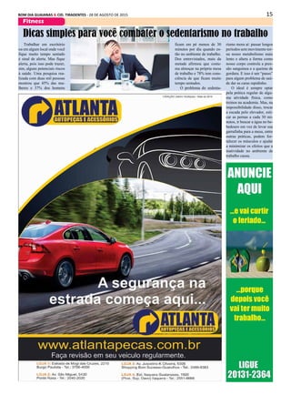 15BOM DIA GUAIANAS & CID. TIRADENTES - 28 DE AGOSTO DE 2015
Fitness
Trabalhar em escritório
ou em algum local onde você
fique muito tempo sentado
é sinal de alerta. Mas fique
alerta, pois isso pode trazer,
sim, alguns potenciais riscos
à saúde. Uma pesquisa rea-
lizada com duas mil pessoas
mostrou que 45% das mu-
lheres e 37% dos homens
Dicas simples para você combater o sedentarismo no trabalho
ficam em pé menos de 30
minutos por dia quando es-
tão no ambiente de trabalho.
Dos entrevistados, mais da
metade afirmou que costu-
ma almoçar na própria mesa
de trabalho e 78% tem cons-
ciência de que ficam muito
tempo sentados.
O problema do sedenta-
rismo mora aí: passar longos
períodos sem movimento tor-
na nosso metabolismo mais
lento e altera a forma como
nosso corpo controla a pres-
são sanguínea e a queima de
gordura. E isso é um “passo”
para algum problema de saú-
de dar as caras rapidinho.
O ideal é sempre optar
pela prática regular de algu-
ma atividade física, como
treinos na academia. Mas, na
impossibilidade disso, trocar
a escada pelo elevador, esti-
car as pernas a cada 30 mi-
nutos, ir buscar a água no be-
bedouro em vez de levar sua
garrafinha para a mesa, entre
outras práticas, podem for-
talecer os músculos e ajudar
a minimizar os efeitos que a
inatividade no ambiente de
trabalho causa.
 