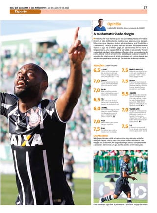 17BOM DIA GUAIANAS & CID. TIRADENTES - 28 DE AGOSTO DE 2015
Esporte
DIÁRIO DE S. PAULO - SEGUNDA-FEIRA / 31 DE AGOSTO DE 2015 17
Opinião
Alexandre Moreno, diretor de redação do DIÁRIO
A tal da maturidade chegou
n O técnico Tite vive dizendo que o seu Corinthians precisa ser maduro.
Ontem, o líder do Brasileirão mostrou que alcançou esse estágio.
Diferentemente das duas outras eliminações no ano (Paulistão e
Libertadores), a reação à queda na Copa do Brasil foi completamente
distinta: logo no primeiro jogo, os corintianos derrotaram a
Chapeconsense, uma equipe difícil de ser batida em seu estádio. Tiveram
maturidadeparadigeriraderrotaparaoSantosefocarnamanutençãoda
ponta. Outro sinal do crescimento psicológico: souberam resistir à
pressão dos catarinenses e ainda encaixaram um contra-ataque que
resultou em pênalti e no terceiro gol. Tite deve ter ido dormir satisfeito.
ATUAÇÕES|CORINTHIANS
CHAPECOENSE
Não jogou na etapa inicial, primeiramente, com o branco ao sofrer
dois gols. Depois, não foi para cima e saiu no lucro ao marcar, com
Rangel, nos acréscimos. No segundo tempo, mudou completamente
a postura e até merecia um gol. Camilo perdeu um em cabeçada.
Elias comemora o gol dele, o primeiro do Corinthians, no jogo de ontem
FotosdeJardeldaCosta/FuturaPress
6,5 CÁSSIO
Soltou uma bola perigo-
sa, no primeiro tempo,
mas, no segundo, salvou
em cabeçada cara a cara.
7,0 FAGNER
Presença constante no
apoio, com maturidade
para não relaxar atrás
7,0 FELIPE
Mais uma boa partida,
com antecipações preci-
sas e muita seriedade.
6,5 GIL
Deu mais azar do que
vacilou no carrinho que
poderia ter evitado o gol.
6,0 UENDEL
Fazia partida segura, mas
saiu com lesão. Guilher-
me Arana deu espaço
para o rival subir pela
lateral e marcar. 5,5
7,0 RALF
Muita dedicação, como
sempre mostrou.
7,5 ELIAS
Um gol ao seu estilo e
muita movimentação.
7,5 RENATO AUGUSTO
Brilhante no lance do pri-
meiro gol, retardando a
passada e com a assis-
tência. Jogou muito.
7,5 JADSON
Proporcionou trocas de
passes sempre rápidas e
objetivas. Meteu uma na
trave e, depois, bateu
pênalti com perfeição.
5,5 MALCOM
Bem abaixo do restante
do time. Ansiedade de-
mais para definir a joga-
da, seja finalizando ou
passando. Rildo foi es-
perto na antecipação no
lance do pênalti. 6,5
7,0 VAGNER LOVE
Fez gol de centroavante,
se posicionando bem e
buscando a bola no ca-
beceio. Perdeu uma
chance boa no fim. Dani-
lo deu belo passe no lan-
ce do pênalti. 6,5
7,5 TITE
Colocou o time para a
frente desde o começo e
mesmo após abrir placar.
 