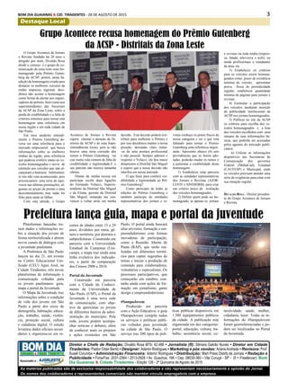 3BOM DIA GUAIANAS & CID. TIRADENTES - 28 DE AGOSTO DE 2015
Destaque Local
Plataformas lançadas tra-
zem dados e informações so-
bre a situação dos jovens de
forma territorializada e abrem
novos canais de diálogos com
a juventude paulistana
A Prefeitura de São Paulo
lançou no dia 21, em evento
no Centro Educacional Uni-
ficado (CEU) Água Azul, na
Cidade Tiradentes, três novas
plataformas de informação e
comunicação voltadas para
os jovens paulistanos: guia,
mapa e portal da Juventude.
O Mapa da Juventude traz
informações sobre a condição
de vida dos jovens em São
Paulo a partir dos eixos de
demografia, habitação, educa-
ção, trabalho, saúde, violên-
cia, proteção social, cultura
e cidadania digital. O estudo
levantou dados oficiais secun-
dários e organizou-os em re-
O Grupo Acontece de Jornais
e Revista fundado há 20 anos e
dirigido por mim, Divaldo Rosa
desde o começo é o grupo de co-
municação da zona leste mais ho-
menageado pela Prêmio Guten-
berg da ACSP, porém, nesta 8a.
edição da homenagem criada para
destacar os melhores veículos da
mídia impressa regional, deci-
dimos não aceitar a homenagem
como forma de alertar aos organi-
zadores do prêmio, bem como aos
superintendentes das Sucursais
da ACSP da Zona Leste, sobre a
perda de credibilidade e a falta de
critérios mínimos para tornar esta
homenagem uma referência em
nossa região e em toda cidade de
São Paulo.
Em meu modesto entendi-
mento o Premio Gutenberg de-
veria ser uma referência para o
mercado empresarial que busca
informações sobre as melhores
mídias da região, uma referência
que pudesse conferir status ao ve-
ículos homenageados e servir de
estímulo aos veículos que não al-
cançaram a honraria. Infelizmen-
te isto não vem acontecendo, pois
presenciamos uma série de equí-
vocos nas últimas premiações, al-
gumas eu acusei de pronto o meu
descontentamento mas nada foi
feito para sanar as falhas.
Com esta atitude, o Grupo
Grupo Acontece recusa homenagem do Prêmio Gutenberg
da ACSP - Distritais da Zona Leste
Acontece de Jornais e Revista
espera chamar a atenção da Di-
retoria da ACSP e de suas Supe-
rintendências locais, pois se não
houver uma séria correção dos
rumos o Prêmio Gutenberg vai
cair numa vala comum de falta de
credibilidade e legitimidade.E o
seu patrono não merece tamanha
ofensa.
Diante da minha recusa em
participar recebi duas ligações
do Fernando Velucci, Superin-
tendente da Distrital São Miguel
e da Eliana, gerente da Distrital
São Miguel, tentando me con-
vencer a voltar atrás em minha
decisão. Esta decisão poderá con-
tribuir para melhorar o Prêmio e
por isso decidimos manter a nossa
posição, deixando claro tratar-
-se de uma postura profissional
e não pessoal. Sempre admirei e
respeitei o Velucci, ele deu maior
dinamismo à Distrital São Miguel
e espero que a nossa decisão não
interfira em nossa amizade.
O que fazer para conferir cre-
dibilidade e legitimidade ao Prê-
mio Gutenberg?
Como participei de todas as
edições do Prêmio Gutenberg e
também participo de entidades
representativas dos jornais e re-
vistas conheço os ponto fracos da
nossa categoria e sei o que está
faltando para tornar o Premio
Gutenberg uma referência impor-
tante. Apresento abaixo (6) seis
providências que se forem ado-
tadas, poderão mudar os rumos e
a aumentar a credibilidade desta
homenagem:
1) Estabelecer uma parceria
com as entidades representativas
dos Jornais e Revistas (AJOR-
LESTE e SINDJORB), para criar
um critério único de avaliação
dos veículos homenageados.
2) Definir quem pode ser ho-
menageado, se apenas os jornais
e revistas ou toda mídia (impres-
sa, falada, televisiva e web), ou
ainda profissionais e estudantes
da área, etc
3) Estabelecer os critérios
para os veículos serem homena-
geados como: prazo de existência
mínima do veículo; apresentar
prova física de periodicidade
regular; estabelecer quantidade
mínima de páginas para jornais e
revistas.
4) Estimular a participação
dos veículos, mediante inserção
de publicidade institucional da
ACSP nos jornais homenageados.
5) Publicar no site da ACSP
os critérios para escolha dos ve-
ículos homenageados e a lista
dos veículos escolhidos com uma
sinopse de suas informações bá-
sicas, que poderão ser acessadas
pelos agentes do mercado publi-
citário.
6) Utilizar as informações
disponíveis nas Secretarias de
Comunicação dos governos
Federal (MidiaCad), Estadual
(CAUFESP) e Municipal, onde
os veículos precisam atender uma
série de exigências para estar com
sua situação regular.
Divaldo Rosa - Diretor presiden-
te do Grupo Acontece de Jornais
e Revista
Prefeitura lança guia, mapa e portal da juventude
cortes de idades entre 15 a 29
anos, divididos por etnia, gê-
nero e território, por distritos e
subprefeituras. Construído em
parceria com a Universidade
Estadual de Campinas (Uni-
camp), o mapa traz ainda uma
linha evolutiva dos indicado-
res, a partir da comparação
dos Censos 2000 e 2010.
Portal da Juventude
Construído em parceria
com a Cidade do Conheci-
mento da Universidade de
São Paulo (USP), o Portal da
Juventude é uma nova rede
de comunicação, com obje-
tivo de aproximar os jovens
de diferentes bairros da admi-
nistração do município. Pela
rede, jovens podem acompa-
nhar notícias e debates, além
de conhecer mais os projetos
e ações existentes em São
Paulo. O portal ainda buscará
aliar ativismo, formação e em-
preendedorismo com formas
inovadoras de participação,
como a Reunião Aberta de
Pauta (RAP), que serão rea-
lizadas em diferentes territó-
rios para captar sugestões de
temas e iniciar a produção de
conteúdo para colaboradores,
voluntários e especialistas. Os
processos participativos, que
começarão em outubro, con-
tarão ainda com ações de for-
mação em jornalismo, game
design e empreendedorismo.
#SampaJovem
Produzido em parceria
com a Ação Educativa, o guia
#SampaJovem compila todos
os serviços e políticas públi-
cas voltados para juventude
na cidade de São Paulo. O
serviço traz 200 tipos de polí-
ticas públicas disponíveis em
1.500 equipamentos públicos
da cidade. A publicação está
organizada em dez categorias:
portal, educação, cultura, tra-
balho, assistência social, co-
nectividade, saúde, mulher,
cidadania, lazer. Todas as in-
formações do #SampaJovem
foram georreferenciadas e po-
dem ser localizadas no Portal
da Juventude.
As matérias publicadas são de exclusiva responsabilidade dos colaboradores e não representam necessariamente a opinião do Jornal.
Os nomes dos colaboradores e representantes comerciais não mantém vínculo empregatício com a empresa.
Diretor e Chefe de Redação: Divaldo Rosa MTb: 42.488 • Jornalista (fl): Silmara Galvão Nunes • Diretor em Cidade
Tiradentes: Pastor Odair Bento • Designer: Ademir Rodrigues • Marketing e pós vendas: ArianeAndrade • Revisora: Prof.
Suseli Corumba • Administração Financeira: Ademir Rodrigues • Distribuição: Mart Press Distrib.de Jornais • Redação e
Publicidade • Fone/Fax: 2031-2364 / 2513-0928 • Av. Guachos, 166 • Cep: 08030-360 • Vila Curuçá - SP - (fl = Freelancer). Bom
Dia Guaianas & Cidade Tiradentes - Edição 126 - 2ª Quinzena de Agosto de 2015
GUAIANÁS & CIDADE TIRADENTES
Associado a :
 