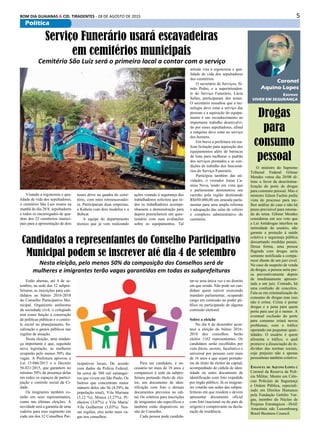 5BOM DIA GUAIANAS & CID. TIRADENTES - 28 DE AGOSTO DE 2015
Política
Estão abertas, até 4 de se-
tembro, na sede das 32 subpre-
feituras, as inscrições para can-
didatos ao biênio 2016-2018
do Conselho Participativo Mu-
nicipal. Organismo autônomo
da sociedade civil, o colegiado
tem como função a construção
de políticas públicas e o contro-
le social no planejamento, fis-
calização e gastos públicos nas
regiões de atuação.
Nesta eleição, uma mudan-
ça importante é que, seguindo
nova legislação, as mulheres
ocuparão pelo menos 50% das
vagas. A Prefeitura aprovou a
Lei 15.046/2013 e o Decreto
56.021/2015, que garantem no
mínimo 50% da presença delas
em todos os espaços de partici-
pação e controle social da Ci-
dade.
Os imigrantes também vo-
tarão em seus representantes,
como nas últimas eleições. A
novidade será a garantia de uma
cadeira para esse segmento em
cada um dos 32 Conselhos Par-
Escreve
VIVER EM SEGURANÇA
Coronel
Aquino Lopes
Drogas
para
consumo
pessoal
O ministro do Supremo
Tribunal Federal Gilmar
Mendes votou dia 20/08 úl-
timo a favor da descrimina-
lização do porte de drogas
para consumo pessoal. Mas o
ministro Edson Fachin pediu
vista do processo para me-
lhor análise do caso e não há
prazo previsível para retoma-
da do tema. Gilmar Mendes
considerou em seu voto que
a Lei Antidrogas interfere na
intimidade do usuário, não
garante a proteção á saúde
coletiva e segurança pública
descartando medidas penais.
Dessa forma, uma pessoa
flagrada com drogas seria
somente notificada a compa-
recer diante de um juiz cível.
No caso de suspeito de venda
de drogas, a pessoa seria pre-
sa preventivamente depois
de imediatamente apresen-
tada a um juiz. Contudo, há
uma confusão de conceitos.
Fala-se em criminalização do
consumo de drogas mas isso
não é crime. Crime é portar
drogas e a pena para quem
porta para uso já é menor. A
eventual exclusão do porte
para consumo criará novos
problemas, com o tráfico
operando em pequenas quan-
tidades. O usuário é quem
alimenta o tráfico, o qual
promove a dissociação do in-
divíduo das normas sociais,
cujo prejuízo não é apenas
pessoalmas também coletivo.
Emanuel de Aquino Lopes é
Coronel da Reserva da Poli-
cia Militar, Mestre em Ciên-
cias Policiais de Segurança
e Ordem Pública, especiali-
zado em Direitos Humanos
pela Fundação Getúlio Var-
gas, membro do Núcleo de
Projetos Estratégicos –ISAE
Amazônia edo Luxembourg
Brasil Business Council.
Visando a ergonomia e qua-
lidade de vida dos sepultadores,
o cemitério São Luis reuniu na
manhã do dia 28/8, sepultadores
e todos os encarregados de qua-
dras dos 22 cemitérios munici-
pais para a apresentação de dois
Serviço Funerário usará escavadeiras
em cemitérios municipais
Cemitério São Luiz será o primeiro local a contar com o serviço
testes drive na quadra do cemi-
tério, com mini retroescavadei-
ra. Participaram duas empresas,
a Kubota com dois modelos e a
Bobcat.
A equipe do departamento
técnico que já vem realizando
ações visando à segurança dos
trabalhadores solicitou que to-
dos os trabalhadores acompa-
nhassem a demonstração para
depois preencherem um ques-
tionário com suas avaliações
sobre os equipamentos. Tal
atitude visa à ergonomia e qua-
lidade de vida dos sepultadores
dos cemitérios.
O secretário de Serviços, Si-
mão Pedro, e a superintenden-
te do Serviço Funerário, Lúcia
Salles, participaram dos testes.
O secretário ressaltou que a tec-
nologia deve estar a serviço das
pessoas e a aquisição do equipa-
mento é um reconhecimento ao
importante trabalho desenvolvi-
do por esses sepultadores, afinal
a máquina deve estar ao serviço
dos homens.
Em breve a prefeitura irá rea-
lizar licitação para aquisição dos
equipamentos além de barracas
de lona para melhorar o padrão
dos serviços prestados e as con-
dições de trabalho dos funcioná-
rios do Serviço Funerário.
Participou também das ati-
vidades, o vereador Jonas Ca-
misa Nova, tendo em vista que
o parlamentar demonstrou seu
carinho pela região destinando
R$450.000,00 em emenda parla-
mentar para uma ampla reforma
e adequação das salas de velório
e complexo administrativo do
cemitério.
Candidatos a representantes do Conselho Participativo
Municipal podem se inscrever até dia 4 de setembro
Nesta eleição, pelo menos 50% da composição dos Conselhos será de
mulheres e imigrantes terão vagas garantidas em todas as subprefeituras
ticipativos locais. De acordo
com dados da Polícia Federal,
há cerca de 380 mil estrangei-
ros que vivem em São Paulo. Os
bairros que concentram maior
número deles são Sé (4,59% da
população total), Vila Mariana
(3,12 %), Mooca (3,27%), Pi-
nheiros (3,07%) e Vila Maria/
Vila Guilherme (3,03%). Nes-
sas regiões, eles terão mais va-
gas nos conselhos.
Para ser candidato, é ne-
cessário ter mais de 18 anos e
comparecer à sede da subpre-
feitura portando título de elei-
tor, um documento de iden-
tificação com foto e demais
documentos previstos no edi-
tal. Os critérios para inscrições
de imigrantes são específicos e
também estão disponíveis no
site do Conselho.
Cada pessoa pode candida-
tar-se uma única vez e no distrito
em que reside. Não pode ser can-
didato quem estiver exercendo
mandato parlamentar, ocupando
cargo em comissão no poder pú-
blico ou participando de alguma
comissão eleitoral.
Sobre a eleição
No dia 6 de dezembro acon-
tece a eleição do biênio 2016-
2018 dos conselhos. Serão
eleitos 1162 representantes. Os
candidatos serão escolhidos por
voto direto, secreto, facultativo e
universal por pessoas com mais
de 16 anos e que sejam portado-
ras de título de eleitor da capital,
acompanhado de cédula de iden-
tidade ou outro documento de
identificação com foto expedido
por órgão público. Já os imigran-
tes votarão nas sedes das subpre-
feituras em que residem e devem
apresentar documento oficial
com foto (nacional ou do país de
origem) e comprovante ou decla-
ração de residência.
 