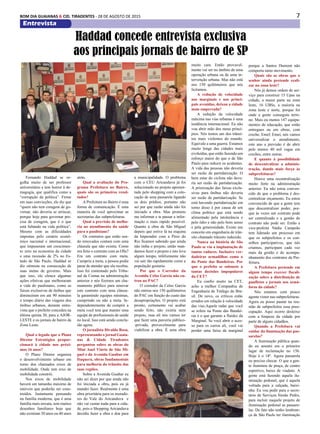 7BOM DIA GUAIANAS & CID. TIRADENTES - 28 DE AGOSTO DE 2015
Entrevista
Fernando Haddad se or-
gulha muito de ser professor
universitário e tem horror à de-
magogia, que qualifica como a
“corrupção da política”. Firme
em suas convicções, ele diz que
“quem não tem coragem de go-
vernar, não deveria se arriscar,
porque hoje para governar pre-
cisa de coragem, que é o que
está faltando na vida política”.
Mesmo com as dificuldades
impostas pelo cenário econô-
mico nacional e internacional,
que impuseram um crescimen-
to zero na economia da cidade
e uma recessão de 2% no Es-
tado de São Paulo, Haddad se
diz otimista na consecução de
suas metas de governo. Mais
que isso, ele elenca algumas
ações efetivas que melhoraram
a vida do paulistano, como as
faixas exclusivas de ônibus que
diminuíram em até 90 minutos
o tempo diário das viagens dos
ônibus urbanos, durante entre-
vista que o prefeito concedeu na
última quinta 30, para a AJOR-
LESTE e os jornais de bairro da
Zona Leste.
Qual o legado que o Plano
Diretor Estratégico propor-
cionará à cidade nos próxi-
mos 16 anos?
O Plano Diretor organiza
o desenvolvimento urbano em
torno dos chamados eixos de
mobilidade. Onde tem eixo de
mobilidade constrói.
Nos eixos de mobilidade
haverá um tamanho máximo de
imóveis que poderão ser cons-
truídos. Justamente pensando
na família moderna, que é uma
família mais enxuta, tem muitos
desenhos familiares hoje que
não existiam 30 anos ou 40 anos
Haddad concede entrevista exclusiva
aos principais jornais de bairro de SP
atrás.
Qual a avaliação do Pro-
grama Prefeitura no Bairro,
quais são os primeiros resul-
tados?
A Prefeitura no Bairro é uma
forma de comunicação. É uma
maneira de você aproximar as
secretarias das subprefeituras.
Qual a previsão de melho-
ria no atendimento da saúde
para o paulistano?
Os contratos que estão sen-
do renovados contam com uma
cláusula que não existia. Como
era feito o contrato com as OSs?
Era um contrato com meta.
Cumpriu a meta, a pessoa podia
parar de atender que ela recebia.
Isso foi contestado pelo Tribu-
nal de Contas na administração
anterior e nós fizemos um cha-
mamento público para renovar
este contrato com uma cláusu-
la garantindo equipes mínimas,
cumprindo ou não a meta. In-
dependentemente de cumprir a
meta você tem que manter uma
equipe de profissionais de saúde
no local. Isso está sendo conclu-
ído agora.
O jornalista Divaldo Rosa,
representando o jornal Guaia-
nas & Cidade Tiradentes
perguntou sobre as obras do
Mini Anel Viário de São Mi-
guel e da Avenida Gualtar em
Itaquera, obras fundamentais
para melhoria do trânsito das
suas regiões.
Sobre a Avenida Gualtar eu
não sei dizer por que ainda não
foi iniciada a obra, pois eu já
mandei fazer. Realmente é uma
obra prioritária para os morado-
res do Vale do Aricanduva e
não vai custar nada para a cida-
de, pois o Shopping Aricanduva
decidiu fazer a obra e doa para
a municipalidade. O problema
com o CEU Aricanduva já foi
solucionado no projeto apresen-
tado pelo shopping com a colo-
cação de uma passarela ligando
os dois prédios, portanto não
sei por que razão ainda não foi
iniciado a obra. Mas prometo
me informar e te passar a infor-
mação o mais rápido possível.
Quanto à obra de São Miguel
depois que estive lá na esquina
da Imperador com a Pires do
Rio ficamos sabendo que ainda
não tinha o projeto, então man-
damos fazer o projeto e isto leva
algum tempo, infelizmente não
vai sair tão rapidamente como a
população gostaria.
Por que o Corredor da
Avenida Celso Garcia não en-
trou no PAC?
O corredor da Celso Garcia
não entrou nos 150 quilômetros
do PAC em função do custo das
desapropriações. O projeto está
pronto, certamente vai acabar
sendo feito, não existia nem
projeto, mas ali nós vamos ter
que fazer uma parceria público-
-privada, provavelmente para
viabilizar a obra. É uma obra
muito cara. Então provavel-
mente vai ser no âmbito de uma
operação urbana ou de uma in-
tervenção urbana. Mas não está
nos 150 quilômetros que nós
licitamos.
A redução de velocidade
nas marginais e nas princi-
pais avenidas, deixou a cidade
mais emperrada?
A redução da velocidade
máxima nas vias urbanas é uma
tendência internacional. Eu não
vou abrir mão dos meus princí-
pios. Nós temos um dos trânsi-
tos mais violentos do mundo.
Equivale a uma guerra. Estamos
muito longe das cidades mais
evoluídas, que estão fazendo um
esforço maior do que o de São
Paulo para reduzir os acidentes.
A vida das pessoas não deveria
ser razão de partidarização. O
bem estar do ciclista não deve-
ria ser razão de partidarização.
A priorização das faixas exclu-
sivas para ônibus não deveria
ser razão de partidarização. Se
está havendo partidarização em
torno disso é por causa de um
clima político que está sendo
alimentado pela intolerância e
pelo ódio e não pelo bom senso
e pela generosidade. Existe um
conceito em engenharia de trân-
sito chamado trânsito induzido.
Nunca na história de São
Paulo se viu a implantação de
tantos radares. Inclusive ver-
dadeiras armadilhas como o
da Ponte das Bandeiras. Por
que o prefeito se submete a
tantas decisões impopulares
da CET?
Eu confio muito na CET,
acho a melhor Companhia de
Engenharia de Tráfego do Bra-
sil. De novo, os críticos estão
errados em relação à velocidade
das vias.Aquele radar que você
se refere na Ponte das Bandei-
ras é o que garante a fluidez da
Marginal. Se você abrir o aces-
so para os carros ali, você vai
perder uma faixa da marginal
porque a Santos Dumont não
comporta tanto movimento.
Quais são as obras que o
senhor ainda pretende reali-
zar na zona leste?
Nós já demos ordem de ser-
viço para construir 15 Upas na
cidade, a maior parte na zona
leste, 16 UBSs, a maioria na
zona leste e norte, porque foi
onde a gente conseguiu terre-
no. Mais ou menos 147 equipa-
mentos de educação, que estão
entregues ou em obras, com
creche, Emef, Emei, nós vamos
universalizar o atendimento,
este ano a previsão é de abrir
pelo menos 40 mil vagas em
creches, entre outras.
E quanto à possibilidade
de descentralizar a adminis-
tração, dando mais força às
subprefeituras?
Houve uma recentralização
muito forte na administração
anterior. Eu não estou conven-
cido de que o problema é des-
centralizar orçamento. Eu estou
convencido de que a gente tem
que descentralizar poder, por-
que às vezes um contrato pode
ser centralizado e a gestão do
contrato não pode ser. Então a
vice-prefeita Nádia Campeão
tem liderado um processo em
que os subprefeitos e os con-
selhos participativos, que nós
criamos, participam cada vez
mais da gestão e do acompa-
nhamento dos contratos da Pre-
feitura.
A Prefeitura pretende em
algum tempo exercer fiscali-
zação sobre a distribuição de
panfletos e jornais nos semá-
foros da cidade?
Nós estamos com pouco
agente vistor nas subprefeituras.
Agora eu posso pautar na reu-
nião de subprefeitos essa preo-
cupação. Aqui ocorre desleixo
com a limpeza da cidade por
parte de alguns cidadãos.
Quando a Prefeitura vai
cuidar da iluminação das pas-
sarelas?
A iluminação pública quan-
do eu assumi era o primeiro
lugar de reclamação no 156.
Hoje é o 18º. Agora passarela
eu preciso checar. O que a gen-
te iluminou de praça, de centro
esportivo, baixo de viaduto. A
gente está fazendo aquela ilu-
minação pedonal, que é aquela
voltada para a calçada, baixi-
nha. Eu vou pedir para o secre-
tário de Serviços Simão Pedro,
para incluir naquele projeto de
iluminação pedonal as passare-
las. De fato não tenho lembran-
ça de São Paulo ter iluminação
 