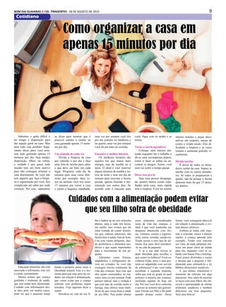 9BOM DIA GUAIANAS & CID. TIRADENTES - 28 DE AGOSTO DE 2015
Cotidiano
Educação alimentar não está
associada a sofrimento, mas sim
a comer corretamente
Muitos acham que criança
gordinha é sinônimo de saúde,
que está sendo bem alimentada.
Cuidado com informações des-
se tipo, pois, em muitos casos,
pode ser que o pequeno esteja
Sabemos o quão difícil é
ter tempo e disposição para
dar aquela geral na casa. Mas
nem tudo está perdido! Sepa-
ramos dicas para você arru-
mar tudo gastando apenas 15
minutos por dia. Seja tempo,
disposição, filhos ou rotina,
a verdade é que quase todo
mundo tem um bom motivo
para não conseguir arrumar a
casa diariamente. Se você não
tem alguém que faça a limpe-
za e organização por você, fica
complicado até saber por onde
começar. Por isso, separamos
Como organizar a casa em
apenas 15 minutos por dia
as dicas para mostrar que é
possível manter a ordem na
casa gastando apenas 15 minu-
tos por dia.
Um cômodo de cada vez
Divida a limpeza da casa
por cômodo e por dia e faça
uma lista de tarefas para saber
o que deve ser feito em cada
lugar. Programe cada dia da
semana para uma coisa dife-
rente, por exemplo: duas ve-
zes na semana você tira esses
15 minutos pra varrer a casa
e juntar a bagunça espalhada,
uma vez por semana você tira
pra dar jeitinho no banheiro e
no quarto, uma vez por semana
você dá um trato na cozinha.
Encontre o melhor horário
Os melhores horários são
aqueles em que temos mais
energia, seja de manhã ou à
noite. O ideal é você reservar
alguns minutos de manhã e ou-
tros da noite e tirar um dia da
semana para executar a faxina
pesada, apenas fazendo a ma-
nutenção nos outros dias. Se
acordar cedo é maçante para
você, fique com as tardes e as
noites.
Torne a tarefa agradável
Coloque uma música ani-
mada enquanto faz o trabalho e
dê-se uma recompensa depois,
como ir fazer as unhas ou en-
contrar os amigos. Assim, você
nem vai sentir o tempo passar.
Deixe isso pra lá
Seja uma pessoa desapega-
da, quanto menos coisas espa-
lhadas pela casa, mais rápida
será a limpeza. Evite ter muitos
objetos miúdos e peças deco-
rativas em estantes, mesas de
centro e criado mudo. Eles di-
ficultam a limpeza e às vezes
tornam o ambiente poluído vi-
sualmente.
Divida tarefas
É dever de todos os mora-
dores cuidar da casa. Separe as
tarefas com os outros morado-
res. Se todos se propuserem a
ajudar, não há porque a faxina
demorar mais do que 15 minu-
tos diários.
Cuidados com a alimentação podem evitar
que seu filho sofra de obesidade
dando o primeiro passo rumo à
obesidade infantil. Este é o mo-
mento para que uma série de cui-
dados em relação à alimentação,
que visem evitar que a criança
enfrente esse problema, sejam
tomados. Veja algumas dicas a
seguir.
Introduza na vida do seu fi-
lho o hábito de ter seis refeições
diárias, uma a cada três horas,
em média. Isso evitará que ele
sinta vontade de comer alimen-
tos que, embora saborosos, não
fazem bem à saúde, fora de hora.
Crie essa rotina alimentar, dan-
do preferência a alimentos sau-
dáveis e que sejam importantes
para o crescimento de seu pe-
queno.
Alimentos como frituras,
salgadinhos e refrigerantes de-
vem ser evitados. Se você não
conseguir tirá-los totalmente da
vida das crianças, faça com que
eles sejam consumidos, no má-
ximo, uma vez por semana. Pode
parecer radical, mas a verdade é
que esse tipo de comida enche a
barriga, mas oferece mais male-
fícios do que coisas boas à saúde
de seu filho. Para poder afastar
esses alimentos considerados
ruins da vida das crianças, o
ideal é que você mantenha sua
despensa abastecida com fru-
tas, verduras, cereais e iogurtes,
entre outras comidas saudáveis.
Tendo acesso a esse tipo de ali-
mento fica mais fácil introduzi-
-lo na vida do pequeno.
E se a sua mãe tivesse te
dado liberdade para escolher o
que comer na infância? Você es-
colheria feijão, arroz e uma pro-
teína ou salgadinho com sorvete
de sobremesa? Caso você tenha
escolhido a segunda resposta,
saiba que está no grupo ao qual
pertence a maioria das crianças,
incluindo aquelas de hoje em
dia. Por isso você deve controlar
o acesso ao armário das gulosei-
mas! Ensine seu filho a lhe pedir
quando desejar comer. Dessa
forma, você conseguirá educá-lo
em relação à alimentação e evi-
tará abusos calóricos.
Embora já tenha sido repe-
tido à exaustão, nunca é demais
repetir: a criança aprende pelo
exemplo. Tendo essa máxima
em vista, de nada adiantará ofe-
recer um prato cheio de salada
para ela, enquanto você se es-
balda com batata frita e ketchup.
Fazer pratos divertidos e comer
o mesmo que o pequeno é fun-
damental para estimulá-lo a ter
hábitos alimentares saudáveis.
E, por último, transforme o
momento da refeição em algo
prazeroso. Isso, além de estreitar
os laços com seus filhos, lhe ofe-
recerá a oportunidade de ofertar
alimentos saudáveis e também
deliciosos aos seus pequenos.
Será uma delícia!
 