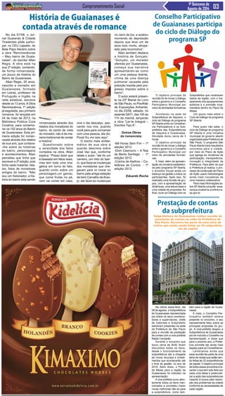 Comprometimento Social 1ª Quinzena de
Agosto de 2014
O objetivo principal da
reunião foi de iniciar o diálogo
entre o governo e o Conselho
Participativo Municipal por
meio de atividades formativas
Aconteceu na sede da
Subprefeitura de Itaquera, o
ciclo de Diálogo do programa
SPAberta entre os Conselhei-
ros Participativos e os Sub-
prefeitos das Subprefeituras
de Itaquera e Guaianases.
Atividade durou cerca de 3
horas.
O objetivo principal da
reunião foi de iniciar o diálogo
entre o governo e o Conselho
Participativo Municipal por
meio de atividades formati-
vas.
E mais, além da apresen-
tação da iniciativa estabeleci-
da pelo programa SP Aberta,
o encontro trouxe ainda um
balanço da gestão a todos os
participantes. Após isso, foi
realizado uma divisão de gru-
pos, com a apresentação de
dinâmicas, uma leitura base e
uma rodada de propostas. Ao
final, ouve um Diálogo com os
Na última sexta-feira, dia
08 de agosto, a Subprefeitura
de Guaianases representada
por todos os seus coordena-
dores e supervisores, chefe
de Gabinete e Subprefeito
estiveram presentes na sede
da Prefeitura de São Paulo
para a reunião de prestação
de contas com a vice-prefeita
Nádia Campeão.
Durante o encontro que
durou cerca de 3h30, foram
discutidos todos os itens,
desde o funcionamento da
subprefeitura até a chegada
de novos recursos e investi-
mentos que acontecerão até
o final da gestão, no ano de
2016. Além disso, o Plano
de Metas para a região de
Guaianases foi indicado na
apresentação.
A vice-prefeita ouviu aten-
tamente todos os itens men-
cionados e prometeu trazer
novas melhorias não só para
a subprefeitura, como tam-
Conselho Participativo
de Guaianases participa
do ciclo de Diálogo do
programa SP
Subprefeitos que mostraram
dados da região, com o ma-
peamento dos equipamentos
públicos e a previsão orça-
mentária dentro do Plano de
Metas.
Um pouco mais sobre o
Ciclo de Diálogo do programa
SP Aberta
Para quem não sabe, o
ciclo de Diálogo do programa
SP Aberta é uma iniciativa
municipal do governo aberto
organizada pela Prefeitura de
São Paulo. O programa São
Paulo Aberta trará resultados
concretos para a cidade,
por meio do Plano de Ação
que agrega as iniciativas de
participação, transparência,
inovação e integridade da
Prefeitura. Para além do que
a Prefeitura já realiza, o pro-
cesso de construção do Plano
de Ação usará metodologias
ainda mais inovadoras de
uma maneira colaborativa.
Para mais informações so-
bre SPAberta consulte: www.
saopauloaberta.prefeitura.
sp.gov.br
Prestação de contas
da subprefeitura
Subprefeitura de Guaianases realiza reunião de
prestação de contas na sede da Prefeitura de
São Paulo. Encontro faz parte de uma série de
visitas que estão sendo feitas às 32 subprefeitu-
ras da capital
bém para a região de Guaia-
nases.
E mais, o Conselho Par-
ticipativo também esteve
presente no encontro, e seu
representante falou sobre as
principais propostas do gru-
po. A vice-prefeita elogiou a
Subprefeitura de Guaianases
por ter incluído o Conselho na
Apresentação, e disse que
para o próximo ano, a Prefei-
tura promete dar ainda mais
espaço para os Conselheiros.
Lembramos ainda que
essa reunião faz parte de uma
série de visitas que estão sen-
do feitas às 32 subprefeituras
da capital. O objetivo principal
de todos esses encontros é le-
vantar o que tem sido feito por
cada uma delas e potenciali-
zar a ação das subprefeituras
visando à busca pela resolu-
ção dos problemas da cidade
conforme as necessidades de
cada região.
No dia 07/08, o Jor-
nal Guaianás & Cidade
Tiradentes pôde partici-
par, no CEU Lajeado, do
Bate Papo literário sobre
a obra “Reminiscências
– Meu bairro de Guaia-
nases”, do escritor Allan
Regis. A obra está na
sua 2ª edição, contando,
de forma romanceada,
um pouco da história do
Bairro de Guaianases.
Allan Regis, 35 anos,
nascido e morador em
Guaianazes, formado
em Letras, professor de
Português e Inglês na
rede estadual, escreve
desde os 13 anos.AObra
Reminiscência, 1ª. edição
já esgotada, seu primeiro
romance, foi lançada em
04 de maio de 2013, na
Biblioteca Pública Cora
Coralina, para comemo-
rar os 152 anos do Bairro
de Guaianases. Esta pri-
meira edição foi roman-
ceada através dos relatos
de sua avó, que contava-
-lhe sobre as histórias
do bairro, personagens
e acontecimentos. Allan
percebeu que tinha que
escrever a 2ª edição, pois
tinha vasto material, rela-
tos, fotos de moradores
antigos do bairro. “Não
sou um historiador, a his-
tória do bairro está sendo
História de Guaianases é
contada através de romance
romanceada através dos
relatos dos moradores do
bairro, do ponto de vista
do morador, não é da ma-
neira tradicional de contar
a história”.
Questionado sobre
a veracidade dos fatos
contados na obra, Allan
explica: “Posso dizer que
é baseado em fatos reais,
mas tem toda uma ima-
gética em torno do fato,
quando conto sobre um
personagem,um garoto,
que come frutas no pé,
nem vai comer em casa,
vive o dia descalço, pes-
cando nos rios, quando
você pára para conversar
com uma pessoa, ela diz:
Poxa! Eu vivi isso aqui”.
O trecho mais emble-
mático de sua obra é
quando descreve sobre
José Vaz que, conforme
relata o autor, “ele foi um
carreiro, um mito do bair-
ro, que fazia as mudanças
dos moradores que che-
gavam para vir morar no
bairro pela antiga estação
de trem Carvalho deAraú-
jo, ele fazia as mudanças
no carro de boi, e acabou
morrendo de depressão
depois que teve um de
seus bois morto, atrope-
lado pela locomotiva”.
Allan também destaca
a história de Gonçalo:
“Gonçalo, um morador
ufanista por Guaianases,
começa sua narrativa
apresentando-se como
um uma pessoa doente,
vítima de uma doença
pulmonar causada pela
poluição trazida pelo pro-
gresso imposto sobre o
bairro”.
O autor estará presen-
te na 23ª Bienal do Livro
de São Paulo, no Pavilhão
de Exposições Anhembi,
no dia 23/08, sábado, no
estande G671, das 10h às
11h da manhã, lançando
a obra “Ler-te Integral –
Escritos Tipo A”.
Outras Obras
do romancista:
-Mil Horas Sem Fim – 1ª
edição/ 2012
-Dom Casmurro – A Teia
de Bento Santiago - 1ª
edição/ 2012
-Colcha de Atalhos – Co-
letânea de Contos - 1ª
edição/ 2012
Eduardo Rocha
 