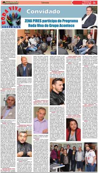 Entrevista 1ª Quinzena de
Agosto de 2014
Convidado
ZENA PIRES participa do Programa
Roda Viva do Grupo Acontece
Na manhã de quarta-feira
(13), o Grupo Acontece de
Jornais e Revista recebeu a
visita do candidato a deputado
estadual pelo partido PSDB,
Zenas José Pires. O candi-
dato foi convidado a participar
do Programa “Roda Viva” pelo
diretor Divaldo Rosa. No en-
contro, Zenas se reuniu com
líderes religiosos e lideranças
locais para discutir propostas,
visando à eleição de outubro.
Evangélico e de família tradi-
cional, Zenas é empresário e
nasceu em Nhandeara. Ele é
formado em História, Direito
e Teologia. Sua principal pro-
posta é melhorar a qualidade
de ensino, implantação do
período integral e valorização
dos professores.
“Gostaria que as pessoas
entendessem que o Brasil
é a melhor terra do planeta,
só que tudo isso está sendo
destruído por culpa de todos
nós! A culpa não é só do PT,
nem do PSDB, nem do Lula,
da Dilma... a culpa é de todos
nós, não estamos fazendo a
nossa parte. Falta mais res-
ponsabilidade, seriedade e,
principalmente, valorização
do ser humano. Acima de
todas as coisas, primeiro tem
que vir o direito do homem,
depois vem prioridades como
o metrô, trem, escolas, se-
gurança, educação, mas em
primeiro lugar está o cidadão”,
diz Zenas na introdução do
Programa Roda Viva.
Geraldo Malta (São
Miguel): Você tem acom-
panhado o problema da falta
de água. Quais são suas pro-
estadual, em que o senhor
poderia nos apoiar no sentido
de sustentabilidade, o senhor
já tem algum projeto ou pro-
posta?
Zenas: Nós fazemos um
trabalho com 06 candidatos a
deputados federais, nós es-
tamos em São Paulo inteiro,
Grande São Paulo, oeste e
leste e também em algumas
cidades do interior, como
Suzano, Mogi e Jundiaí. O
nosso grupo são 06 federais
no partido, em duas regiões
de São Paulo. Vamos ter que
criar um jeito novo de colher
lixo, nós sabemos que os
orgânicos são adubos, então
precisa criar uma forma de
colher os orgânicos e trans-
formar em adubo, isso é no
estado inteiro que deve ser
feito, material reciclado, tem
que se criar novas formas
de reciclagens. Esse projeto
não é fácil, o estado tem que
trabalhar para isso. A minha
obrigação e a obrigação dos
deputados federais é cuidar
dos compromissos da cidade
de São Paulo. Então vamos
estar à disposição da popu-
lação.
Presbítero Marcos
(Itaim Paulista): Gosta-
ria de saber se o senhor tem
algum projeto voltado para
dades o dia inteiro, incluindo
línguas, música, esporte, de
forma que a criança saia da
escola mais consciente de
quem ela é, porque nesse
estado o homem é livre para
fazer tudo o que quer des-
regradamente, com todo o
direito. Sabemos que em uma
casa o filho será criado como
cidadão, mas quando o pai
não tem tempo de educar o
filho, a criança vai pra rua, e
a rua destrói o indivíduo. Com
relação à segunda parte do
projeto, quando o jovem cai
na droga, na bebedeira, em
cada dez, voltam três, está
surgindo hoje a geração “nem
nem”, nem estudo e nem
trabalho, porque hoje é mais
importante roubar do que
trabalhar, a geração de hoje
pensa isso, e quem foi que
botou isso na cabeça deles?
Foi a rua. Então é obrigação
do estado ajudar, mas o esta-
do tem que trabalhar num jeito
de impedir que mais jovens
vão para a rua, e que ele saia
da escola com vontade de ser
alguém.
Gilvan Aparecido
(empresário - São Ma-
teus): Qual é a menina dos
seus olhos, em que você está
receber todo mundo, é uma
palhaçada, é uma vergonha.
Nós vamos trabalhar isso, nós
vamos mudar essas coisas. E
ai dos doze até os cinquenta
anos, vamos acabar com isso
de “o menino tem só doze
anos”, mas não presta, tem
que ser recolhido e nada da
mãe ir lá ver o menino, muito
menos namorada.
Jeremias (empresá-
rio - Guarulhos): Como
empresário aqui de São Mi-
guel, venho passando por
dificuldades em relação à
postas para contribuir com o
nosso Meio Ambiente?
Zenas: Essa questão da
água é muito séria. A falta de
água tem muito a ver com as
derrubadas, com o fundo ver-
de, é claro que a manutenção
do verde não manteria o pla-
neta numa condição de vida
permanente. O planeta Terra
com seus 04 milhões e meio
de vida já virou deserto umas
4 ou 5 vezes e os mares, mon-
tanhas, terras, já mudaram de
lugar muitas vezes e vai mu-
dar de novo. Nós temos que
cuidar do nosso planeta para
prolongar a vida da nossa
espécie e da nossa geração.
O estado precisa ter alguém
com esta preocupação, que
tenha esse interesse de pro-
longar um pouco mais a nossa
passagem pela terra. Tenho
para mim que a nossa espécie
não irá durar um milhão de
anos. Então vamos cuidar da
Terra, vamos plantar mais ár-
vores no quintal de casa, isto
ajudará no oxigênio. Em re-
lação a leis, o estado precisa
ser mais rigoroso com quem
polui nossa terra, jogando lixo
nos rios e em vias públicas,
isto precisa parar.
Pastor Odair (Cida-
de Tiradentes): Eu gosta-
ria de saber, como deputado
dependentes químicos e ca-
sas de recuperação?
Zenas: Esse projeto se
divide em duas partes: a pri-
meira é que o estado precisa
trabalhar o ensino, a edu-
cação em período integral,
e ai nós temos que tirar as
crianças da rua, colocar esses
meninos na escola com ativi-
focado? E gostaria de saber
se você é a favor da maiori-
dade penal?
Zenas: Estou focado
em mudar nossa educação.
Quanto à maioridade penal,
nós estamos trabalhando
junto com a estrutura do futuro
Ministério da Justiça, um pro-
jeto de penas de 8 a 10 anos,
nós vamos acabar com essas
cenas absurdas, 300 anos e
etc. Nosso projeto é mudar
o sistema penal para que a
pessoa fique no máximo dez
anos. Mas é o seguinte, quan-
do for preso vai ser preso de
verdade, sem ver a mãe, filho,
todo mundo, vai ficar sem ver
ninguém, vamos colocar só
uma biblioteca e uma escola
dentro dos presídios, não tem
redução de pena, o preso
será reeducado, vai ser bem
tratado, vai ter assistência
técnica, mas ele vai sair de lá
diferente, então essa coisa de
Cássio Simões (Con-
sultor-Penha): Porque
o governo do nosso país não
copia o que é bom e o que
está dando certo lá fora?
Zenas: Tudo o que você
está falando é verdade, mas
temos que ver o seguinte:
quase tudo que nós fizemos
aqui é copiado. Metrô, tecno-
logia de construção, etc. Nós
copiamos tudo o que é bom
e tudo o que é ruim. Como o
Brasil foi habitado por pesso-
as que fugiram da sua terra,
então nós temos a herança do
lixo. Tudo tem sido copiado,
algumas coisas não devem
ser copiadas porque o povo
lá fora já está ultrapassado.
Se não tivesse não teria que-
brado. Da Europa hoje, só a
Alemanha é uma economia
sólida. Não tem nenhum país
da Europa, incluindo a Rússia.
Mas nós continuamos copian-
do. No estado de São Paulo,
já temos mais de 300 km de
trilhos prontos, São Paulo
nos últimos 20 anos passou
a transportar de 600 mil pes-
soas por dia para 7 milhões
de pessoas por dia. Isso não
é milagre, isso é gestão. O
estado não pode fazer mais,
não tem gente pra operar
isso. Nós somos a sociedade
que somos porque viemos de
um sistema viciado lá do co-
meço. Eu estou voltando pra
política pra ajudar os jovens,
não tenho a intenção de ser
presidente ou governador.
Roseli líder comu-
nitária (Vila Curuçá:
elevada carga tributária (im-
postos, taxas e etc). O que po-
deria ser feito para reduzir um
pouco essa Carga Tributária?
Zenas: Esse assunto é
cheio de pontas. O Estado
tem o dever de gastar o sufi-
ciente e o necessário naquilo
que possa atender as ne-
cessidades sociais. Mas nós
precisamos mostrar ao Es-
tado que está ocorrendo um
exagero em relação a gastos.
Porque quem administra o
dinheiro não administra o seu
dinheiro, então trata como se
não fosse dele, o que temos
que fazer é escolher bem
na hora de votar, estamos
cheios de bandidos no poder,
em todos os lugares, na hora
de votar, escolha bem o seu
candidato e assim vocês
verão a diferença e a justiça
acontecendo.
Na área da saúde, estamos
sem médicos e quando tem,
a gente fica 2 ou 3 horas
esperando para ser atendido,
passando mal. Eu gostaria
de saber quais são as suas
propostas pra saúde?
Zenas: A questão da
saúde passa pela questão
da orientação social. Se você
fizer um estudo sobre a saú-
de, você vai descobrir que a
criança bem educada e quan-
do eu falo bem educada eu
quero dizer criança educada
na higiene, na alimentação,
essa criança tem uma tendên-
cia muito grande de crescer
saudável. O problema da
saúde basicamente está na
alimentação, o ser humano
come veneno. Esse veneno
desestrutura os nossos hor-
mônios e a gente fica gordo,
magro, etc., por causa da
alimentação. Então é preciso
começar a discutir isso tam-
bém, uma coisa puxa a outra.
Temos que ter médico, temos
que ter remédios, então nós
temos que começar a pensar
o que fazer com tanto dinhei-
ro. O dinheiro é necessário
sim, mas para garantir que
você tenha uma vida digna.
Tião - Esporte - Ca-
margo Novo): Eu trabalho
com jovens na igreja Batista
do Itaim Paulista e no parque
Ecológico, e percebo que o
governo não investe muito
nesta área de projetos sociais
para os jovens, para depen-
dentes químicos, etc. Então
eu gostaria de saber se é pos-
sível você, como candidato,
nos ajudar aqui na zona leste?
Zenas: Eu posso te aju-
dar, mas como candidato
ainda não posso, porque nós
não temos força, e qualquer
projeto tem que ser escrito
para nós chegarmos a uma
conclusão. Então é isso, nós
temos que ter o privilégio
de estarmos juntos para po-
dermos trabalhar juntos. Eu
sozinho não tenho solução
nenhuma. A proposta é unir
forças e vencer os obstáculos.
 