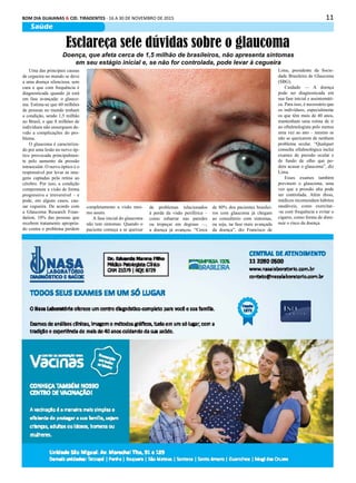 11BOM DIA GUAIANAS & CID. TIRADENTES - 16 A 30 DE NOVEMBRO DE 2015
Saúde
Uma das principais causas
de cegueira no mundo se deve
a uma doença silenciosa, sem
cura e que com frequência é
diagnosticada quando já está
em fase avançada: o glauco-
ma. Estima-se que 60 milhões
de pessoas no mundo tenham
a condição, sendo 1,5 milhão
no Brasil, e que 8 milhões de
indivíduos não enxerguem de-
vido a complicações do pro-
blema.
O glaucoma é caracteriza-
do por uma lesão no nervo óp-
tico provocada principalmen-
te pelo aumento da pressão
intraocular. O nervo óptico é o
responsável por levar as ima-
gens captadas pela retina ao
cérebro. Por isso, a condição
compromete a visão de forma
progressiva e irreversível – e
pode, em alguns casos, cau-
sar cegueira. De acordo com
a Glaucoma Research Foun-
dation, 10% das pessoas que
recebem tratamento apropria-
do contra o problema perdem
Esclareça sete dúvidas sobre o glaucoma
Doença, que afeta cerca de 1,5 milhão de brasileiros, não apresenta sintomas
em seu estágio inicial e, se não for controlada, pode levar à cegueira
completamente a visão mes-
mo assim.
A fase inicial do glaucoma
não tem sintomas. Quando o
paciente começa a se queixar
de problemas relacionados
à perda da visão periférica –
como esbarrar nas paredes
ou tropeçar em degraus —,
a doença já avançou. “Cerca
de 80% dos pacientes brasilei-
ros com glaucoma já chegam
ao consultório com sintomas,
ou seja, na fase mais avançada
da doença”, diz Francisco de
Lima, presidente da Socie-
dade Brasileira de Glaucoma
(SBG).
Cuidado — A doença
pode ser diagnosticada em
sua fase inicial e assintomáti-
ca. Para isso, é necessário que
os indivíduos, especialmente
os que têm mais de 40 anos,
mantenham uma rotina de ir
ao oftalmologista pelo menos
uma vez ao ano – mesmo se
não se queixarem de nenhum
problema ocular. “Qualquer
consulta oftalmológica inclui
exames de pressão ocular e
de fundo de olho que po-
dem acusar o glaucoma”, diz
Lima.
Esses exames também
previnem o glaucoma, uma
vez que a pressão alta pode
ser controlada. Além disso,
médicos recomendam hábitos
saudáveis, como exercitar-
-se com frequência e evitar o
cigarro, como forma de dimi-
nuir o risco da doença.
 