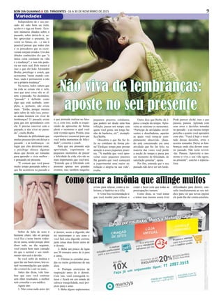 9BOM DIA GUAIANAS & CID. TIRADENTES - 16 A 30 DE NOVEMBRO DE 2015
Variedades
Independente de o seu pas-
sado ter sido bom ou ruim,
aceite-o e siga em frente. Exis-
tem inúmeros ditados sobre o
passado, sobre deixá-lo ir, so-
bre aproveitar o presente, in-
vestir no futuro, etc. - e não é
possível pensar que todos eles
e os pensadores que os escre-
veram estejam errados. Um dos
ditados conhecidos diz que “a
única coisa constante na vida
é a mudança”, e isso não pode-
ria ser mais real. Pelo menos é
isso o que diz João Alexandre
Borba, psicólogo e coach, que
acrescenta “neste mundo con-
fuso, nada é permanente a não
ser a própria mudança”.
Na teoria, todos sabem que
na vida as coisas vão e vem,
mas que uma coisa não se al-
tera: o passado. No dicionário,
“passado” é definido como
algo que está acabado, com-
pleto, e, portanto, não existe
mais. “Então, porque mesmo
após saber de tudo isso, pesso-
as ainda insistem em viver de
lembranças? O passado existe
para que nós aprendamos com
ele. É preciso conviver com o
passado, e não viver no passa-
do”, exalta Borba.
Sabendo da dificuldade que
muitas pessoas têm em deixar o
passado – e as lembranças – no
lugar que eles deveriam estar,
o psicólogo oferece algumas
dicas que devem ser tomadas
para aprender a viver melhor –
e pensando no presente.
“É comum que você passe
muito tempo pensando sobre o
que lhe aconteceu no passado e
Sofrer de falta de sono é
bastante chato; não só porque
você fica a noite inteira rodan-
do na cama, senão porque além
disso tudo, no dia seguinte,
você estará bem mais cansado
do que o normal e seu rendi-
mento não será o devido.
Se você sofre de insônia e
quer dar um basta nisso, leia es-
tas6 recomendações que ajuda-
rão a vencê-la e cair no sono...
Antes das dicas, vale lem-
brar que caso você continue
sem obter resultados, o melhor
será consultar o seu médico.
Agora sim:
1- Não coma nada antes dei
Não viva de lembranças:
aposte no seu presente
o que pretende realizar no futu-
ro, e, com isso, acaba se esque-
cendo de aproveitar de forma
plena o momento o qual você
está vivendo agora. Porém, essa
experiência é essencial para que
você tenha momentos de felici-
dade”, comenta o coach.
Para que seu presente seja
aproveitado, experimente os
pequenos momentos de prazer
e felicidade da vida, eles são os
mais importantes que você terá.
“Entenda que a felicidade está
presente apenas nos grandes
eventos, mas também naqueles
pequenos prazeres cotidianos,
que podem ser desde uma boa
refeição, passar um tempo com
quem você gosta, um longo ba-
nho de banheira, etc”, exempli-
fica Borba.
Descobriu o que lhe faz fe-
liz no cotidiano de forma ple-
na? Dedique tempo para prestar
atenção a esses pequenos praze-
res. “À medida que você apro-
veitar esses pequenos prazeres
lhe garanto que você começará
a experimentar uma maior sa-
tisfação e alegria na sua vida”,
exalta.
Outra dica que Borba dá é:
perca a noção do tempo. Apro-
veite ao máximo os momentos.
“Participe de atividades envol-
ventes e desafiadoras, aquelas
as quais você torna-se com-
pletamente absorvido. Quan-
do está concentrado em uma
atividade que lhe faz feliz, na
maioria das vezes você perde
a noção do tempo e passa por
um momento de felicidade, de
satisfação genuína”, opina.
Por fim, entenda que o seu
passado não deve ser um fardo.
Pode parecer clichê, mas o que
passou, passou. Aprenda com
seus erros e decisões tomadas
no passado – e ao mesmo tempo
perceba o quanto você aprendeu
com eles. “Você é hoje o resul-
tado dessas decisões, erros e
acertos somados. Deixe as lem-
branças onde elas devem estar:
no passado. Não tente revivê-
-las. Passou. Aproveite o mo-
mento e viva a sua vida agora,
no presente”, conclui o especia-
lista.
Como curar a insônia que aflinge muitos
ir dormir, assim a digestão não
irá interromper o seu sono e
você fará uma digestão correta;
jante umas duas horas antes de
ir dormir.
2- Beba um pouco de água
uns 30 minutos antes de ir para
a cama.
3- Elimine as comidas pesa-
das ou muito gordurosas de sua
dieta
4- Pratique exercícios de
respiração antes de ir dormir.
Com isto, você conseguirá re-
laxar e ficará em um estado de
calma e tranquilidade, mais pro-
picio para o sono.
5- Beba alguns suplementos
ervais para relaxar, como a va-
leriana, o hipérico ou a tília.
6- Uma boa recomendação é
que você medite para relaxar o
corpo e fazer com que todas as
preocupações sumam.
Como disse, se você tentar
e tentar mas mesmo assim tiver
dificuldades para dormir, con-
sulte imediatamente ao seu mé-
dico para ver que novas opções
ele pode lhe dar contra ainsônia.
 